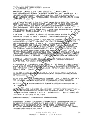 IES F D Y T Nº 9-001 “GRAL JOSE DE SAN MARTIN
CURSO DE CAPACITACION ASPIRANTES A CARGOS DIRECTIVOS
Prof. MARIA VICTORIA MARUN

IMPORTE DE LA MULTA QUE SE FIJA EN ESTE ARTICULO, INGRESARA A LA
MUNICIPALIDAD ACREEDORA DE LA CONTRIBUCION DE MEJORAS. LA MUNICIPALIDAD
RESPECTIVA PODRA, SI LO ESTIMA CONVENIENTE, AUTORIZAR LA DIVISION DE LA
DEUDA ENTRE LAS DISTINTAS FRACCIONES DEL INMUEBLE AFECTADO." (TEXTO SEGUN
LEY Nº 1313, ARTICULO 4º)

"5 D , TODO PROPIETARIO QUE DESEE LOTEAR UN INMUEBLE O ABRIR CALLES NUEVAS,
DEBERA SUJETARSE A LO DISPUESTO POR LA LEY Nº 1197, Y AL PLAN DE REGULACION
DE CIUDADES Y VILLAS. LOS PROPIETARIOS DEBERAN TRANSFERIR SIN RECARGO A LA
MUNICIPALIDAD QUE CORRESPONDA, LOS TERRENOS QUE SEGUN LOS PLANOS
APROBADOS SE DESTINEN A LA APERTURA O ENSANCHE DE AVENIDAS, CALLES, PLAZAS
Y PLAZOLETAS." (TEXTO SEGUN LEY Nº 1313, ARTICULO 5º)

6º PROVEER LA CONSTRUCCION, CONSERVACION Y MEJORAS DE LOS EDIFICIOS Y
MONUMENTOS PUBLICOS, PASEOS, PLAZAS Y DEMAS OBRAS MUNICIPALES.

7º DISPONER LA CONSTRUCCION Y CONSERVACION DE LAS CERCAS Y VEREDAS DE LOS
PREDIOS EXISTENTES EN EL MUNICIPIO Y CON CARGO DE REEMBOLSO LAS DE LOS
PREDIOS SIN DUEÑO CONOCIDO Y DE AQUELLOS CUYOS PROPIETARIOS NO CUMPLAN
CON LA OBLIGACION QUE TENGAN DE HACERLO EN LOS PLAZOS Y CONDICIONES
ESTABLECIDOS EN LAS ORDENANZAS RESPECTIVAS. A ESTE EFECTO SE CONSIDERA
QUE UN PREDIO NO TIENE DUEÑO CONOCIDO CUANDO NO RESULTE SU INDICACION
PRECISA DE LOS PADRONES MUNICIPALES O DE INFORMES DE LA DIRECCION DE
RENTAS Y DEL REGISTRO DE LA PROPIEDAD DE LA PROVINCIA, DEBIENDO NOTIFICARSE
LA ORDEN DE EJECUCION DE LA OBRA POR EDICTOS PUBLICADOS POR CINCO DIAS EN
EL BOLETIN OFICIAL Y UN DIARIO DE LA LOCALIDAD O DE LA CAPITAL EN SU DEFECTO.

8º ORDENAR LA CONSTRUCCION DE CASAS HABITACION PARA OBREROS SOBRE
SOLARES DE SU PERTENENCIA O QUE ADQUIERA.

9º GESTIONAR DE LAS EMPRESAS FERROVIARIAS LA CONSTRUCCION DE PASOS A ALTO
Y BAJO NIVEL, ASI COMO EL LEVANTAMIENTO DE VIAS Y TRASLACION DE ESTACIONES
QUE INTERCEPTEN BARRIOS, CIERREN CALLES O INTERRUMPAN SUS COMUNICACIONES
DANDO CUENTA A LA LEGISLATURA.

10º CONSTRUIR LAS OBRAS NECESARIAS PARA EVITAR INUNDACIONES, INCENDIOS Y
DERRUMBAMIENTOS.

11º PROVEER TODO LO CONCERNIENTE AL ALUMBRADO PUBLICO, PUDIENDO HACERLO
POR CUENTA DE LA MUNICIPALIDAD O POR CONCESIONES DE TIEMPO LIMITADO.

12º ESTABLECER UN REGIMEN UNIFORME DE NUMERACION DE LOS EDIFICIOS EN LAS
CALLES PUBLICAS.

13º EN GENERAL, TODO LO QUE SE RELACIONE CON OBRAS PUBLICAS MUNICIPALES, YA
SEA QUE SE EJECUTEN DIRECTAMENTE O POR CONTRATOS POR PARTICULARES,
DEBIENDO SIEMPRE TOMAR LA LICITACION COMO BASE PARA TODAS LAS OBRAS CUYO
PRESUPUESTO EXCEDA DE UN MIL PESOS.

COMISIONES ESPECIALES PARA DIRIGIR OBRAS PUBLICAS

ARTICULO 76º - SIEMPRE QUE HUBIERE DE CONSTRUIRSE UNA OBRA MUNICIPAL DE
CUALQUIER GENERO QUE FUESE, EN LAS QUE HUBIERAN DE INVERTIRSE FONDOS
COMUNALES, EL CONCEJO NOMBRARA A TRES DE SUS MIEMBROS PARA QUE EN
ASOCIO DEL INTENDENTE, LA CONTROLEN, DANDO CUENTA AL CONCEJO DEL EMPLEO
DE FONDOS QUE SE DESTINEN A ELLA.

                            LEGISLACIÓN ESCOLAR                            339
                      Profesora María Victoria Marún
 