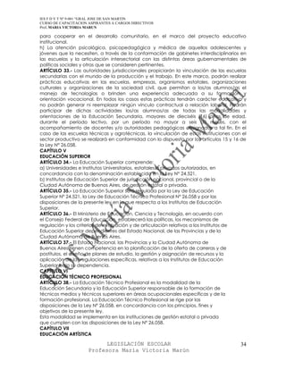 IES F D Y T Nº 9-001 “GRAL JOSE DE SAN MARTIN
CURSO DE CAPACITACION ASPIRANTES A CARGOS DIRECTIVOS
Prof. MARIA VICTORIA MARUN

para cooperar en el desarrollo comunitario, en el marco del proyecto educativo
institucional.
h) La atención psicológica, psicopedagógica y médica de aquellos adolescentes y
jóvenes que la necesiten, a través de la conformación de gabinetes interdisciplinarios en
las escuelas y la articulación intersectorial con las distintas áreas gubernamentales de
políticas sociales y otras que se consideren pertinentes.
ARTÍCULO 33.- Las autoridades jurisdiccionales propiciarán la vinculación de las escuelas
secundarias con el mundo de la producción y el trabajo. En este marco, podrán realizar
prácticas educativas en las escuelas, empresas, organismos estatales, organizaciones
culturales y organizaciones de la sociedad civil, que permitan a los/as alumnos/as el
manejo de tecnologías o brinden una experiencia adecuada a su formación y
orientación vocacional. En todos los casos estas prácticas tendrán carácter educativo y
no podrán generar ni reemplazar ningún vínculo contractual o relación laboral. Podrán
participar de dichas actividades los/as alumnos/as de todas las modalidades y
orientaciones de la Educación Secundaria, mayores de dieciséis (16) años de edad,
durante el período lectivo, por un período no mayor a seis (6) meses, con el
acompañamiento de docentes y/o autoridades pedagógicas designadas a tal fin. En el
caso de las escuelas técnicas y agrotécnicas, la vinculación de estas instituciones con el
sector productivo se realizará en conformidad con lo dispuesto por los artículos 15 y 16 de
la Ley N° 26.058.
CAPÍTULO V
EDUCACIÓN SUPERIOR
ARTÍCULO 34.- La Educación Superior comprende:
a) Universidades e Institutos Universitarios, estatales o privados autorizados, en
concordancia con la denominación establecida en la Ley N° 24.521.
b) Institutos de Educación Superior de jurisdicción nacional, provincial o de la
Ciudad Autónoma de Buenos Aires, de gestión estatal o privada.
ARTÍCULO 35.- La Educación Superior será regulada por la Ley de Educación
Superior Nº 24.521, la Ley de Educación Técnico Profesional N° 26.058 y por las
disposiciones de la presente ley en lo que respecta a los Institutos de Educación
Superior.
ARTÍCULO 36.- El Ministerio de Educación, Ciencia y Tecnología, en acuerdo con
el Consejo Federal de Educación, establecerá las políticas, los mecanismos de
regulación y los criterios de evaluación y de articulación relativos a los Institutos de
Educación Superior dependientes del Estado Nacional, de las Provincias y de la
Ciudad Autónoma de Buenos Aires.
ARTÍCULO 37.- El Estado Nacional, las Provincias y la Ciudad Autónoma de
Buenos Aires tienen competencia en la planificación de la oferta de carreras y de
postítulos, el diseño de planes de estudio, la gestión y asignación de recursos y la
aplicación de las regulaciones específicas, relativas a los Institutos de Educación
Superior bajo su dependencia.
CAPÍTULO VI
EDUCACIÓN TÉCNICO PROFESIONAL
ARTÍCULO 38.- La Educación Técnico Profesional es la modalidad de la
Educación Secundaria y la Educación Superior responsable de la formación de
técnicos medios y técnicos superiores en áreas ocupacionales específicas y de la
formación profesional. La Educación Técnico Profesional se rige por las
disposiciones de la Ley Nº 26.058, en concordancia con los principios, fines y
objetivos de la presente ley.
Esta modalidad se implementa en las instituciones de gestión estatal o privada
que cumplen con las disposiciones de la Ley Nº 26.058.
CAPÍTULO VII
EDUCACIÓN ARTÍSTICA

                            LEGISLACIÓN ESCOLAR                                         34
                      Profesora María Victoria Marún
 