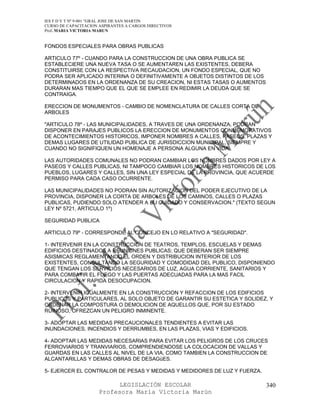 IES F D Y T Nº 9-001 “GRAL JOSE DE SAN MARTIN
CURSO DE CAPACITACION ASPIRANTES A CARGOS DIRECTIVOS
Prof. MARIA VICTORIA MARUN


FONDOS ESPECIALES PARA OBRAS PUBLICAS

ARTICULO 77º - CUANDO PARA LA CONSTRUCCION DE UNA OBRA PUBLICA SE
ESTABLECIERE UNA NUEVA TASA O SE AUMENTAREN LAS EXISTENTES, DEBERA
CONSTITUIRSE CON LA RESPECTIVA RECAUDACION, UN FONDO ESPECIAL, QUE NO
PODRA SER APLICADO INTERINA O DEFINITIVAMENTE A OBJETOS DISTINTOS DE LOS
DETERMINADOS EN LA ORDENANZA DE SU CREACION, NI ESTAS TASAS O AUMENTOS
DURARAN MAS TIEMPO QUE EL QUE SE EMPLEE EN REDIMIR LA DEUDA QUE SE
CONTRAIGA.

ERECCION DE MONUMENTOS - CAMBIO DE NOMENCLATURA DE CALLES CORTA DE
ARBOLES

"ARTICULO 78º - LAS MUNICIPALIDADES, A TRAVES DE UNA ORDENANZA, PODRAN
DISPONER EN PARAJES PUBLICOS LA ERECCION DE MONUMENTOS CONMEMORATIVOS
DE ACONTECIMIENTOS HISTORICOS, IMPONER NOMBRES A CALLES, PASEOS, PLAZAS Y
DEMAS LUGARES DE UTILIDAD PUBLICA DE JURISDICCION MUNICIPAL, SIEMPRE Y
CUANDO NO SIGNIFIQUEN UN HOMENAJE A PERSONA ALGUNA EN VIDA.

LAS AUTORIDADES COMUNALES NO PODRAN CAMBIAR LOS NOMBRES DADOS POR LEY A
PASEOS Y CALLES PUBLICAS, NI TAMPOCO CAMBIAR LOS NOMBRES HISTORICOS DE LOS
PUEBLOS, LUGARES Y CALLES, SIN UNA LEY ESPECIAL DE LA PROVINCIA, QUE ACUERDE
PERMISO PARA CADA CASO OCURRENTE.

LAS MUNICIPALIDADES NO PODRAN SIN AUTORIZACION DEL PODER EJECUTIVO DE LA
PROVINCIA, DISPONER LA CORTA DE ARBOLES DE LOS CAMINOS, CALLES O PLAZAS
PUBLICAS, PUDIENDO SOLO ATENDER A SU CUIDADO Y CONSERVACION." (TEXTO SEGUN
LEY Nº 5721, ARTICULO 1º)

SEGURIDAD PUBLICA

ARTICULO 79º - CORRESPONDE AL CONCEJO EN LO RELATIVO A "SEGURIDAD".

1- INTERVENIR EN LA CONSTRUCCION DE TEATROS, TEMPLOS, ESCUELAS Y DEMAS
EDIFICIOS DESTINADOS A REUNIONES PUBLICAS; QUE DEBERAN SER SIEMPRE
ASISMICAS REGLAMENTANDO EL ORDEN Y DISTRIBUCION INTERIOR DE LOS
EXISTENTES, CONSULTANDO LA SEGURIDAD Y COMODIDAD DEL PUBLICO, DISPONIENDO
QUE TENGAN LOS SERVICIOS NECESARIOS DE LUZ, AGUA CORRIENTE, SANITARIOS Y
PARA COMBATIR EL FUEGO Y LAS PUERTAS ADECUADAS PARA LA MAS FACIL
CIRCULACION Y RAPIDA DESOCUPACION.

2- INTERVENIR IGUALMENTE EN LA CONSTRUCCION Y REFACCION DE LOS EDIFICIOS
PUBLICOS Y PARTICULARES, AL SOLO OBJETO DE GARANTIR SU ESTETICA Y SOLIDEZ, Y
ORDENAR LA COMPOSTURA O DEMOLICION DE AQUELLOS QUE, POR SU ESTADO
RUINOSO, OFREZCAN UN PELIGRO INMINENTE.

3- ADOPTAR LAS MEDIDAS PRECAUCIONALES TENDIENTES A EVITAR LAS
INUNDACIONES, INCENDIOS Y DERRUMBES, EN LAS PLAZAS, VIAS Y EDIFICIOS.

4- ADOPTAR LAS MEDIDAS NECESARIAS PARA EVITAR LOS PELIGROS DE LOS CRUCES
FERROVIARIOS Y TRANVIARIOS, COMPRENDIENDOSE LA COLOCACION DE VALLAS Y
GUARDAS EN LAS CALLES AL NIVEL DE LA VIA, COMO TAMBIEN LA CONSTRUCCION DE
ALCANTARILLAS Y DEMAS OBRAS DE DESAGüES.

5- EJERCER EL CONTRALOR DE PESAS Y MEDIDAS Y MEDIDORES DE LUZ Y FUERZA.

                            LEGISLACIÓN ESCOLAR                            340
                      Profesora María Victoria Marún
 