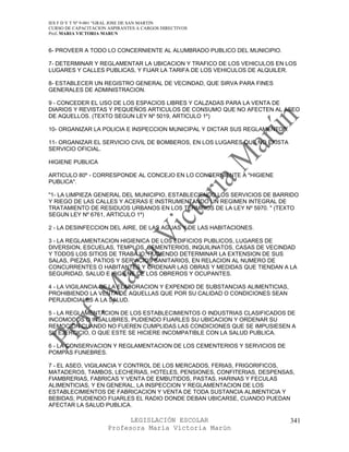 IES F D Y T Nº 9-001 “GRAL JOSE DE SAN MARTIN
CURSO DE CAPACITACION ASPIRANTES A CARGOS DIRECTIVOS
Prof. MARIA VICTORIA MARUN


6- PROVEER A TODO LO CONCERNIENTE AL ALUMBRADO PUBLICO DEL MUNICIPIO.

7- DETERMINAR Y REGLAMENTAR LA UBICACION Y TRAFICO DE LOS VEHICULOS EN LOS
LUGARES Y CALLES PUBLICAS, Y FIJAR LA TARIFA DE LOS VEHICULOS DE ALQUILER.

8- ESTABLECER UN REGISTRO GENERAL DE VECINDAD, QUE SIRVA PARA FINES
GENERALES DE ADMINISTRACION.

9 - CONCEDER EL USO DE LOS ESPACIOS LIBRES Y CALZADAS PARA LA VENTA DE
DIARIOS Y REVISTAS Y PEQUEÑOS ARTICULOS DE CONSUMO QUE NO AFECTEN AL ASEO
DE AQUELLOS. (TEXTO SEGUN LEY Nº 5019, ARTICULO 1º)

10- ORGANIZAR LA POLICIA E INSPECCION MUNICIPAL Y DICTAR SUS REGLAMENTOS.

11- ORGANIZAR EL SERVICIO CIVIL DE BOMBEROS, EN LOS LUGARES QUE NO EXISTA
SERVICIO OFICIAL.

HIGIENE PUBLICA

ARTICULO 80º - CORRESPONDE AL CONCEJO EN LO CONCERNIENTE A "HIGIENE
PUBLICA".

"1- LA LIMPIEZA GENERAL DEL MUNICIPIO, ESTABLECIENDO LOS SERVICIOS DE BARRIDO
Y RIEGO DE LAS CALLES Y ACERAS E INSTRUMENTANDO UN REGIMEN INTEGRAL DE
TRATAMIENTO DE RESIDUOS URBANOS EN LOS TERMINOS DE LA LEY Nº 5970. " (TEXTO
SEGUN LEY Nº 6761, ARTICULO 1º)

2 - LA DESINFECCION DEL AIRE, DE LAS AGUAS Y DE LAS HABITACIONES.

3 - LA REGLAMENTACION HIGIENICA DE LOS EDIFICIOS PUBLICOS, LUGARES DE
DIVERSION, ESCUELAS, TEMPLOS, CEMENTERIOS, INQUILINATOS, CASAS DE VECINDAD
Y TODOS LOS SITIOS DE TRABAJO, PUDIENDO DETERMINAR LA EXTENSION DE SUS
SALAS, PIEZAS, PATIOS Y SERVICIOS SANITARIOS, EN RELACION AL NUMERO DE
CONCURRENTES O HABITANTES Y ORDENAR LAS OBRAS Y MEDIDAS QUE TIENDAN A LA
SEGURIDAD, SALUD E HIGIENE DE LOS OBREROS Y OCUPANTES.

4 - LA VIGILANCIA DE LA ELABORACION Y EXPENDIO DE SUBSTANCIAS ALIMENTICIAS,
PROHIBIENDO LA VENTA DE AQUELLAS QUE POR SU CALIDAD O CONDICIONES SEAN
PERJUDICIALES A LA SALUD.

5 - LA REGLAMENTACION DE LOS ESTABLECIMIENTOS O INDUSTRIAS CLASIFICADOS DE
INCOMODOS O INSALUBRES, PUDIENDO FIJARLES SU UBICACION Y ORDENAR SU
REMOCION CUANDO NO FUEREN CUMPLIDAS LAS CONDICIONES QUE SE IMPUSIESEN A
SU EJERCICIO, O QUE ESTE SE HICIERE INCOMPATIBLE CON LA SALUD PUBLICA.

6 - LA CONSERVACION Y REGLAMENTACION DE LOS CEMENTERIOS Y SERVICIOS DE
POMPAS FUNEBRES.

7 - EL ASEO, VIGILANCIA Y CONTROL DE LOS MERCADOS, FERIAS, FRIGORIFICOS,
MATADEROS, TAMBOS, LECHERIAS, HOTELES, PENSIONES, CONFITERIAS, DESPENSAS,
FIAMBRERIAS, FABRICAS Y VENTA DE EMBUTIDOS, PASTAS, HARINAS Y FECULAS
ALIMENTICIAS, Y EN GENERAL, LA INSPECCION Y REGLAMENTACION DE LOS
ESTABLECIMIENTOS DE FABRICACION Y VENTA DE TODA SUSTANCIA ALIMENTICIA Y
BEBIDAS; PUDIENDO FIJARLES EL RADIO DONDE DEBAN UBICARSE, CUANDO PUEDAN
AFECTAR LA SALUD PUBLICA.

                            LEGISLACIÓN ESCOLAR                               341
                      Profesora María Victoria Marún
 