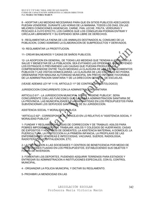 IES F D Y T Nº 9-001 “GRAL JOSE DE SAN MARTIN
CURSO DE CAPACITACION ASPIRANTES A CARGOS DIRECTIVOS
Prof. MARIA VICTORIA MARUN


8 - ADOPTAR LAS MEDIDAS NECESARIAS PARA QUE EN SITIOS PUBLICOS ADECUADOS
PUEDAN VENDERSE, DURANTE LAS HORAS DE LA MAÑANA, TODOS LOS DIAS, EN LAS
MEJORES CONDICIONES HIGIENICAS, CARNE, PAN, LECHE, FRUTA, VERDURAS Y
PESCADO A CUYO EFECTO, LOS CARROS QUE LOS CONDUZCAN PODRAN ENTRAR Y
CIRCULAR LIBREMENTE Y SU EXPENDIO SERA LIBRE DE DERECHOS.

9 - REGLAMENTAR LA FAENA DE LOS ANIMALES DESTINADOS AL CONSUMO DE LA
POBLACION, COMO ASIMISMO LA ELABORACION DE SUBPRODUCTOS Y DERIVADOS.

10- REGLAMENTAR LA PROSTITUCION.

11- CREAR BALNEARIOS Y CASAS DE BAÑOS PUBLICOS.

12- LA ADOPCION EN GENERAL, DE TODAS LAS MEDIDAS QUE TIENDAN A ASEGURAR LA
SALUD Y BIENESTAR DE LA POBLACION, SEA EVITANDO LAS EPIDEMIAS, DISMINUYENDO
LOS ESTRAGOS O PREVINIENDO LAS CAUSAS QUE PUEDAN PRODUCIRLAS,
COMPRENDIENDOSE ENTRE TALES MEDIDAS LA CLAUSURA DE LOS ESTABLECIMIENTOS
PUBLICOS Y LAS VISITAS DOMICILIARIAS. LA CLAUSURA DE LAS ESCUELAS NO PODRA
ORDENARSE POR NINGUNA AUTORIDAD MUNICIPAL SIN PREVIO INFORME FAVORABLE
DE LA ADMINISTRACION SANITARIA Y DE LA DIRECCION GENERAL DE ESCUELAS.

(VEASE ADEMAS LEY Nº 1118, ARTICULO 11º DE CONTROL BROMATOLOGICO)

JURISDICCION CONCURRENTE CON LA ADMINISTRACION SANITARIA

ARTICULO 81º - LA JURISDICCION MUNICIPAL SOBRE "HIGIENE PUBLICA", SERA
CONCURRENTE CON LAS FUNCIONES QUE EJERCE LA ADMINISTRACION SANITARIA DE
LA PROVINCIA. LAS MUNICIPALIDADES FIJARAN PARTIDAS EN LOS PRESUPUESTOS PARA
SUBVENCIONAR LOS SERVICIOS SANITARIOS DE SU JURISDICCION.

ASISTENCIA SOCIAL Y MORALIDAD PUBLICA

*ARTICULO 82º - CORRESPONDE AL CONCEJO EN LO RELATIVO A "ASISTENCIA SOCIAL Y
MORALIDAD PUBLICA":

1- FUNDAR Y REGLAMENTAR CASAS DE CORRECCION Y DE TRABAJO; ASILOS PARA
POBRES IMPOSIBILITADOS DE TRABAJAR; ASILOS Y COLEGIOS DE HUERFANOS; CASAS
DE EXPOSITOS Y HOSPICIOS DE DEMENTES; LA ASISTENCIA MATERNAL A DOMICILIO; LA
PUERICULTURA, LA PROTECCION A LA PRIMERA INFANCIA, LA PROFILAXIS DE LAS
ENFERMEDADES VENEREAS E INFECCIOSAS, VACUNAS, SUEROS, RADIOLOGIA,
RADIOTERAPIA, HOSPITALIZACION, ETC.

2- LA PROTECCION A LAS SOCIEDADES Y CENTROS DE BENEFICENCIA POR MEDIO DE
SUBVENCIONES FIJADAS EN LOS PRESUPUESTOS, ESTABLECIENDO SUS OBJETOS Y
FORMA DE INVERSION.

3- FOMENTAR LOS DEPORTES, PUDIENDO ADQUIRIR TERRENOS PARA ESTADIOS Y
ENTREGAR SU ADMINISTRACION A INSTITUCIONES ESPECIALES, CON EL CONTROL
MUNICIPAL.

4 - ORGANIZAR LA POLICIA MUNICIPAL Y DICTAR SU REGLAMENTO.

5- PROHIBIR LA MENDICIDAD EN LAS



                            LEGISLACIÓN ESCOLAR                           342
                      Profesora María Victoria Marún
 