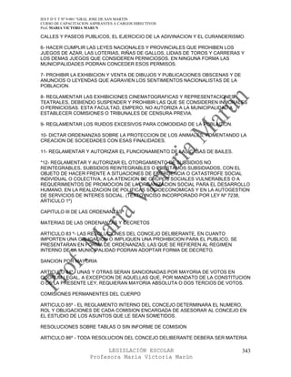 IES F D Y T Nº 9-001 “GRAL JOSE DE SAN MARTIN
CURSO DE CAPACITACION ASPIRANTES A CARGOS DIRECTIVOS
Prof. MARIA VICTORIA MARUN

CALLES Y PASEOS PUBLICOS, EL EJERCICIO DE LA ADIVINACION Y EL CURANDERISMO.

6- HACER CUMPLIR LAS LEYES NACIONALES Y PROVINCIALES QUE PROHIBEN LOS
JUEGOS DE AZAR, LAS LOTERIAS, RIÑAS DE GALLOS, LIDIAS DE TOROS Y CARRERAS Y
LOS DEMAS JUEGOS QUE CONSIDEREN PERNICIOSOS. EN NINGUNA FORMA LAS
MUNICIPALIDADES PODRAN CONCEDER ESOS PERMISOS.

7- PROHIBIR LA EXHIBICION Y VENTA DE DIBUJOS Y PUBLICACIONES OBSCENAS Y DE
ANUNCIOS O LEYENDAS QUE AGRAVIEN LOS SENTIMIENTOS NACIONALISTAS DE LA
POBLACION.

8- REGLAMENTAR LAS EXHIBICIONES CINEMATOGRAFICAS Y REPRESENTACIONES
TEATRALES, DEBIENDO SUSPENDER Y PROHIBIR LAS QUE SE CONSIDEREN INMORALES
O PERNICIOSAS. ESTA FACULTAD, EMPERO, NO AUTORIZA A LA MUNICIPALIDAD A
ESTABLECER COMISIONES O TRIBUNALES DE CENSURA PREVIA.

9- REGLAMENTAR LOS RUIDOS EXCESIVOS PARA COMODIDAD DE LA POBLACION.

10- DICTAR ORDENANZAS SOBRE LA PROTECCION DE LOS ANIMALES, FOMENTANDO LA
CREACION DE SOCIEDADES CON ESAS FINALIDADES.

11- REGLAMENTAR Y AUTORIZAR EL FUNCIONAMIENTO DE LAS CASAS DE BAILES.

*12- REGLAMENTAR Y AUTORIZAR EL OTORGAMIENTO DE SUBSIDIOS NO
REINTEGRABLES, SUBSIDIOS REINTEGRABLES O PRESTAMOS SUBSIDIADOS, CON EL
OBJETO DE HACER FRENTE A SITUACIONES DE EMERGENCIA O CATASTROFE SOCIAL
INDIVIDUAL O COLECTIVA, A LA ATENCION DE GRUPOS SOCIALES VULNERABLES O A
REQUERIMIENTOS DE PROMOCION DE LA ORGANIZACION SOCIAL PARA EL DESARROLLO
HUMANO, EN LA REALIZACION DE POLITICAS SOCIOECONOMICAS Y EN LA AUTOGESTION
DE SERVICIOS DE INTERES SOCIAL. (TEXTO INCISO INCORPORADO POR LEY Nº 7238,
ARTICULO 1º)

CAPITULO III DE LAS ORDENANZAS

MATERIAS DE LAS ORDENANZAS Y DECRETOS

ARTICULO 83 º- LAS RESOLUCIONES DEL CONCEJO DELIBERANTE, EN CUANTO
IMPORTEN UNA OBLIGACION O IMPLIQUEN UNA PROHIBICION PARA EL PUBLICO, SE
PRESENTARAN EN FORMA DE ORDENANZAS; LAS QUE SE REFIEREN AL REGIMEN
INTERNO DE LA MUNICIPALIDAD PODRAN ADOPTAR FORMA DE DECRETO.

SANCION POR MAYORIA

ARTICULO 84º - UNAS Y OTRAS SERAN SANCIONADAS POR MAYORIA DE VOTOS EN
QUORUM LEGAL, A EXCEPCION DE AQUELLAS QUE, POR MANDATO DE LA CONSTITUCION
O DE LA PRESENTE LEY, REQUIERAN MAYORIA ABSOLUTA O DOS TERCIOS DE VOTOS.

COMISIONES PERMANENTES DEL CUERPO

ARTICULO 85º - EL REGLAMENTO INTERNO DEL CONCEJO DETERMINARA EL NUMERO,
ROL Y OBLIGACIONES DE CADA COMISION ENCARGADA DE ASESORAR AL CONCEJO EN
EL ESTUDIO DE LOS ASUNTOS QUE LE SEAN SOMETIDOS.

RESOLUCIONES SOBRE TABLAS O SIN INFORME DE COMISION

ARTICULO 86º - TODA RESOLUCION DEL CONCEJO DELIBERANTE DEBERA SER MATERIA

                            LEGISLACIÓN ESCOLAR                              343
                      Profesora María Victoria Marún
 