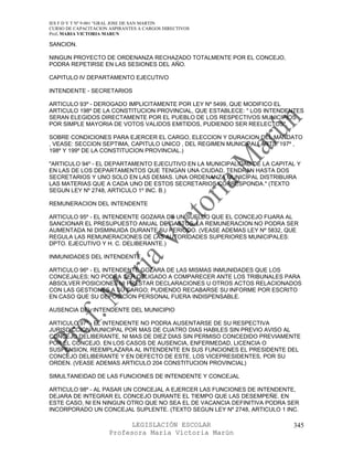 IES F D Y T Nº 9-001 “GRAL JOSE DE SAN MARTIN
CURSO DE CAPACITACION ASPIRANTES A CARGOS DIRECTIVOS
Prof. MARIA VICTORIA MARUN

SANCION.

NINGUN PROYECTO DE ORDENANZA RECHAZADO TOTALMENTE POR EL CONCEJO,
PODRA REPETIRSE EN LAS SESIONES DEL AÑO.

CAPITULO IV DEPARTAMENTO EJECUTIVO

INTENDENTE - SECRETARIOS

ARTICULO 93º - DEROGADO IMPLICITAMENTE POR LEY Nº 5499, QUE MODIFICO EL
ARTICULO 198º DE LA CONSTITUCION PROVINCIAL, QUE ESTABLECE: " LOS INTENDENTES
SERAN ELEGIDOS DIRECTAMENTE POR EL PUEBLO DE LOS RESPECTIVOS MUNICIPIOS
POR SIMPLE MAYORIA DE VOTOS VALIDOS EMITIDOS, PUDIENDO SER REELECTOS".

SOBRE CONDICIONES PARA EJERCER EL CARGO, ELECCION Y DURACION DEL MANDATO
, VEASE: SECCION SEPTIMA, CAPITULO UNICO , DEL REGIMEN MUNICIPAL: ARTS. 197º ,
198º Y 199º DE LA CONSTITUCION PROVINCIAL.)

"ARTICULO 94º - EL DEPARTAMENTO EJECUTIVO EN LA MUNICIPALIDAD DE LA CAPITAL Y
EN LAS DE LOS DEPARTAMENTOS QUE TENGAN UNA CIUDAD, TENDRAN HASTA DOS
SECRETARIOS Y UNO SOLO EN LAS DEMAS. UNA ORDENANZA MUNICIPAL DISTRIBUIRA
LAS MATERIAS QUE A CADA UNO DE ESTOS SECRETARIOS CORRESPONDA." (TEXTO
SEGUN LEY Nº 2748, ARTICULO 1º INC. B.)

REMUNERACION DEL INTENDENTE

ARTICULO 95º - EL INTENDENTE GOZARA DE UN SUELDO QUE EL CONCEJO FIJARA AL
SANCIONAR EL PRESUPUESTO ANUAL DE GASTOS. LA REMUNERACION NO PODRA SER
AUMENTADA NI DISMINUIDA DURANTE SU PERIODO. (VEASE ADEMAS LEY Nº 5832, QUE
REGULA LAS REMUNERACIONES DE LAS AUTORIDADES SUPERIORES MUNICIPALES:
DPTO. EJECUTIVO Y H. C. DELIBERANTE.)

INMUNIDADES DEL INTENDENTE

ARTICULO 96º - EL INTENDENTE GOZARA DE LAS MISMAS INMUNIDADES QUE LOS
CONCEJALES; NO PODRA SER OBLIGADO A COMPARECER ANTE LOS TRIBUNALES PARA
ABSOLVER POSICIONES NI PRESTAR DECLARACIONES U OTROS ACTOS RELACIONADOS
CON LAS GESTIONES A SU CARGO; PUDIENDO RECABARSE SU INFORME POR ESCRITO
EN CASO QUE SU DEPOSICION PERSONAL FUERA INDISPENSABLE.

AUSENCIA DEL INTENDENTE DEL MUNICIPIO

ARTICULO 97º - EL INTENDENTE NO PODRA AUSENTARSE DE SU RESPECTIVA
JURISDICCION MUNICIPAL POR MAS DE CUATRO DIAS HABILES SIN PREVIO AVISO AL
CONCEJO DELIBERANTE, NI MAS DE DIEZ DIAS SIN PERMISO CONCEDIDO PREVIAMENTE
POR EL CONCEJO. EN LOS CASOS DE AUSENCIA, ENFERMEDAD, LICENCIA O
SUSPENSION, REEMPLAZARA AL INTENDENTE EN SUS FUNCIONES EL PRESIDENTE DEL
CONCEJO DELIBERANTE Y EN DEFECTO DE ESTE, LOS VICEPRESIDENTES, POR SU
ORDEN. (VEASE ADEMAS ARTICULO 204 CONSTITUCION PROVINCIAL)

SIMULTANEIDAD DE LAS FUNCIONES DE INTENDENTE Y CONCEJAL

ARTICULO 98º - AL PASAR UN CONCEJAL A EJERCER LAS FUNCIONES DE INTENDENTE,
DEJARA DE INTEGRAR EL CONCEJO DURANTE EL TIEMPO QUE LAS DESEMPEÑE. EN
ESTE CASO, NI EN NINGUN OTRO QUE NO SEA EL DE VACANCIA DEFINITIVA PODRA SER
INCORPORADO UN CONCEJAL SUPLENTE. (TEXTO SEGUN LEY Nº 2748, ARTICULO 1 INC.

                            LEGISLACIÓN ESCOLAR                            345
                      Profesora María Victoria Marún
 
