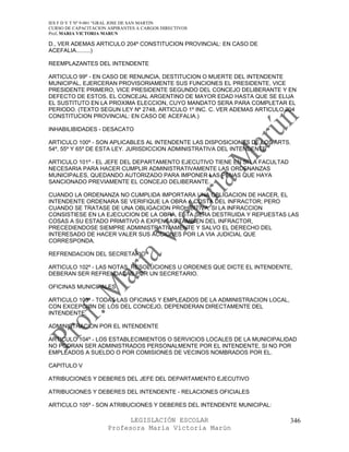 IES F D Y T Nº 9-001 “GRAL JOSE DE SAN MARTIN
CURSO DE CAPACITACION ASPIRANTES A CARGOS DIRECTIVOS
Prof. MARIA VICTORIA MARUN

D., VER ADEMAS ARTICULO 204º CONSTITUCION PROVINCIAL: EN CASO DE
ACEFALIA.........)

REEMPLAZANTES DEL INTENDENTE

ARTICULO 99º - EN CASO DE RENUNCIA, DESTITUCION O MUERTE DEL INTENDENTE
MUNICIPAL, EJERCERAN PROVISORIAMENTE SUS FUNCIONES EL PRESIDENTE, VICE
PRESIDENTE PRIMERO, VICE PRESIDENTE SEGUNDO DEL CONCEJO DELIBERANTE Y EN
DEFECTO DE ESTOS, EL CONCEJAL ARGENTINO DE MAYOR EDAD HASTA QUE SE ELIJA
EL SUSTITUTO EN LA PROXIMA ELECCION, CUYO MANDATO SERA PARA COMPLETAR EL
PERIODO. (TEXTO SEGUN LEY Nº 2748, ARTICULO 1º INC. C. VER ADEMAS ARTICULO 204
CONSTITUCION PROVINCIAL: EN CASO DE ACEFALIA.)

INHABILIBIDADES - DESACATO

ARTICULO 100º - SON APLICABLES AL INTENDENTE LAS DISPOSICIONES DE LOS ARTS.
54º, 55º Y 65º DE ESTA LEY. JURISDICCION ADMINISTRATIVA DEL INTENDENTE

ARTICULO 101º - EL JEFE DEL DEPARTAMENTO EJECUTIVO TIENE EN SI LA FACULTAD
NECESARIA PARA HACER CUMPLIR ADMINISTRATIVAMENTE LAS ORDENANZAS
MUNICIPALES, QUEDANDO AUTORIZADO PARA IMPONER LAS PENAS QUE HAYA
SANCIONADO PREVIAMENTE EL CONCEJO DELIBERANTE.

CUANDO LA ORDENANZA NO CUMPLIDA IMPORTARA UNA OBLIGACION DE HACER, EL
INTENDENTE ORDENARA SE VERIFIQUE LA OBRA A COSTA DEL INFRACTOR; PERO
CUANDO SE TRATASE DE UNA OBLIGACION PROHIBITIVA, SI LA INFRACCION
CONSISTIESE EN LA EJECUCION DE LA OBRA, ESTA SERA DESTRUIDA Y REPUESTAS LAS
COSAS A SU ESTADO PRIMITIVO A EXPENSAS TAMBIEN DEL INFRACTOR,
PRECEDIENDOSE SIEMPRE ADMINISTRATIVAMENTE Y SALVO EL DERECHO DEL
INTERESADO DE HACER VALER SUS ACCIONES POR LA VIA JUDICIAL QUE
CORRESPONDA.

REFRENDACION DEL SECRETARIO

ARTICULO 102º - LAS NOTAS, RESOLUCIONES U ORDENES QUE DICTE EL INTENDENTE,
DEBERAN SER REFRENDADAS POR UN SECRETARIO.

OFICINAS MUNICIPALES

ARTICULO 103º - TODAS LAS OFICINAS Y EMPLEADOS DE LA ADMINISTRACION LOCAL,
CON EXCEPCION DE LOS DEL CONCEJO, DEPENDERAN DIRECTAMENTE DEL
INTENDENTE.

ADMINISTRACION POR EL INTENDENTE

ARTICULO 104º - LOS ESTABLECIMIENTOS O SERVICIOS LOCALES DE LA MUNICIPALIDAD
NO PODRAN SER ADMINISTRADOS PERSONALMENTE POR EL INTENDENTE, SI NO POR
EMPLEADOS A SUELDO O POR COMISIONES DE VECINOS NOMBRADOS POR EL.

CAPITULO V

ATRIBUCIONES Y DEBERES DEL JEFE DEL DEPARTAMENTO EJECUTIVO

ATRIBUCIONES Y DEBERES DEL INTENDENTE - RELACIONES OFICIALES

ARTICULO 105º - SON ATRIBUCIONES Y DEBERES DEL INTENDENTE MUNICIPAL:

                            LEGISLACIÓN ESCOLAR                              346
                      Profesora María Victoria Marún
 