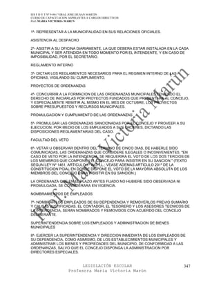 IES F D Y T Nº 9-001 “GRAL JOSE DE SAN MARTIN
CURSO DE CAPACITACION ASPIRANTES A CARGOS DIRECTIVOS
Prof. MARIA VICTORIA MARUN


1º- REPRESENTAR A LA MUNICIPALIDAD EN SUS RELACIONES OFICIALES.

ASISTENCIA AL DESPACHO

2º- ASISTIR A SU OFICINA DIARIAMENTE, LA QUE DEBERA ESTAR INSTALADA EN LA CASA
MUNICIPAL Y SER ATENDIDA EN TODO MOMENTO POR EL INTENDENTE, Y EN CASO DE
IMPOSIBILIDAD, POR EL SECRETARIO.

REGLAMENTO INTERNO

3º- DICTAR LOS REGLAMENTOS NECESARIOS PARA EL REGIMEN INTERNO DE LAS
OFICINAS, VIGILANDO SU CUMPLIMIENTO.

PROYECTOS DE ORDENANZAS

4º- CONCURRIR A LA FORMACION DE LAS ORDENANZAS MUNICIPALES TENIENDO EL
DERECHO DE INICIARLAS POR PROYECTOS FUNDADOS QUE PRESENTARA AL CONCEJO,
Y ESPECIALMENTE REMITIR AL MISMO EN EL MES DE OCTUBRE, LOS PROYECTOS
SOBRE PRESUPUESTOS Y RECURSOS MUNICIPALES.

PROMULGACION Y CUMPLIMIENTO DE LAS ORDENANZAS

5º- PROMULGAR LAS ORDENANZAS SANCIONADAS POR EL CONCEJO Y PROVEER A SU
EJECUCION, POR MEDIO DE LOS EMPLEADOS A SUS ORDENES, DICTANDO LAS
DISPOSICIONES REGLAMENTARIAS DEL CASO.

FACULTAD DEL VETO

6º- VETAR U OBSERVAR DENTRO DEL TERMINO DE CINCO DIAS, DE HABERLE SIDO
COMUNICADAS, LAS ORDENANZAS QUE CONSIDERE ILEGALES O INCONVENIENTES. "EN
CASO DE VETO POR LA INTENDENCIA, SE REQUERIRA EL VOTO DE LOS DOS TERCIOS DE
LOS MIEMBROS QUE COMPONEN EL CONCEJO PARA INSISTIR EN SU SANCION." (TEXTO
SEGUN LEY Nº 1461, ARTICULO 1º INC. LL.; VEASE ADEMAS ARTICULO 201º DE LA
CONSTITUCION PCIAL EN DONDE DISPONE EL VOTO DE LA MAYORIA ABSOLUTA DE LOS
MIEMBROS DEL CONCEJO PARA INSISTIR EN SU SANCION.)

LA ORDENANZA QUE EN EL PLAZO ANTES FIJADO NO HUBIERE SIDO OBSERVADA NI
PROMULGADA, SE CONSIDERARA EN VIGENCIA.

NOMBRAMIENTOS DE EMPLEADOS

7º- NOMBRAR LOS EMPLEADOS DE SU DEPENDENCIA Y REMOVERLOS PREVIO SUMARIO
Y CAUSAS JUSTIFICADAS. EL CONTADOR, EL TESORERO Y LOS ASESORES TECNICOS DE
LA INTENDENCIA, SERAN NOMBRADOS Y REMOVIDOS CON ACUERDO DEL CONCEJO
DELIBERANTE.

SUPERINTENDENCIA SOBRE LOS EMPLEADOS Y ADMINISTRACION DE BIENES
MUNICIPALES

8º- EJERCER LA SUPERINTENDENCIA Y DIRECCION INMEDIATA DE LOS EMPLEADOS DE
SU DEPENDENCIA, COMO ASIMISMO, DE LOS ESTABLECIMIENTOS MUNICIPALES Y
ADMINISTRAR LOS BIENES Y PROPIEDADES DEL MUNICIPIO, DE CONFORMIDAD A LAS
ORDENANZAS, SALVO QUE EL CONCEJO DISPONGA LA ADMINISTRACION POR
DIRECTORES ESPECIALES.


                            LEGISLACIÓN ESCOLAR                            347
                      Profesora María Victoria Marún
 