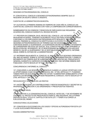 IES F D Y T Nº 9-001 “GRAL JOSE DE SAN MARTIN
CURSO DE CAPACITACION ASPIRANTES A CARGOS DIRECTIVOS
Prof. MARIA VICTORIA MARUN

SESIONES EXTRAORDINARIAS DEL CONCEJO

9º- CONVOCAR AL CONCEJO A SESIONES EXTRAORDINARIAS SIEMPRE QUE LO
REQUIERA UN ASUNTO GRAVE O URGENTE.

CUENTAS DE LA ADMINISTRACION MUNICIPAL

10º- ELEVAR EN LA PRIMERA SEMANA DE FEBRERO DE CADA AÑO AL CONCEJO LAS
CUENTAS DEL EJERCICIO VENCIDO CON TODA LA COMPROBACION CORRESPONDIENTE.

NOMBRAMIENTOS EN COMISION Y REMOCION DE EMPLEADOS QUE REQUIEREN
ACUERDO DEL CONCEJO DURANTE EL RECESO DE ESTE

11º- PROVEER EN COMISION, EN EL RECESO DEL CONCEJO, LAS VACANTES QUE
REQUIERAN ACUERDO, TENIENDO IGUALMENTE FACULTAD PARA SUSPENDER EN SUS
FUNCIONES A LOS EMPLEADOS QUE REQUIERAN ESTE REQUISITO, POR FALTAS
GRAVES, PIDIENDO AL CONCEJO SU DESTITUCION A CUYO EFECTO LO CONVOCARA A
SESIONES EXTRAORDINARIAS EN UN TERMINO QUE NO EXCEDA DE QUINCE DIAS,
CONTADOS DESDE LA SUSPENSION. LA SUSPENSION DECRETADA POR EL INTENDENTE
SE CONSIDERARA SIN GOCE DE SUELDO. SI EL CONCEJO RESUELVE NO APROBAR LA
RESOLUCION DEL INTENDENTE, SE LE REINTEGRARAN AL EMPLEADO LOS SUELDOS
DESDE EL DIA DE LA SUSPENSION Y SE LE RESTABLECERA EN SU PUESTO. INFORME
ANUAL SOBRE EL ESTADO DE LA ADMINISTRACION

12º- INFORMAR ANUALMENTE AL CONCEJO, AL INAUGURAR SUS SESIONES ORDINARIAS,
DEL MES DE MARZO, SOBRE EL ESTADO GENERAL DE LA ADMINISTRACION Y SOBRE EL
MOVIMIENTO DE FONDOS QUE SE HUBIERA PRODUCIDO DENTRO DEL PRESUPUESTO
GENERAL DURANTE EL EJERCICIO ECONOMICO VENCIDO. ESE INFORME DEBERA SER
PUBLICADO. (TEXTO SEGUN LEY Nº 6349, ARTICULO 3º.)

CONCURRENCIA E INFORMES AL CONCEJO

13º- CONCURRIR A LAS SESIONES DEL CONCEJO CUANDO LO JUZGUE OPORTUNO O EN
LA OPORTUNIDAD A QUE HACE REFERENCIA EL INC. 10º DEL ARTICULO 71º, PUDIENDO
TOMAR PARTE EN SUS DEBATES PERO NO VOTAR Y SUMINISTRAR VERBALMENTE O POR
ESCRITO LOS INFORMES QUE LE PUEDA REQUERIR EL CONCEJO. (TEXTO SEGUN LEY Nº
2748, ARTICULO 1º INC. G.)

RECAUDACION E INVERSION DE LAS RENTAS

14º- HACER RECAUDAR LAS CONTRIBUCIONES Y RENTAS MUNICIPALES Y DECRETAR SU
INVERSION CON SUJECION A LAS ORDENANZAS Y PRESUPUESTOS VIGENTES.

PRESUPUESTO ANUAL

15º- PRESENTAR A LA CONSIDERACION DEL CONCEJO, ANTES DEL 1º DE NOVIEMBRE DE
CADA AÑO, EL PROYECTO DE PRESUPUESTO PARA EL AÑO SIGUIENTE, EN LA FORMA
DISPUESTA EN EL TITULO IV, CAPITULO II DE ESTA LEY, Y TENER A SU CARGO LA
EJECUCION DEL MISMO.

CONVOCATORIA A ELECCIONES

16º- CONVOCAR A ELECCIONES EN LOS CASOS Y EPOCAS AUTORIZADAS POR ESTA LEY
Y LA DE ELECCIONES PROVINCIALES.

CAUSAS ADMINISTRATIVAS

                            LEGISLACIÓN ESCOLAR                         348
                      Profesora María Victoria Marún
 