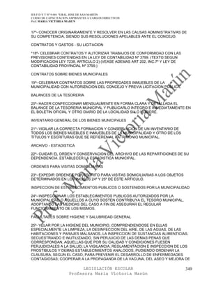 IES F D Y T Nº 9-001 “GRAL JOSE DE SAN MARTIN
CURSO DE CAPACITACION ASPIRANTES A CARGOS DIRECTIVOS
Prof. MARIA VICTORIA MARUN


17º- CONOCER ORIGINARIAMENTE Y RESOLVER EN LAS CAUSAS ADMINISTRATIVAS DE
SU COMPETENCIA, SIENDO SUS RESOLUCIONES APELABLES ANTE EL CONCEJO.

CONTRATOS Y GASTOS - SU LICITACION

*18º- CELEBRAR CONTRATOS Y AUTORIZAR TRABAJOS DE CONFORMIDAD CON LAS
PREVISIONES CONTENIDAS EN LA LEY DE CONTABILIDAD Nº 3799. (TEXTO SEGUN
MODIFICACION LEY 7238, ARTICULO 2) (VEASE ADEMAS ART 202, INC.7º Y LEY DE
CONTABILIDAD PROVINCIAL Nº 3799.)

CONTRATOS SOBRE BIENES MUNICIPALES

19º- CELEBRAR CONTRATOS SOBRE LAS PROPIEDADES INMUEBLES DE LA
MUNICIPALIDAD CON AUTORIZACION DEL CONCEJO Y PREVIA LICITACION PUBLICA.

BALANCES DE LA TESORERIA

20º- HACER CONFECCIONAR MENSUALMENTE EN FORMA CLARA Y DETALLADA EL
BALANCE DE LA TESORERIA MUNICIPAL Y PUBLICARLO INTEGRO E INMEDIATAMENTE EN
EL BOLETIN OFICIAL Y OTRO DIARIO DE LA LOCALIDAD SI LO HUBIERE.

INVENTARIO GENERAL DE LOS BIENES MUNICIPALES

21º- VIGILAR LA CORRECTA FORMACION Y CONSERVACION DE UN INVENTARIO DE
TODOS LOS BIENES MUEBLES E INMUEBLES DE LA MUNICIPALIDAD Y OTRO DE LOS
TITULOS Y ESCRITURAS QUE SE REFIEREN AL PATRIMONIO MUNICIPAL.

ARCHIVO - ESTADISTICA

22º- CUIDAR EL ORDEN Y CONSERVACION DEL ARCHIVO DE LAS REPARTICIONES DE SU
DEPENDENCIA. ESTABLECER LA ESTADISTICA MUNICIPAL.

ORDENES PARA VISITAS DOMICILIARIAS

23º- EXPEDIR ORDENES POR ESCRITO PARA VISITAS DOMICILIARIAS A LOS OBJETOS
DETERMINADOS EN LOS INCISOS 24º Y 25º DE ESTE ARTICULO.

INSPECCION DE ESTABLECIMIENTOS PUBLICOS O SOSTENIDOS POR LA MUNICIPALIDAD

24º- INSPECCIONAR LOS ESTABLECIMIENTOS PUBLICOS AUTORIZADOS POR LA
MUNICIPALIDAD O AQUELLOS A CUYO SOSTEN CONTRIBUYA EL TESORO MUNICIPAL,
ADOPTANDO LAS MEDIDAS DEL CASO A FIN DE ASEGURAR EL REGULAR
FUNCIONAMIENTO DE LOS MISMOS.

FACULTADES SOBRE HIGIENE Y SALUBRIDAD GENERAL

25º- VELAR POR LA HIGIENE DEL MUNICIPIO, COMPRENDIENDOSE EN ELLAS
ESPECIALMENTE LA LIMPIEZA, LA DESINFECCION DEL AIRE, DE LAS AGUAS, DE LAS
HABITACIONES Y PARAJES MALSANOS, LA INSPECCION DE SUSTANCIAS ALIMENTICIAS,
SECUESTRANDO E INUTILIZANDO, SIN PERJUICIO DE LAS DEMAS PENAS QUE
CORRESPONDAN, AQUELLAS QUE POR SU CALIDAD Y CONDICIONES FUESEN
PERJUDICIALES A LA SALUD; LA VIGILANCIA, REGLAMENTACION E INSPECCION DE LOS
PROSTIBULOS Y DEMAS ESTABLECIMIENTOS ANALOGOS, PUDIENDO ORDENAR LA
CLAUSURA, SEGUN EL CASO, PARA PREVENIR EL DESARROLLO DE ENFERMEDADES
CONTAGIOSAS; COOPERAR A LA PROPAGANDA DE LA VACUNA, DEL ASEO Y MEJORA DE

                            LEGISLACIÓN ESCOLAR                             349
                      Profesora María Victoria Marún
 