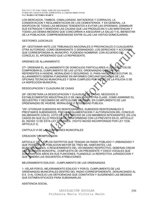 IES F D Y T Nº 9-001 “GRAL JOSE DE SAN MARTIN
CURSO DE CAPACITACION ASPIRANTES A CARGOS DIRECTIVOS
Prof. MARIA VICTORIA MARUN

LOS MERCADOS, TAMBOS, CABALLERIZAS, MATADEROS Y CORRALES, LA
CONSERVACION Y REGLAMENTACION DE LOS CEMENTERIOS, Y EN GENERAL, LA
ADOPCION DE TODAS LAS MEDIDAS TENDIENTES A EVITAR LAS EPIDEMIAS, DISMINUIR
SUS ESTRAGOS Y REMOVER LAS CAUSAS QUE LAS PRODUZCAN O LAS MANTENGAN Y
TODAS LAS DEMAS MEDIDAS QUE CONCURRAN A ASEGURAR LA SALUD Y EL BIENESTAR
DE LA POBLACION, COMPRENDIENDOSE ENTRE ELLAS LAS VISITAS DOMICILIARIAS.

GESTIONES JUDICIALES

26º- GESTIONAR ANTE LOS TRIBUNALES NACIONALES O PROVINCIALES O CUALQUIERA
OTRA AUTORIDAD, COMO DEMANDANTE O DEMANDADO, LOS DERECHOS Y ACCIONES
QUE CORRESPONDAN AL MUNICIPIO, PUDIENDO NOMBRAR, CON ACUERDO DEL
CONCEJO, EL APODERADO QUE LO REPRESENTE.

ORDENES DE ALLANAMIENTO

27º- ORDENAR EL ALLANAMIENTO DE DOMICILIOS PARTICULARES A LOS EFECTOS DE
COMPROBAR EL CUMPLIMIENTO DE LAS LEYES, ORDENANZAS O DECRETOS,
REFERENTES A HIGIENE, MORALIDAD O SEGURIDAD, O, PARA HACERLA EJECUTAR. EL
ALLANAMIENTO DEBERA FUNDARSE EN INFORMES CIRCUNSTANCIADOS DE LAS
OFICINAS TECNICAS MUNICIPALES Y SERA CUMPLIDO POR MEDIO DE LA POLICIA O DE
LA INSPECCION MUNICIPAL.

DESOCUPACION Y CLAUSURA DE CASAS

28º- DECRETARA LA DESOCUPACION Y CLAUSURA DE CASAS, NEGOCIOS O
ESTABLECIMIENTOS INDUSTRIALES O DE CUALQUIER OTRA CLASE, COMO ASIMISMO EL
SECUESTRO Y DECOMISO DE ARTICULOS Y EFECTOS, EN CUMPLIMIENTO DE LAS
ORDENANZAS DE HIGIENE, MORALIDAD O SEGURIDAD PUBLICA.

*29º- OTORGAR SUBSIDIOS NO REINTEGRABLES, SUBSIDIOS REINTEGRABLES O
PRESTAMOS SUBSIDIADOS, PREVIA REGLAMENTACION Y AUTORIZACION DEL CONCEJO
DELIBERANTE CON EL VOTO DE DOS TERCIOS DE LOS MIEMBROS INTEGRANTES, EN LOS
CASOS EN QUE ELLO PROCEDA DE CONFORMIDAD CON LO PREVISTO EN EL ARTICULO
82, INCISO 12 DE ESTA LEY ORGANICA. (TEXTO INCISO INCORPORADO POR LEY 7238,
ARTICULO 3)

CAPITULO VI DE LAS COMISIONES MUNICIPALES

CREACION Y COMPOSICION

ARTICULO 106 º- EN LOS DISTRITOS QUE TENGAN UN RADIO POBLADO Y URBANIZADO Y
QUE POSEAN UNA POBLACION MAYOR DE TRES MIL HABITANTES; LAS
MUNICIPALIDADES, A REQUERIMIENTO DEL VECINDARIO RESPECTIVO, DEBERAN CREAR
UNA COMISION MUNICIPAL, COMPUESTA DE UN PRESIDENTE Y CINCO VOCALES QUE
DURARAN DOS AÑOS EN SUS FUNCIONES, FIJANDOLE LA RESPECTIVA JURISDICCION Y
QUE TENDRA LAS SIGUIENTES ATRIBUCIONES:

MEJORAMIENTO EDILICIO - CUMPLIMIENTO DE LAS ORDENANZAS

1- VELAR POR EL MEJORAMIENTO EDILICIO Y POR EL CUMPLIMIENTO DE LAS
ORDENANZAS MUNICIPALES DENTRO DEL RADIO CORRESPONDIENTE, DENUNCIANDO AL
D.E. O AL CONCEJO LAS DEFICIENCIAS QUE CONSTATEN Y SUGIRIENDO LAS MEDIDAS
QUE ESTIMEN EFICACES PARA SUBSANARLAS.

ASISTENCIA SOCIAL

                            LEGISLACIÓN ESCOLAR                          350
                      Profesora María Victoria Marún
 