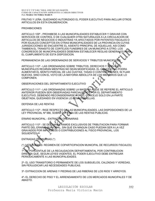 IES F D Y T Nº 9-001 “GRAL JOSE DE SAN MARTIN
CURSO DE CAPACITACION ASPIRANTES A CARGOS DIRECTIVOS
Prof. MARIA VICTORIA MARUN

FRUTAS Y LEÑA, QUEDANDO AUTORIZADO EL PODER EJECUTIVO PARA INCLUIR OTROS
ARTICULOS EN ESTA ENUMERACION.

PROHIBICIONES

ARTICULO 109º - PROHIBESE A LAS MUNICIPALIDADES ESTABLECER Y GRAVAR CON
SERVICIOS DE CONTROL O DE CUALQUIER OTRA NATURALEZA A LA CIRCULACION DE
ARTICULOS DE NEGOCIOS O INDUSTRIAS YA AFECTADOS POR PATENTES FISCALES O
POR IGUALES CONCEPTOS EN OTRAS MUNICIPALIDADES DE LA PROVINCIA EN CUYAS
JURISDICCIONES SE ENCUENTRE EL ASIENTO PRINCIPAL DE AQUELLAS, ASI COMO
TAMBIEN EL TRANSITO DE CORTEJOS FUNEBRES DE UN MUNICIPIO A OTRO. LOS
CONGRESOS DE MUNICIPALIDADES DEBERAN ESTABLECER REGLAS GENERALES PARA
EL CUMPLIMIENTO DE ESTA DISPOSICION.

PERMANENCIA DE LAS ORDENANZAS DE SERVICIOS Y TRIBUTOS MUNICIPALES

ARTICULO 110º - LAS ORDENANZAS SOBRE TRIBUTOS, DERECHOS Y SERVICIOS
MUNICIPALES REGIRAN MIENTRAS NO SEAN MODIFICADAS. EL CONCEJO NO PODRA
AUMENTAR EL MONTO PARCIAL DE LAS CUOTAS, TASAS O CONTRIBUCIONES, NI FIJAR
NUEVAS, SINO CON EL VOTO DE LA MAYORIA ABSOLUTA DE LOS MIEMBROS QUE LO
COMPONEN.

OBSERVACIONES DEL DEPARTAMENTO EJECUTIVO

ARTICULO 111º - LAS ORDENANZAS SOBRE LA MATERIA A QUE SE REFIERE EL ARTICULO
ANTERIOR PUEDEN SER OBSERVADAS PARCIALMENTE POR EL DEPARTAMENTO
EJECUTIVO, DEBIENDO RECONSIDERARSE POR EL CONCEJO SOLO EN LA PARTE
OBJETADA, QUEDANDO EN VIGENCIA LO DEMAS DE ELLAS.

DEFENSA DE LAS RENTAS

ARTICULO 112º - RIGE RESPECTO DE LAS MUNICIPALIDADES, LAS DISPOSICIONES DE LA
LEY PROVINCIAL Nº 986, SOBRE DEFENSA DE LAS RENTAS PUBLICAS.

ERARIO MUNICIPAL - ENTRADAS ORDINARIAS

ARTICULO 113º - SE DECLARAN RAMOS EXCLUSIVOS DE TRIBUTACION PARA FORMAR
PARTE DEL ERARIO MUNICIPAL, SIN QUE EN NINGUN CASO PUEDAN SER A LA VEZ
GRAVADOS POR IMPUESTOS O CONTRIBUCIONES AL FISCO PROVINCIAL, LOS
SIGUIENTES:

ENTRADAS ORDINARIAS (*)

(*) (VER ADEMAS: REGIMEN DE COPARTICIPACION MUNICIPAL DE RECURSOS FISCALES)

1º- EL PORCENTAJE DE LA RECAUDACION DEPARTAMENTAL POR CONTRIBUCION
DIRECTA QUE, SEGUN LEYES VIGENTES, EL PODER EJECUTIVO DEBE ENTREGAR
PERIODICAMENTE A LAS MUNICIPALIDADES.

2º- EL USO TRANSITORIO O PERMANENTE DE LOS SUBSUELOS, CALZADAS Y VEREDAS,
SIN PERJUDICAR LAS NECESIDADES PUBLICAS.

3º- EXTRACCION DE ARENAS Y PIEDRAS DE LAS RIBERAS DE LOS RIOS Y ARROYOS.

4º- EL DERECHO DE PISO Y EL ARRENDAMIENTO DE LOS MERCADOS MUNICIPALES Y DE
ABASTO.

                            LEGISLACIÓN ESCOLAR                            352
                      Profesora María Victoria Marún
 