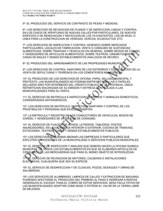 IES F D Y T Nº 9-001 “GRAL JOSE DE SAN MARTIN
CURSO DE CAPACITACION ASPIRANTES A CARGOS DIRECTIVOS
Prof. MARIA VICTORIA MARUN


5º- EL PRODUCIDO DEL SERVICIO DE CONTRASTE DE PESAS Y MEDIDAS.

6º- LOS DERECHOS DE REVISACION DE PLANOS Y DE INSPECCION; LINEAS Y CONTROL
EN LOS CASOS DE APERTURAS DE NUEVAS CALLES POR PARTICULARES, DE NUEVOS
EDIFICIOS O DE RENOVACION Y REFACCION DE LOS YA EXISTENTES. LOS DE NIVEL O
LINEA PARA LA CONSTRUCCION DE VEREDAS, CERCOS, ACUEDUCTOS, ETC.

7º- LOS DERECHOS DE INSPECCION Y CONTROL HIGIENICO SOBRE MERCADOS
PARTICULARES, LOCALES DE FABRICACION, VENTA O CONSUMO DE SUSTANCIAS
ALIMENTICIAS, SOBRE TRANVIAS Y VEHICULOS EN GENERAL, SOBRE MOZOS DE CORDEL
Y VENDEDORES DE ARTICULOS ALIMENTICIOS, SOBRE TEATROS, CINEMATOGRAFOS,
CASAS DE BAILES Y DEMAS ESTABLECIMIENTOS ANALOGOS DE RECREO.

8º- EL PRODUCIDO DEL ARRENDAMIENTO DE LAS PROPIEDADES MUNICIPALES.

9º- LOS DERECHOS DE CONTROL SANITARIO DE LOS ENTIERROS Y EL PRODUCIDO DE LA
VENTA DE SEPULTURAS Y TERRENOS EN LOS CEMENTERIOS MUNICIPALES.

10º- EL PRODUCIDO DE LOS DERECHOS DE OFICINA, PAPEL SELLADO MUNICIPAL Y
PROTESTO. LAS MUNICIPALIDADES NO PODRAN EMITIR ESTAMPILLAS O PAPELES
SELLADOS SINO POR INTERMEDIO DEL CREDITO PUBLICO DE LA PROVINCIA, UNICA
REPARTICION ENCARGADA DE SU EMISION Y ENTREGA CONTROLADA A LAS
MUNICIPALIDADES PARA SU VENTA.

11º- EL DERECHO DE MATRICULA E INSPECCION DE PERROS Y ANIMALES DOMESTICOS,
CONSIDERADOS ANTIHIGIENICOS.

12º- LOS DERECHOS DE MATRICULA, INSPECCION SANITARIA Y CONTROL DE LOS
PROSTIBULOS Y PERSONAS QUE EN ELLOS HABITEN.

13º- LA MATRICULA Y REGISTRO DE LOS CONDUCTORES DE VEHICULOS, MOZOS DE
CORDEL Y VENDEDORES DE ARTICULOS DE CONSUMO.

14º- EL DERECHO DE FIJACION DE AVISOS, LETREROS, TABLEROS, POSTES
ANUNCIADORES, EN LA VIA PUBLICA INTERIOR O EXTERIOR, COCHES DE TRANVIAS,
ESTACIONES, TEATROS, CAFES Y DEMAS ESTABLECIMIENTOS PUBLICOS.

15º- LOS DERECHOS QUE DEBAN ABONAR LAS EMPRESAS O PARTICULARES QUE
EXPLOTEN CONCESIONES DE LA MUNICIPALIDAD O SERVICIOS PUBLICOS MUNICIPALES.

16º- EL DERECHO DE INSPECCION Y ANALISIS QUE DEBERA HACER LA OFICINA QUIMICA
MUNICIPAL, DE TODOS LOS ESTABLECIMIENTOS EN QUE SE ELABOREN ARTICULOS DE
CONSUMO Y DE LAS MERCADERIAS QUE PARA EL MISMO OBJETO SE INTRODUZCAN.

17º- EL DERECHO DE REVISACION DE MOTORES, CALDERAS E INSTALACIONES
ELECTRICAS, CUALQUIERA QUE SEA SU ESPECIE.

18º- EL SERVICIO DE DESINFECCION Y DE CLOACAS, POZOS, DESAGüES Y OBRAS DE
SALUBRIDAD.

19º- LOS SERVICIOS DE ALUMBRADO, LIMPIEZA DE CALLES Y EXTRACCION DE BASURAS;
PUDIENDO AFECTARSE EL PRODUCIDO DEL PRIMERO AL PAGO E INGRESAR A RENTAS
GENERALES EL EXCESO. PARA EL COBRO DE ESTOS SERVICIOS, SERA FACULTATIVO DE
LAS MUNICIPALIDADES ADOPTAR COMO BASE O PATRON EL VALOR DE LA TIERRA LIBRE
DE MEJORAS.

                            LEGISLACIÓN ESCOLAR                             353
                      Profesora María Victoria Marún
 