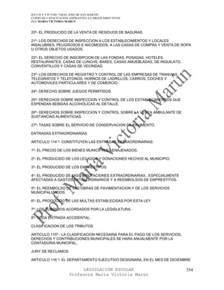 IES F D Y T Nº 9-001 “GRAL JOSE DE SAN MARTIN
CURSO DE CAPACITACION ASPIRANTES A CARGOS DIRECTIVOS
Prof. MARIA VICTORIA MARUN


20º- EL PRODUCIDO DE LA VENTA DE RESIDUOS DE BASURAS.

21º- LOS DERECHOS DE INSPECCION A LOS ESTABLECIMIENTOS Y LOCALES
INSALUBRES, PELIGROSOS E INCOMODOS; A LAS CASAS DE COMPRA Y VENTA DE ROPA
U OTROS OBJETOS USADOS.

22º- EL DERECHO DE INSCRIPCION DE LAS FONDAS, POSADAS, HOTELES,
RESTAURANTES, CASAS DE LUNCHS, BARES, CASAS AMUEBLADAS, DE INQUILATO,
CONVENTILLOS Y CASAS DE VECINDAD.

23º- LOS DERECHOS DE REGISTRO Y CONTROL DE LAS EMPRESAS DE TRANVIAS,
TELEGRAFOS Y TELEFONOS, HORNOS DE LADRILLOS, CARROS, COCHES Y
AUTOMOVILES PARTICULARES Y DE COMERCIO.

24º- DERECHO SOBRE JUEGOS PERMITIDOS.

25º- DERECHOS SOBRE INSPECCION Y CONTROL DE LOS ESTABLECIMIENTOS QUE
EXPENDAN BEBIDAS ALCOHOLICAS AL DETALLE.

26º- DERECHOS SOBRE INSPECCION Y CONTROL SOBRE LA VENTA AMBULANTE DE
SUSTANCIAS ALIMENTICIAS.

27º- TASAS SOBRE EL SERVICIO DE CONSERVACION DE PAVIMENTO.

ENTRADAS EXTRAORDINARIAS

ARTICULO 114 º- CONSTITUYEN LAS ENTRADAS EXTRAORDINARIAS:

1º- EL PRECIO DE LOS BIENES MUNICIPALES ENAJENADOS.

2º- EL PRODUCIDO DE LOS LEGADOS Y DONACIONES HECHOS AL MUNICIPIO.

3º- EL PRODUCIDO DE LOS EMPRESTITOS.

4º- EL PRODUCIDO DE LAS TRIBUTACIONES EXTRAORDINARIAS , ESPECIALMENTE
AFECTADAS A GASTOS EXTRAORDINARIOS Y A REEMBOLSOS DE EMPRESTITOS.

5º- EL REEMBOLSO DE LAS OBRAS DE PAVIMENTACION Y DE LOS SERVICIOS
MUNICIPALIZADOS.

6º- EL PRODUCIDO DE LAS MULTAS ESTABLECIDAS POR ESTA LEY.

7º- LOS SUBSIDIOS ACORDADOS POR LA LEGISLATURA.

8º- TODA ENTRADA ACCIDENTAL.

CLASIFICACION DE LOS TRIBUTOS

ARTICULO 115º - LA CLASIFICACION NECESARIA PARA EL PAGO DE LOS SERVICIOS,
DERECHOS Y CONTRIBUCIONES MUNICIPALES SE HARA ANUALMENTE POR LA
CONTADURIA MUNICIPAL.

JURY DE RECLAMOS

ARTICULO 116 º- EL DEPARTAMENTO EJECUTIVO DESIGNARA, EN EL MES DE DICIEMBRE

                            LEGISLACIÓN ESCOLAR                             354
                      Profesora María Victoria Marún
 