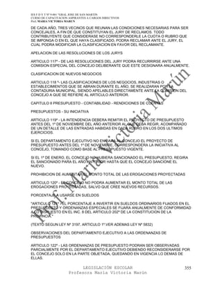 IES F D Y T Nº 9-001 “GRAL JOSE DE SAN MARTIN
CURSO DE CAPACITACION ASPIRANTES A CARGOS DIRECTIVOS
Prof. MARIA VICTORIA MARUN

DE CADA AÑO, TRES VECINOS QUE REUNAN LAS CONDICIONES NECESARIAS PARA SER
CONCEJALES, A FIN DE QUE CONSTITUYAN EL JURY DE RECLAMOS. TODO
CONTRIBUYENTE QUE CONSIDERASE NO CORRESPONDERLE LA CUOTA O RUBRO QUE
SE IMPONGA O EN EL QUE HAYA CLASIFICADO, PODRA RECLAMAR ANTE EL JURY, EL
CUAL PODRA MODIFICAR LA CLASIFICACION EN FAVOR DEL RECLAMANTE.

APELACION DE LAS RESOLUCIONES DE LOS JURYS

ARTICULO 117º - DE LAS RESOLUCIONES DEL JURY PODRA RECURRIRSE ANTE UNA
COMISION ESPECIAL DEL CONCEJO DELIBERANTE QUE ESTE DESIGNARA ANUALMENTE.

CLASIFICACION DE NUEVOS NEGOCIOS

ARTICULO 118 º- LAS CLASIFICACIONES DE LOS NEGOCIOS, INDUSTRIAS O
ESTABLECIMIENTOS QUE SE ABRAN DURANTE EL AÑO, SE REALIZARAN POR LA
CONTADURIA MUNICIPAL, SIENDO APELABLES DIRECTAMENTE ANTE LA COMISION DEL
CONCEJO A QUE SE REFIERE AL ARTICULO ANTERIOR.

CAPITULO II PRESUPUESTO - CONTABILIDAD - RENDICIONES DE CUENTAS

PRESUPUESTOS - SU INICIATIVA

ARTICULO 119º - LA INTENDENCIA DEBERA REMITIR EL PROYECTO DE PRESUPUESTO
ANTES DEL 1º DE NOVIEMBRE DEL AÑO ANTERIOR AL QUE DEBA REGIR, ACOMPAÑADO
DE UN DETALLE DE LAS ENTRADAS HABIDAS EN CADA RUBRO EN LOS DOS ULTIMOS
EJERCICIOS.

SI EL DEPARTAMENTO EJECUTIVO NO ENVIARA AL CONCEJO EL PROYECTO DE
PRESUPUESTO ANTES DEL 1º DE NOVIEMBRE, CORRESPONDERA LA INICIATIVA AL
CONCEJO, TOMANDO COMO BASE AL PRESUPUESTO VIGENTE.

SI EL 1º DE ENERO, EL CONCEJO NO HUBIERA SANCIONADO EL PRESUPUESTO, REGIRA
EL SANCIONADO PARA EL AÑO ANTERIOR HASTA QUE EL CONCEJO SANCIONE EL
NUEVO.

PROHIBICION DE AUMENTAR EL MONTO TOTAL DE LAS EROGACIONES PROYECTADAS

ARTICULO 120º - EL CONCEJO NO PODRA AUMENTAR EL MONTO TOTAL DE LAS
EROGACIONES PROYECTADAS, SALVO QUE CREE NUEVOS RECURSOS.

PORCENTAJE A USARSE EN SUELDOS

"ARTICULO 121º - EL PORCENTAJE A INVERTIR EN SUELDOS ORDINARIOS FIJADOS EN EL
PRESUPUESTO Y ORDENANZAS ESPECIALES SE FIJARA ANUALMENTE DE CONFORMIDAD
A LO DISPUESTO EN EL INC. 8 DEL ARTICULO 202º DE LA CONSTITUCION DE LA
PROVINCIA."

(TEXTO SEGUN LEY Nº 3197, ARTICULO 1º.VER ADEMAS LEY Nº 5832)

OBSERVACIONES DEL DEPARTAMENTO EJECUTIVO A LAS ORDENANZAS DE
PRESUPUESTOS

ARTICULO 122º - LAS ORDENANZAS DE PRESUPUESTO PODRAN SER OBSERVADAS
PARCIALMENTE POR EL DEPARTAMENTO EJECUTIVO DEBIENDO RECONSIDERARSE POR
EL CONCEJO SOLO EN LA PARTE OBJETADA, QUEDANDO EN VIGENCIA LO DEMAS DE
ELLAS.

                            LEGISLACIÓN ESCOLAR                          355
                      Profesora María Victoria Marún
 