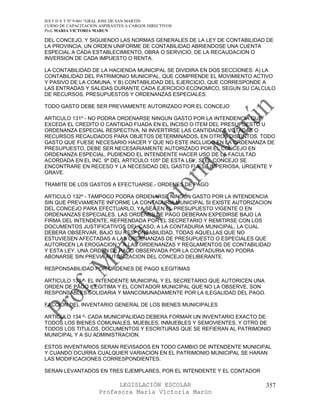 IES F D Y T Nº 9-001 “GRAL JOSE DE SAN MARTIN
CURSO DE CAPACITACION ASPIRANTES A CARGOS DIRECTIVOS
Prof. MARIA VICTORIA MARUN

DEL CONCEJO, Y SIGUIENDO LAS NORMAS GENERALES DE LA LEY DE CONTABILIDAD DE
LA PROVINCIA, UN ORDEN UNIFORME DE CONTABILIDAD ABRIENDOSE UNA CUENTA
ESPECIAL A CADA ESTABLECIMIENTO, OBRA O SERVICIO, DE LA RECAUDACION O
INVERSION DE CADA IMPUESTO O RENTA.

LA CONTABILIDAD DE LA HACIENDA MUNICIPAL SE DIVIDIRA EN DOS SECCIONES: A) LA
CONTABILIDAD DEL PATRIMONIO MUNICIPAL, QUE COMPRENDE EL MOVIMIENTO ACTIVO
Y PASIVO DE LA COMUNA, Y B) CONTABILIDAD DEL EJERCICIO, QUE CORRESPONDE A
LAS ENTRADAS Y SALIDAS DURANTE CADA EJERCICIO ECONOMICO, SEGUN SU CALCULO
DE RECURSOS, PRESUPUESTOS Y ORDENANZAS ESPECIALES.

TODO GASTO DEBE SER PREVIAMENTE AUTORIZADO POR EL CONCEJO

ARTICULO 131º - NO PODRA ORDENARSE NINGUN GASTO POR LA INTENDENCIA QUE
EXCEDA EL CREDITO O CANTIDAD FIJADA EN EL INCISO O ITEM DEL PRESUPUESTO U
ORDENANZA ESPECIAL RESPECTIVA, NI INVERTIRSE LAS CANTIDADES VOTADAS O
RECURSOS RECAUDADOS PARA OBJETOS DETERMINADOS, EN OTROS DISTINTOS. TODO
GASTO QUE FUESE NECESARIO HACER Y QUE NO ESTE INCLUIDO EN LA ORDENANZA DE
PRESUPUESTO, DEBE SER NECESARIAMENTE AUTORIZADO POR EL CONCEJO EN
ORDENANZA ESPECIAL, PUDIENDO EL INTENDENTE HACER USO DE LA FACULTAD
ACORDADA EN EL INC. 9º DEL ARTICULO 105º DE ESTA LEY, SI EL CONCEJO SE
ENCONTRARE EN RECESO Y LA NECESIDAD DEL GASTO FUESE IMPERIOSA, URGENTE Y
GRAVE.

TRAMITE DE LOS GASTOS A EFECTUARSE.- ORDENES DE PAGO

ARTICULO 132º - TAMPOCO PODRA ORDENARSE NINGUN GASTO POR LA INTENDENCIA
SIN QUE PREVIAMENTE INFORME LA CONTADURIA MUNICIPAL SI EXISTE AUTORIZACION
DEL CONCEJO PARA EFECTUARLO, YA SEA EN EL PRESUPUESTO VIGENTE O EN
ORDENANZAS ESPECIALES. LAS ORDENES DE PAGO DEBERAN EXPEDIRSE BAJO LA
FIRMA DEL INTENDENTE, REFRENDADA POR EL SECRETARIO Y REMITIRSE CON LOS
DOCUMENTOS JUSTIFICATIVOS DEL CASO, A LA CONTADURIA MUNICIPAL, LA CUAL
DEBERA OBSERVAR, BAJO SU RESPONSABILIDAD, TODAS AQUELLAS QUE NO
ESTUVIESEN AFECTADAS A LAS ORDENANZAS DE PRESUPUESTO O ESPECIALES QUE
AUTORICEN LA EROGACION Y A LAS ORDENANZAS Y REGLAMENTOS DE CONTABILIDAD
Y ESTA LEY. UNA ORDEN DE PAGO OBSERVADA POR LA CONTADURIA NO PODRA
ABONARSE SIN PREVIA AUTORIZACION DEL CONCEJO DELIBERANTE.

RESPONSABILIDAD POR ORDENES DE PAGO ILEGITIMAS

ARTICULO 133 º- EL INTENDENTE MUNICIPAL Y EL SECRETARIO QUE AUTORICEN UNA
ORDEN DE PAGO ILEGITIMA Y EL CONTADOR MUNICIPAL QUE NO LA OBSERVE, SON
RESPONSABLES SOLIDARIA Y MANCOMUNADAMENTE POR LA ILEGALIDAD DEL PAGO.

FACCION DEL INVENTARIO GENERAL DE LOS BIENES MUNICIPALES

ARTICULO 134 º- CADA MUNICIPALIDAD DEBERA FORMAR UN INVENTARIO EXACTO DE
TODOS LOS BIENES COMUNALES, MUEBLES, INMUEBLES Y SEMOVIENTES, Y OTRO DE
TODOS LOS TITULOS, DOCUMENTOS Y ESCRITURAS QUE SE REFIERAN AL PATRIMONIO
MUNICIPAL Y A SU ADMINISTRACION.

ESTOS INVENTARIOS SERAN REVISADOS EN TODO CAMBIO DE INTENDENTE MUNICIPAL
Y CUANDO OCURRA CUALQUIER VARIACION EN EL PATRIMONIO MUNICIPAL SE HARAN
LAS MODIFICACIONES CORRESPONDIENTES.

SERAN LEVANTADOS EN TRES EJEMPLARES, POR EL INTENDENTE Y EL CONTADOR

                            LEGISLACIÓN ESCOLAR                             357
                      Profesora María Victoria Marún
 
