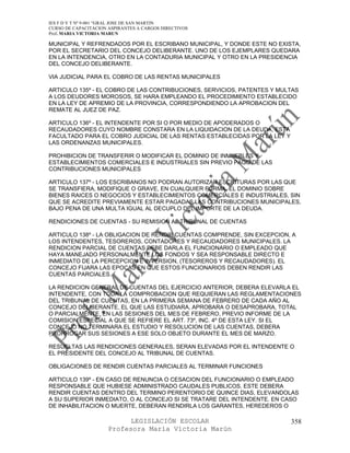 IES F D Y T Nº 9-001 “GRAL JOSE DE SAN MARTIN
CURSO DE CAPACITACION ASPIRANTES A CARGOS DIRECTIVOS
Prof. MARIA VICTORIA MARUN

MUNICIPAL Y REFRENDADOS POR EL ESCRIBANO MUNICIPAL, Y DONDE ESTE NO EXISTA,
POR EL SECRETARIO DEL CONCEJO DELIBERANTE. UNO DE LOS EJEMPLARES QUEDARA
EN LA INTENDENCIA, OTRO EN LA CONTADURIA MUNICIPAL Y OTRO EN LA PRESIDENCIA
DEL CONCEJO DELIBERANTE.

VIA JUDICIAL PARA EL COBRO DE LAS RENTAS MUNICIPALES

ARTICULO 135º - EL COBRO DE LAS CONTRIBUCIONES, SERVICIOS, PATENTES Y MULTAS
A LOS DEUDORES MOROSOS, SE HARA EMPLEANDO EL PROCEDIMIENTO ESTABLECIDO
EN LA LEY DE APREMIO DE LA PROVINCIA, CORRESPONDIENDO LA APROBACION DEL
REMATE AL JUEZ DE PAZ.

ARTICULO 136º - EL INTENDENTE POR SI O POR MEDIO DE APODERADOS O
RECAUDADORES CUYO NOMBRE CONSTARA EN LA LIQUIDACION DE LA DEUDA, ESTA
FACULTADO PARA EL COBRO JUDICIAL DE LAS RENTAS ESTABLECIDAS POR LA LEY Y
LAS ORDENANZAS MUNICIPALES.

PROHIBICION DE TRANSFERIR O MODIFICAR EL DOMINIO DE INMUEBLES Y
ESTABLECIMIENTOS COMERCIALES E INDUSTRIALES SIN PREVIO PAGO DE LAS
CONTRIBUCIONES MUNICIPALES

ARTICULO 137º - LOS ESCRIBANOS NO PODRAN AUTORIZAR ESCRITURAS POR LAS QUE
SE TRANSFIERA, MODIFIQUE O GRAVE, EN CUALQUIER FORMA, EL DOMINIO SOBRE
BIENES RAICES O NEGOCIOS Y ESTABLECIMIENTOS COMERCIALES E INDUSTRIALES, SIN
QUE SE ACREDITE PREVIAMENTE ESTAR PAGADAS LAS CONTRIBUCIONES MUNICIPALES,
BAJO PENA DE UNA MULTA IGUAL AL DECUPLO DEL IMPORTE DE LA DEUDA.

RENDICIONES DE CUENTAS - SU REMISION AL TRIBUNAL DE CUENTAS

ARTICULO 138º - LA OBLIGACION DE RENDIR CUENTAS COMPRENDE, SIN EXCEPCION, A
LOS INTENDENTES, TESOREROS, CONTADORES Y RECAUDADORES MUNICIPALES. LA
RENDICION PARCIAL DE CUENTAS DEBE DARLA EL FUNCIONARIO O EMPLEADO QUE
HAYA MANEJADO PERSONALMENTE LOS FONDOS Y SEA RESPONSABLE DIRECTO E
INMEDIATO DE LA PERCEPCION E INVERSION, (TESOREROS Y RECAUDADORES). EL
CONCEJO FIJARA LAS EPOCAS EN QUE ESTOS FUNCIONARIOS DEBEN RENDIR LAS
CUENTAS PARCIALES.

LA RENDICION GENERAL DE CUENTAS DEL EJERCICIO ANTERIOR, DEBERA ELEVARLA EL
INTENDENTE, CON TODA LA COMPROBACION QUE REQUIERAN LAS REGLAMENTACIONES
DEL TRIBUNAL DE CUENTAS, EN LA PRIMERA SEMANA DE FEBRERO DE CADA AÑO AL
CONCEJO DELIBERANTE, EL QUE LAS ESTUDIARA, APROBARA O DESAPROBARA, TOTAL
O PARCIALMENTE, EN LAS SESIONES DEL MES DE FEBRERO, PREVIO INFORME DE LA
COMISION ESPECIAL A QUE SE REFIERE EL ART. 73º, INC. 4º DE ESTA LEY. SI EL
CONCEJO NO TERMINARA EL ESTUDIO Y RESOLUCION DE LAS CUENTAS, DEBERA
PRORROGAR SUS SESIONES A ESE SOLO OBJETO DURANTE EL MES DE MARZO.

RESUELTAS LAS RENDICIONES GENERALES, SERAN ELEVADAS POR EL INTENDENTE O
EL PRESIDENTE DEL CONCEJO AL TRIBUNAL DE CUENTAS.

OBLIGACIONES DE RENDIR CUENTAS PARCIALES AL TERMINAR FUNCIONES

ARTICULO 139º - EN CASO DE RENUNCIA O CESACION DEL FUNCIONARIO O EMPLEADO
RESPONSABLE QUE HUBIESE ADMINISTRADO CAUDALES PUBLICOS, ESTE DEBERA
RENDIR CUENTAS DENTRO DEL TERMINO PERENTORIO DE QUINCE DIAS, ELEVANDOLAS
A SU SUPERIOR INMEDIATO, O AL CONCEJO SI SE TRATARE DEL INTENDENTE. EN CASO
DE INHABILITACION O MUERTE, DEBERAN RENDIRLA LOS GARANTES, HEREDEROS O

                            LEGISLACIÓN ESCOLAR                            358
                      Profesora María Victoria Marún
 