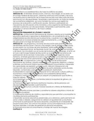 IES F D Y T Nº 9-001 “GRAL JOSE DE SAN MARTIN
CURSO DE CAPACITACION ASPIRANTES A CARGOS DIRECTIVOS
Prof. MARIA VICTORIA MARUN

e) Garantizar la accesibilidad física de todos los edificios escolares.
ARTÍCULO 45.- El Ministerio de Educación, Ciencia y Tecnología, en acuerdo con
el Consejo Federal de Educación, creará las instancias institucionales y técnicas
necesarias para la orientación de la trayectoria escolar más adecuada de los/as
alumnos/as con discapacidades, temporales o permanentes, en todos los niveles
de la enseñanza obligatoria, así como también las normas que regirán los
procesos de evaluación y certificación escolar. Asimismo, participarán en
mecanismos de articulación entre ministerios y otros organismos del Estado que
atienden a personas con discapacidades, temporales o permanentes, para
garantizar un servicio eficiente y de mayor calidad.
CAPÍTULO IX
EDUCACIÓN PERMANENTE DE JÓVENES Y ADULTOS
ARTÍCULO 46.- La Educación Permanente de Jóvenes y Adultos es la modalidad
educativa destinada a garantizar la alfabetización y el cumplimiento de la
obligatoriedad escolar prevista por la presente ley, a quienes no la hayan
completado en la edad establecida reglamentariamente, y a brindar posibilidades
de educación a lo largo de toda la vida.
ARTÍCULO 47.- Los programas y acciones de educación para jóvenes y adultos
del Ministerio de Educación, Ciencia y Tecnología y de las distintas jurisdicciones
se articularán con acciones de otros Ministerios, particularmente los de Trabajo,
Empleo y Seguridad Social, de Desarrollo Social, de Justicia y Derechos Humanos
y de Salud, y se vincularán con el mundo de la producción y el trabajo. A tal fin, en
el marco del Consejo Federal de Educación se acordarán los mecanismos de
participación de los sectores involucrados, a nivel nacional, regional y local.
Asimismo, el Estado garantiza el acceso a la información y a la orientación sobre
las ofertas de educación permanente y las posibilidades de acceso a las mismas.
ARTÍCULO 48.- La organización curricular e institucional de la Educación
Permanente de Jóvenes y Adultos responderá a los siguientes objetivos y criterios:
a) Brindar una formación básica que permita adquirir conocimientos y desarrollar
las capacidades de expresión, comunicación, relación interpersonal y de
construcción del conocimiento, atendiendo las particularidades socioculturales,
laborales, contextuales y personales de la población destinataria.
b) Desarrollar la capacidad de participación en la vida social, cultural, política y
económica y hacer efectivo su derecho a la ciudadanía democrática.
c) Mejorar su formación profesional y/o adquirir una preparación que facilite su
inserción laboral.
d) Incorporar en sus enfoques y contenidos básicos la equidad de género y la
diversidad cultural.
e) Promover la inclusión de los/as adultos/as mayores y de las personas con
discapacidades, temporales o permanentes.
f) Diseñar una estructura curricular modular basada en criterios de flexibilidad y
apertura.
g) Otorgar certificaciones parciales y acreditar los saberes adquiridos a través de
la experiencia laboral.
h) Implementar sistemas de créditos y equivalencias que permitan y acompañen la
movilidad de los/as participantes.
i) Desarrollar acciones educativas presenciales y/o a distancia, particularmente en
zonas rurales o aisladas, asegurando la calidad y la igualdad de sus resultados.
j) Promover la participación de los/as docentes y estudiantes en el desarrollo del
proyecto educativo, así como la vinculación con la comunidad local y con los
sectores laborales o sociales de pertenencia de los/as estudiantes.
k) Promover el acceso al conocimiento y manejo de nuevas tecnologías.
CAPÍTULO X

                            LEGISLACIÓN ESCOLAR                                         36
                      Profesora María Victoria Marún
 
