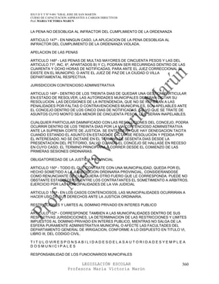 IES F D Y T Nº 9-001 “GRAL JOSE DE SAN MARTIN
CURSO DE CAPACITACION ASPIRANTES A CARGOS DIRECTIVOS
Prof. MARIA VICTORIA MARUN


LA PENA NO DESOBLIGA AL INFRACTOR DEL CUMPLIMIENTO DE LA ORDENANZA

ARTICULO 147º - EN NINGUN CASO, LA APLICACION DE LA PENA DESOBLIGA AL
INFRACTOR DEL CUMPLIMIENTO DE LA ORDENANZA VIOLADA.

APELACION DE LAS PENAS

ARTICULO 148º - LAS PENAS DE MULTAS MAYORES DE CINCUENTA PESOS Y LAS DEL
ARTICULO 71º, INC. 6º, APARTADOS B) Y C), PODRAN SER RECURRIDAS DENTRO DE LAS
CUARENTA Y OCHO HORAS DE NOTIFICADAS, PARA ANTE EL JUEZ CORRECCIONAL SI
EXISTE EN EL MUNICIPIO, O ANTE EL JUEZ DE PAZ DE LA CIUDAD O VILLA
DEPARTAMENTAL RESPECTIVA.

JURISDICCION CONTENCIOSO ADMINISTRATIVA

ARTICULO 149º - DENTRO DE LOS TREINTA DIAS DE QUEDAR UNA GESTION PARTICULAR
EN ESTADO DE RESOLVER, LAS AUTORIDADES MUNICIPALES DEBERAN DICTAR SU
RESOLUCION. LAS DECISIONES DE LA INTENDENCIA, QUE NO SE REFIERAN A LAS
PENALIDADES POR FALTAS O CONTRAVENCIONES MUNICIPALES, SON APELABLES ANTE
EL CONCEJO DENTRO DE LOS CINCO DIAS DE NOTIFICADAS, SALVO QUE SE TRATE DE
ASUNTOS CUYO MONTO SEA MENOR DE CINCUENTA PESOS, QUE SERAN INAPELABLES.

CUALQUIER PARTICULAR DAMNIFICADO CON LAS RESOLUCIONES DEL CONCEJO, PODRA
OCURRIR DENTRO DE LOS TREINTA DIAS POR LA VIA CONTENCIOSO ADMINISTRATIVA
ANTE LA SUPREMA CORTE DE JUSTICIA. SE ENTENDERA QUE HAY DENEGACION TACITA
CUANDO ESTANDO EL ASUNTO EN ESTADO DE DICTARSE RESOLUCION Y PEDIDA POR
EL INTERESADO, NO SE DICTARE EN EL TERMINO DE SESENTA DIAS DESDE LA
PRESENTACION DEL PETITORIO, SALVO CUANDO EL CONCEJO SE HALLASE EN RECESO
EN CUYO CASO, EL TERMINO PRINCIPIARA A CORRER DESDE EL COMIENZO DE LAS
PRIMERAS SESIONES ORDINARIAS.

OBLIGATORIEDAD DE LA JUSTICIA PROVINCIAL

ARTICULO 150º - TODO EL QUE CONTRATE CON UNA MUNICIPALIDAD, QUEDA POR EL
HECHO SOMETIDO A LA JURISDICCION ORDINARIA PROVINCIAL, CONSIDERANDOSE
COMO RENUNCIANTE DE CUALQUIERA OTRO FUERO QUE LE CORRESPONDA. PUEDE NO
OBSTANTE ESTABLECERSE ENTRE LOS CONTRATANTES EL SOMETIMIENTO A ARBITROS.
EJERCICIO POR LAS MUNICIPALIDADES DE LA VIA JUDICIAL

ARTICULO 151º - EN LOS CASOS CONTENCIOSOS, LAS MUNICIPALIDADES OCURRIRAN A
HACER USO DE SUS DERECHOS ANTE LA JUSTICIA ORDINARIA.

RESTRICCIONES Y LIMITES AL DOMINIO PRIVADO EN INTERES PUBLICO

ARTICULO 152º - CORRESPONDE TAMBIEN A LAS MUNICIPALIDADES DENTRO DE SUS
RESPECTIVAS JURISDICCIONES, LA DETERMINACION DE LAS RESTRICCIONES Y LIMITES
IMPUESTOS AL DOMINIO PRIVADO EN INTERES PUBLICO, MIENTRAS NO SALGA DE LA
ESFERA PURAMENTE ADMINISTRATIVA MUNICIPAL O AFECTE LAS FACULTADES DEL
DEPARTAMENTO GENERAL DE IRRIGACION, CONFORME A LO DISPUESTO EN TITULO VI,
LIBRO III, DEL CODIGO CIVIL.

T I T U L O VI R E S P O N S A B I L I D A D E S D E L A S A U T O R I D A D E S Y E M P L E A
DOSMUNICIPALES

RESPONSABILIDAD DE LOS FUNCIONARIOS MUNICIPALES

                            LEGISLACIÓN ESCOLAR                                             360
                      Profesora María Victoria Marún
 