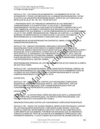 IES F D Y T Nº 9-001 “GRAL JOSE DE SAN MARTIN
CURSO DE CAPACITACION ASPIRANTES A CARGOS DIRECTIVOS
Prof. MARIA VICTORIA MARUN


ARTICULO 153º - LOS CONCEJOS DELIBERANTES, LOS MIEMBROS DE ESTOS, LOS
INTENDENTES Y TODOS LOS EMPLEADOS DE LA ADMINISTRACION MUNICIPAL, ESTAN
SUJETOS A LAS SIGUIENTES RESPONSABILIDADES, APARTE DE LAS FIJADAS EN LOS
ARTICULOS 55, 66, 67, 68, 138, 140 Y 154 DE ESTA LEY:

1. RESPONDEN ANTE LOS TRIBUNALES ORDINARIOS DE SUS OMISIONES Y
TRANSGRESIONES A LA CONSTITUCION Y A LAS LEYES. 2. RESPONDEN
PERSONALMENTE, NO SOLO DE CUALQUIER ACTO DEFINIDO Y PENADO POR LA LEY,
SINO TAMBIEN DE LOS DAÑOS Y PERJUICIOS QUE PROVENGAN DE LA FALTA DE
CUMPLIMIENTO DE SUS DEBERES. 3. ESTAN COMPRENDIDOS EN LAS DISPOSICIONES DE
LA LEY Nº 1003, SOBRE ORGANIZACION DEL TRIBUNAL DE CUENTAS. 4. LA ORDEN
SUPERIOR, EN INFRACCION DE LA CONSTITUCION Y LAS LEYES, NO EXIME DE
RESPONSABILIDAD AL FUNCIONARIO O EMPLEADO QUE LA CUMPLE.

PROHIBICION DE ESTAR INTERESADO EN CONTRATOS, OBRAS, O SERVICIOS DE LA
ADMINISTRACION MUNICIPAL.

ARTICULO 154º - NINGUN FUNCIONARIO, EMPLEADO O DEPENDIENTE DE LA
MUNICIPALIDAD PUEDE ESTAR DIRECTA O INDIRECTAMENTE INTERESADO EN
CONTRATOS, OBRAS O SERVICIOS EFECTUADOS POR ELLA, BAJO PENA DE EXPULSION Y
NULIDAD DEL ACTO O CONTRATO. CUANDO HAYA DE APLICARSE LO DISPUESTO EN
ESTE ARTICULO, EL INTENDENTE O EL PRESIDENTE DEL CONCEJO, EN EL CASO DE
APARECER INDICIOS DE CULPABILIDAD CRIMINAL, SIN PERJUICIO DE LA EXPULSION QUE
PUEDE DECRETAR EL CONCEJO O EL INTENDENTE, SEGUN CORRESPONDA, ELEVARA
LOS ANTECEDENTES AL JUEZ DEL CRIMEN.

RESPONSABILIDAD PERSONAL DE LOS FUNCIONARIOS POR ACTOS FUERA DE LA ORBITA
DE SUS FACULTADES

ARTICULO 155º - LAS MUNICIPALIDADES, EN SU CARACTER DE PERSONA JURIDICA, NO
SERAN RESPONSABLES DE LOS ACTOS PRACTICADOS POR SUS MIEMBROS FUERA DE
LA ORBITA DE SUS ATRIBUCIONES, PERO LO SERAN INDIVIDUALMENTE LOS QUE
HUBIERAN SANCIONADO O EJECUTADO EL ACTO.

ACCION CIVIL

ARTICULO 156º - LA ACCION CIVIL CONTRA LOS FUNCIONARIOS O EMPLEADOS
MUNICIPALES, DEBERA SER DEDUCIDA ANTE EL JUEZ COMPETENTE, POR LOS
PARTICULARES PERJUDICADOS, POR LA MISMA MUNICIPALIDAD O POR LOS
FUNCIONARIOS QUE REPRESENTEN LA ACCION PUBLICA.

ACCION PENAL

ARTICULO 157º - LA ACCION PENAL PODRA SER DEDUCIDA ANTE LA JURISDICCION
COMPETENTE POR LA MUNICIPALIDAD, LOS PARTICULARES PERJUDICADOS, LOS
FISCALES PUBLICOS O CUALQUIERA DEL PUEBLO.

DENUNCIAS POPULARES CONTRA LOS FUNCIONARIOS O EMPLEADOS MUNICIPALES

ARTICULO 158º - TODOS LOS VECINOS TIENEN EL DERECHO DE PROVOCAR EL CASTIGO
DE LOS FUNCIONARIOS MUNICIPALES Y EMPLEADOS SUBALTERNOS, TANTO DEL
CONCEJO COMO DEL DEPARTAMENTO EJECUTIVO, POR FALTAS COMETIDAS EN EL
CUMPLIMIENTO DE SUS DEBERES, POR MEDIO DE DENUNCIAS QUE SE DIRIGIRAN AL
CONCEJO CUANDO SE TRATE DE ALGUNO DE SUS MIEMBROS O EMPLEADOS O DEL
INTENDENTE MUNICIPAL Y A ESTE CUANDO SEA CUESTION DE UN EMPLEADO DE SU

                            LEGISLACIÓN ESCOLAR                            361
                      Profesora María Victoria Marún
 