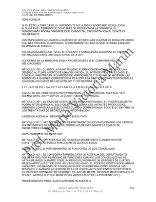 IES F D Y T Nº 9-001 “GRAL JOSE DE SAN MARTIN
CURSO DE CAPACITACION ASPIRANTES A CARGOS DIRECTIVOS
Prof. MARIA VICTORIA MARUN

DEPENDENCIA.

SI EN ESTE ULTIMO CASO, EL INTENDENTE NO HUBIERA ADOPTADO RESOLUCION
ALGUNA EN EL TERMINO DE OCHO DIAS DE PRESENTADA LA DENUNCIA, EL
DENUNCIANTE PODRA DIRIGIRSE EXPLICANDO TAL CIRCUNSTANCIA AL CONCEJO
DELIBERANTE.

LOS EMPLEADOS ACUSADOS A QUIENES SE LES DECLARE CULPABLES SERAN PENADOS
CON DESTITUCION, SUSPENSION, APERCIBIMIENTO O MULTA QUE NO DEBA EXCEDER
DE UN MES DE SUELDO.

LAS ACUSACIONES CONTRA EL INTENDENTE Y CONCEJALES SEGUIRAN EL TRAMITE
ESTABLECIDO EN EL ARTICULO 64º DE ESTA LEY.

CONDENAS DE LA MUNICIPALIDAD A PAGAR DEUDAS O AL CUMPLIMIENTO DE
OBLIGACIONES

ARTICULO 159º - CUANDO LA MUNICIPALIDAD FUERA CONDENADA AL PAGO DE UNA
DEUDA O AL CUMPLIMIENTO DE UNA OBLIGACION, EL INTENDENTE Y EN SU CASO, EL
CONCEJO, ARBITRARAN LOS MEDIOS DE VERIFICARLOS Y SI ASI NO LO HICIEREN, LAS
PERSONAS A QUIENES CORRESPONDA REALIZAR ESA GESTION SERAN RESPONSABLES
COMO EN LOS CASOS DE LOS ARTS. 66º Y 153º DE ESTA LEY.

T I T U L O VII D E L A A C E F A L I A D E L A S M U N I C I P A L I D A D E S

FACULTAD DEL PODER EJECUTIVO PROVINCIAL (*) (*) EN CASO DE ACEFALIA: VER
ADEMAS ARTS. 204º Y 207º DE LA CONSTITUCION PROVINCIAL.

ARTICULO 160º - EN CASO DE ACEFALIA DE UNA MUNICIPALIDAD, EL PODER EJECUTIVO
PODRA INTERVENIRLA AL SOLO OBJETO DE LLENAR LAS VACANTES PRODUCIDAS,
DEBIENDO CONVOCAR A ELECCIONES CUANDO CORRESPONDA, TODO ELLO DENTRO DE
LOS TREINTA DIAS DE DECRETADA LA INTERVENCION.

CASOS DE ACEFALIA - DEPARTAMENTO EJECUTIVO

ARTICULO 161º - HAY ACEFALIA DEL DEPARTAMENTO EJECUTIVO CUANDO LOS CARGOS
DEL INTENDENTE MUNICIPAL Y DE TODOS SUS REEMPLAZANTES LEGALES SE
ENCUENTREN VACANTES.

DEPARTAMENTO DELIBERATIVO

ARTICULO 162º - HAY ACEFALIA DEL CONCEJO DELIBERANTE CUANDO NO ESTE
CONSTITUIDO O NO PUEDA FUNCIONAR EN QUORUM LEGAL.

ACEFALIA DEL C.D. POR ABANDONO DE FUNCIONES DE LOS CONCEJALES

ARTICULO 163º - SE CONSIDERA TAMBIEN CASO DE ACEFALIA DEL DEPARTAMENTO
DELIBERATIVO, POR ABANDONO DE FUNCIONES CUANDO LOS CONCEJALES NO SE
HAYAN REUNIDO DURANTE TODO UN PERIODO ORDINARIO DE SESIONES DE CUATRO
MESES (ARTICULO 57º DE ESTA LEY), EN CUYO CASO, EL PODER EJECUTIVO DECLARARA
VACANTES, LAS BANCAS DE CONCEJALES QUE NO HUBIERAN CONCURRIDO A LAS
SESIONES, LLAMANDO A EJERCERLAS A LOS CONCEJALES SUPLENTES SI EXISTIESEN.
(EL PERIODO ORDINARIO DE SESIONES ES, ACTUALMENTE, DE OCHO MESES SEGUN LEY
Nº 6167 , ARTICULO 2º QUE MODIFICO EL ARTICULO 57º DE LA PRESENTE LEY.)

PROCEDIMIENTO PARA LA DECLARACION DE ACEFALIA

                             LEGISLACIÓN ESCOLAR                                  362
                       Profesora María Victoria Marún
 