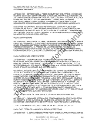 IES F D Y T Nº 9-001 “GRAL JOSE DE SAN MARTIN
CURSO DE CAPACITACION ASPIRANTES A CARGOS DIRECTIVOS
Prof. MARIA VICTORIA MARUN


ARTICULO 164º - CORRESPONDE AL PODER EJECUTIVO LA DECLARACION DE ACEFALIA
DE UNO O DE LOS DOS DEPARTAMENTOS MUNICIPALES, PREVIA REQUISITORIA DE LAS
AUTORIDADES QUE EXISTIESEN EN EJERCICIO O DE CUALQUIER AGRUPACION POLITICA
O COMUNAL, INSCRIPTA DE CONFORMIDAD A LA LEY ELECTORAL, DEBIENDO
PRACTICAR, EN PROCEDIMIENTO BREVE Y SUMARIO, LA COMPROBACION DE LA
IMPOSIBILIDAD DE FUNCIONAMIENTO REGULAR DE LOS ORGANISMOS MUNICIPALES.

EN CASO DE RENUNCIA DEL INTENDENTE O CONCEJALES QUE NO PUEDAN SER
CONSIDERADAS POR EL CONCEJO DELIBERANTE POR FALTA DE QUORUM, DEBERAN
SER ELEVADAS AL PODER EJECUTIVO, EL QUE PODRA ACEPTARLAS, LLAMANDO A LOS
SUPLENTES AL EJERCICIO DE LOS CARGOS Y SI ESTOS NO EXISTIESEN, CONSIDERAR
LAS VACANTES AL RESOLVER LA ACEFALIA.

MEDIDAS PROVISORIAS

ARTICULO 165º - MIENTRAS SE DECLARE LA ACEFALIA, EN CASOS URGENTES, EL PODER
EJECUTIVO DESIGNARA EL FUNCIONARIO QUE PROVISIONALMENTE QUEDARA A CARGO
DE LOS ORGANISMOS IMPOSIBILITADOS DE FUNCIONAR, DE ENTRE LOS SIGUIENTES: EL
INTENDENTE MUNICIPAL, EL PRESIDENTE, VICE PRESIDENTES Y CONCEJALES
ARGENTINOS EN EJERCICIO Y EN SU DEFECTO, AL VECINO DEL DEPARTAMENTO QUE
CREA CONVENIENTE Y QUE REUNA LAS CONDICIONES LEGALES PARA SER INTENDENTE.


FACULTADES DE LOS INTERVENTORES

ARTICULO 166º - LOS FUNCIONARIOS PROVISORIOS Y LOS INTERVENTORES
MUNICIPALES, NO PODRAN SANCIONAR ORDENANZAS NI CREAR NUEVOS GASTOS O
GABELAS, DEBIENDO LIMITARSE A CONVOCAR A ELECCIONES, PROVEER A TODO LO
NECESARIO PARA SU REALIZACION EN FORMA LEGAL Y AL NORMAL FUNCIONAMIENTO
DE LAS OFICINAS MUNICIPALES QUE CORRESPONDAN.

"CUANDO RAZONES DE URGENCIA HAGAN NECESARIO DENTRO DEL PERIODO DE
ACEFALIA EL EJERCICIO DE ALGUNAS DE LAS ATRIBUCIONES OTORGADAS A LOS H.
CONCEJOS DELIBERANTES POR LA PRESENTE LEY, QUEDARAN FACULTADOS A ELLO
LOS INTENDENTES O INTERVENTORES MUNICIPALES PREVIA AUTORIZACION, POR
DECRETO DEL PODER EJECUTIVO PROVINCIAL LA QUE SERA OTORGADA EN ACUERDO
DE MINISTROS EN AQUELLOS CASOS EN QUE SE REQUIERA SANCION DEL H. CONCEJO
DELIBERANTE POR MAYORIA ABSOLUTA O DE LOS DOS TERCIOS. A PEDIDO DE LAS
PARTES, CUANDO JUSTIFICAREN UNA RAZON DE URGENCIA, EL PODER EJECUTIVO
ENTENDERA A SU VEZ EN LOS RECURSOS QUE DE ACUERDO A LOS ARTS. 117º, 118º Y
149º COMPETEN RESOLVER A LOS H. CONCEJOS DELIBERANTES O COMISIONES
ESPECIALES INTEGRADOS POR SUS MIEMBROS." (TEXTO SEGUN LEY Nº 1555 , ARTICULO
1º: EL CUAL INCORPORA EL PARRAFO SEGUNDO)

ACEFALIA EN CASO DE FALTA DE VIGENCIA DEL REGISTRO CIVICO MUNICIPAL

ARTICULO 167º - EN CASO DE ACEFALIA QUE COINCIDAN CON UNA RENOVACION TOTAL
DEL REGISTRO CIVICO MUNICIPAL, DE ACUERDO AL ARTICULO 33º DE ESTA LEY, LA
ELECCION DE LOS INTEGRANTES SE HARA CON EL REGISTRO QUE HAYA CADUCADO.

T I T U L O VIII M U N I C I P A L I Z A C I O N D E S E R V I C I O S P U B L I C O S

FACULTAD Y FORMA DE LA MUNICIPALIZACION DE SERVICIOS

ARTICULO 168º - EL CONCEJO DELIBERANTE PODRA ORDENAR LA MUNICIPALIZACION DE

                             LEGISLACIÓN ESCOLAR                                         363
                       Profesora María Victoria Marún
 