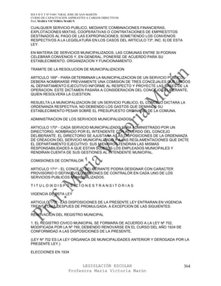 IES F D Y T Nº 9-001 “GRAL JOSE DE SAN MARTIN
CURSO DE CAPACITACION ASPIRANTES A CARGOS DIRECTIVOS
Prof. MARIA VICTORIA MARUN

CUALQUIER SERVICIO PUBLICO, MEDIANTE COMBINACIONES FINANCIERAS,
EXPLOTACIONES MIXTAS, COOPERATIVAS O CONTRATACIONES DE EMPRESTITOS
DESTINADOS AL PAGO DE LAS EXPROPIACIONES; SOMETIENDO LOS CONVENIOS
RESPECTIVOS A LA LEGISLATURA EN LOS CASOS DEL ARTICULO 73º, INC. 6) DE ESTA
LEY.

EN MATERIA DE SERVICIOS MUNICIPALIZADOS, LAS COMUNAS ENTRE SI PODRAN
CELEBRAR CONVENIOS Y, EN GENERAL, PONERSE DE ACUERDO PARA SU
ESTABLECIMIENTO, ORGANIZACION Y FUNCIONAMIENTO.

TRAMITE DE LA RESOLUCION DE MUNICIPALIZACION

ARTICULO 169º - PARA DETERMINAR LA MUNICIPALIZACION DE UN SERVICIO PUBLICO,
DEBERA NOMBRARSE PREVIAMENTE UNA COMISION DE TRES CONCEJALES QUE UNIDOS
AL DEPARTAMENTO EJECUTIVO INFORME AL RESPECTO Y PROYECTE LAS BASES DE LA
OPERACION. ESTE DICTAMEN PASARA A CONSIDERACION DEL CONCEJO DELIBERANTE,
QUIEN RESOLVERA LA CUESTION.

RESUELTA LA MUNICIPALIZACION DE UN SERVICIO PUBLICO, EL CONCEJO DICTARA LA
ORDENANZA RESPECTIVA, NO DEBIENDO LOS GASTOS QUE DEMANDE SU
ESTABLECIMIENTO PESAR SOBRE EL PRESUPUESTO ORDINARIO DE LA COMUNA.

ADMINISTRACION DE LOS SERVICIOS MUNICIPALIZADOS

ARTICULO 170º - CADA SERVICIO MUNICIPALIZADO SERA ADMINISTRADO POR UN
DIRECTORIO, NOMBRADO POR EL INTENDENTE CON ACUERDO DEL CONCEJO
DELIBERANTE. EL DIRECTORIO SE AJUSTARA A LAS DISPOSICIONES DE LA ORDENANZA
DE CREACION DEL SERVICIO MUNICIPALIZADO Y A LAS REGLAMENTACIONES QUE DICTE
EL DEPARTAMENTO EJECUTIVO. SUS MIEMBROS TENDRAN LAS MISMAS
RESPONSABILIDADES A QUE ESTAN SUJETOS LOS EMPLEADOS MUNICIPALES Y
RENDIRAN CUENTA DE SUS GESTIONES AL INTENDENTE MUNICIPAL.

COMISIONES DE CONTRALOR

ARTICULO 171º - EL CONCEJO DELIBERANTE PODRA DESIGNAR CON CARACTER
PROVISORIO O DEFINITIVO COMISIONES DE CONTRALOR EN CADA UNO DE LOS
SERVICIOS PUBLICOS MUNICIPALIZADOS.

T I T U L O IX D I S P O S I C I O N E S T R A N S I T O R I A S

VIGENCIA DE ESTA LEY

ARTICULO 172º - LAS DISPOSICIONES DE LA PRESENTE LEY ENTRARAN EN VIGENCIA
TREINTA DIAS DESPUES DE PROMULGADA, A EXCEPCION DE LAS SIGUIENTES:

RENOVACION DEL REGISTRO MUNICIPAL

1. EL REGISTRO CIVICO MUNICIPAL SE FORMARA DE ACUERDO A LA LEY Nº 702,
MODIFICADA POR LA Nº 769, DEBIENDO RENOVARSE EN EL CURSO DEL AÑO 1934 DE
CONFORMIDAD A LAS DISPOSICIONES DE LA PRESENTE.

(LEY Nº 702 ES LA LEY ORGANICA DE MUNICIPALIDADES ANTERIOR Y DEROGADA POR LA
PRESENTE LEY.)

ELECCIONES EN 1934


                             LEGISLACIÓN ESCOLAR                              364
                       Profesora María Victoria Marún
 