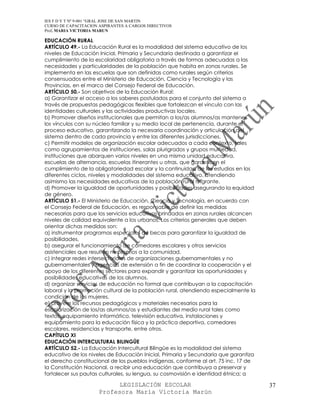 IES F D Y T Nº 9-001 “GRAL JOSE DE SAN MARTIN
CURSO DE CAPACITACION ASPIRANTES A CARGOS DIRECTIVOS
Prof. MARIA VICTORIA MARUN

EDUCACIÓN RURAL
ARTÍCULO 49.- La Educación Rural es la modalidad del sistema educativo de los
niveles de Educación Inicial, Primaria y Secundaria destinada a garantizar el
cumplimiento de la escolaridad obligatoria a través de formas adecuadas a las
necesidades y particularidades de la población que habita en zonas rurales. Se
implementa en las escuelas que son definidas como rurales según criterios
consensuados entre el Ministerio de Educación, Ciencia y Tecnología y las
Provincias, en el marco del Consejo Federal de Educación.
ARTÍCULO 50.- Son objetivos de la Educación Rural:
a) Garantizar el acceso a los saberes postulados para el conjunto del sistema a
través de propuestas pedagógicas flexibles que fortalezcan el vínculo con las
identidades culturales y las actividades productivas locales.
b) Promover diseños institucionales que permitan a los/as alumnos/as mantener
los vínculos con su núcleo familiar y su medio local de pertenencia, durante el
proceso educativo, garantizando la necesaria coordinación y articulación del
sistema dentro de cada provincia y entre las diferentes jurisdicciones.
c) Permitir modelos de organización escolar adecuados a cada contexto, tales
como agrupamientos de instituciones, salas plurigrados y grupos multiedad,
instituciones que abarquen varios niveles en una misma unidad educativa,
escuelas de alternancia, escuelas itinerantes u otras, que garanticen el
cumplimiento de la obligatoriedad escolar y la continuidad de los estudios en los
diferentes ciclos, niveles y modalidades del sistema educativo, atendiendo
asimismo las necesidades educativas de la población rural migrante.
d) Promover la igualdad de oportunidades y posibilidades asegurando la equidad
de género.
ARTÍCULO 51.- El Ministerio de Educación, Ciencia y Tecnología, en acuerdo con
el Consejo Federal de Educación, es responsable de definir las medidas
necesarias para que los servicios educativos brindados en zonas rurales alcancen
niveles de calidad equivalente a los urbanos. Los criterios generales que deben
orientar dichas medidas son:
a) instrumentar programas especiales de becas para garantizar la igualdad de
posibilidades.
b) asegurar el funcionamiento de comedores escolares y otros servicios
asistenciales que resulten necesarios a la comunidad.
c) integrar redes intersectoriales de organizaciones gubernamentales y no
gubernamentales y agencias de extensión a fin de coordinar la cooperación y el
apoyo de los diferentes sectores para expandir y garantizar las oportunidades y
posibilidades educativas de los alumnos.
d) organizar servicios de educación no formal que contribuyan a la capacitación
laboral y la promoción cultural de la población rural, atendiendo especialmente la
condición de las mujeres.
e) proveer los recursos pedagógicos y materiales necesarios para la
escolarización de los/as alumnos/as y estudiantes del medio rural tales como
textos, equipamiento informático, televisión educativa, instalaciones y
equipamiento para la educación física y la práctica deportiva, comedores
escolares, residencias y transporte, entre otros.
CAPÍTULO XI
EDUCACIÓN INTERCULTURAL BILINGÜE
ARTÍCULO 52.- La Educación Intercultural Bilingüe es la modalidad del sistema
educativo de los niveles de Educación Inicial, Primaria y Secundaria que garantiza
el derecho constitucional de los pueblos indígenas, conforme al art. 75 inc. 17 de
la Constitución Nacional, a recibir una educación que contribuya a preservar y
fortalecer sus pautas culturales, su lengua, su cosmovisión e identidad étnica; a

                            LEGISLACIÓN ESCOLAR                                      37
                      Profesora María Victoria Marún
 