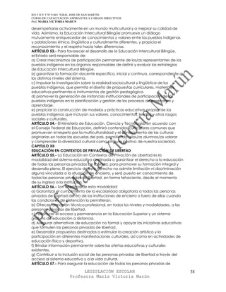 IES F D Y T Nº 9-001 “GRAL JOSE DE SAN MARTIN
CURSO DE CAPACITACION ASPIRANTES A CARGOS DIRECTIVOS
Prof. MARIA VICTORIA MARUN

desempeñarse activamente en un mundo multicultural y a mejorar su calidad de
vida. Asimismo, la Educación Intercultural Bilingüe promueve un diálogo
mutuamente enriquecedor de conocimientos y valores entre los pueblos indígenas
y poblaciones étnica, lingüística y culturalmente diferentes, y propicia el
reconocimiento y el respeto hacia tales diferencias.
ARTÍCULO 53.- Para favorecer el desarrollo de la Educación Intercultural Bilingüe,
el Estado será responsable de:
a) Crear mecanismos de participación permanente de los/as representantes de los
pueblos indígenas en los órganos responsables de definir y evaluar las estrategias
de Educación Intercultural Bilingüe.
b) garantizar la formación docente específica, inicial y continua, correspondiente a
los distintos niveles del sistema.
c) impulsar la investigación sobre la realidad sociocultural y lingüística de los
pueblos indígenas, que permita el diseño de propuestas curriculares, materiales
educativos pertinentes e instrumentos de gestión pedagógica.
d) promover la generación de instancias institucionales de participación de los
pueblos indígenas en la planificación y gestión de los procesos de enseñanza y
aprendizaje.
e) propiciar la construcción de modelos y prácticas educativas propias de los
pueblos indígenas que incluyan sus valores, conocimientos, lengua y otros rasgos
sociales y culturales.
ARTÍCULO 54.- El Ministerio de Educación, Ciencia y Tecnología, en acuerdo con
el Consejo Federal de Educación, definirá contenidos curriculares comunes que
promuevan el respeto por la multiculturalidad y el conocimiento de las culturas
originarias en todas las escuelas del país, permitiendo a los/as alumnos/as valorar
y comprender la diversidad cultural como atributo positivo de nuestra sociedad.
CAPITULO XII
EDUCACIÓN EN CONTEXTOS DE PRIVACIÓN DE LIBERTAD
ARTÍCULO 55.- La Educación en Contextos de Privación de Libertad es la
modalidad del sistema educativo destinada a garantizar el derecho a la educación
de todas las personas privadas de libertad, para promover su formación integral y
desarrollo pleno. El ejercicio de este derecho no admite limitación ni discriminación
alguna vinculada a la situación de encierro, y será puesto en conocimiento de
todas las personas privadas de libertad, en forma fehaciente, desde el momento
de su ingreso a la institución.
ARTÍCULO 56.- Son objetivos de esta modalidad:
a) Garantizar el cumplimiento de la escolaridad obligatoria a todas las personas
privadas de libertad dentro de las instituciones de encierro o fuera de ellas cuando
las condiciones de detención lo permitieran.
b) Ofrecer formación técnico profesional, en todos los niveles y modalidades, a las
personas privadas de libertad.
c) Favorecer el acceso y permanencia en la Educación Superior y un sistema
gratuito de educación a distancia.
d) Asegurar alternativas de educación no formal y apoyar las iniciativas educativas
que formulen las personas privadas de libertad.
e) Desarrollar propuestas destinadas a estimular la creación artística y la
participación en diferentes manifestaciones culturales, así como en actividades de
educación física y deportiva.
f) Brindar información permanente sobre las ofertas educativas y culturales
existentes.
g) Contribuir a la inclusión social de las personas privadas de libertad a través del
acceso al sistema educativo y a la vida cultural.
ARTÍCULO 57.- Para asegurar la educación de todas las personas privadas de

                            LEGISLACIÓN ESCOLAR                                         38
                      Profesora María Victoria Marún
 