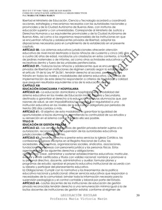 IES F D Y T Nº 9-001 “GRAL JOSE DE SAN MARTIN
CURSO DE CAPACITACION ASPIRANTES A CARGOS DIRECTIVOS
Prof. MARIA VICTORIA MARUN

libertad el Ministerio de Educación, Ciencia y Tecnología acordará y coordinará
acciones, estrategias y mecanismos necesarios con las autoridades nacionales y
provinciales y de la Ciudad Autónoma de Buenos Aires, con institutos de
educación superior y con universidades. Corresponde al Ministerio de Justicia y
Derechos Humanos y sus equivalentes provinciales y de la Ciudad Autónoma de
Buenos Aires, así como a los organismos responsables de las instituciones en que
se encuentran niños/as y adolescentes privados de libertad, adoptar las
disposiciones necesarias para el cumplimiento de lo establecido en el presente
capítulo.
ARTÍCULO 58.- Los sistemas educativos jurisdiccionales ofrecerán atención
educativa de nivel inicial destinada a los/as niños/as de cuarenta y cinco (45) días
a cuatro (4) años de edad, nacidos/as y/o criados/as en estos contextos, a través
de jardines maternales o de infantes, así como otras actividades educativas y
recreativas dentro y fuera de las unidades penitenciarias.
ARTÍCULO 59.- Todos/as los/as niños/as y adolescentes que se encuentren
privados de libertad en instituciones de régimen cerrado según lo establecido por
el artículo 19 de la Ley Nº 26.061, tendrán derecho al acceso, permanencia y
tránsito en todos los niveles y modalidades del sistema educativo. Las formas de
implementación de este derecho responderán a criterios de flexibilidad y calidad
que aseguren resultados equivalentes a los de la educación común.
CAPÍTULO XIII
EDUCACIÓN DOMICILIARIA Y HOSPITALARIA
ARTÍCULO 60.- La educación domiciliaria y hospitalaria es la modalidad del
sistema educativo en los niveles de Educación Inicial, Primaria y Secundaria,
destinada a garantizar el derecho a la educación de los/as alumnos/as que, por
razones de salud, se ven imposibilitados/as de asistir con regularidad a una
institución educativa en los niveles de la educación obligatoria por períodos de
treinta (30) días corridos o más.
ARTÍCULO 61.- El objetivo de esta modalidad es garantizar la igualdad de
oportunidades a los/as alumnos/as, permitiendo la continuidad de sus estudios y
su reinserción en el sistema común, cuando ello sea posible.
TITULO III
EDUCACIÓN DE GESTIÓN PRIVADA
ARTÍCULO 62.- Los servicios educativos de gestión privada estarán sujetos a la
autorización, reconocimiento y supervisión de las autoridades educativas
jurisdiccionales correspondientes.
ARTÍCULO 63.- Tendrán derecho a prestar estos servicios la Iglesia Católica, las
confesiones religiosas inscriptas en el Registro Nacional de Cultos; las
sociedades, cooperativas, organizaciones sociales, sindicatos, asociaciones,
fundaciones y empresas con personería jurídica y las personas físicas. Estos
agentes tendrán los siguientes derechos y obligaciones:
a) Derechos: crear, administrar y sostener establecimientos educativos; matricular,
evaluar y emitir certificados y títulos con validez nacional; nombrar y promover a
su personal directivo, docente, administrativo y auxiliar; formular planes y
programas de estudio; aprobar el proyecto educativo institucional de acuerdo con
su ideario y participar del planeamiento educativo.
b) Obligaciones: Cumplir con la normativa y los lineamientos de la política
educativa nacional y jurisdiccional; ofrecer servicios educativos que respondan a
necesidades de la comunidad; brindar toda la información necesaria para la
supervisión pedagógica y el control contable y laboral por parte del Estado.
ARTÍCULO 64.- Los/las docentes de las instituciones de educación de gestión
privada reconocidas tendrán derecho a una remuneración mínima igual a la de
los/las docentes de instituciones de gestión estatal, conforme al régimen de

                            LEGISLACIÓN ESCOLAR                                        39
                      Profesora María Victoria Marún
 