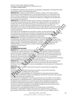 IES F D Y T Nº 9-001 “GRAL JOSE DE SAN MARTIN
CURSO DE CAPACITACION ASPIRANTES A CARGOS DIRECTIVOS
Prof. MARIA VICTORIA MARUN

f) A Respetar la libertad de conciencia, la dignidad, integridad e intimidad de todos
los miembros de la comunidad educativa.
ARTÍCULO 68.- El personal administrativo, técnico, auxiliar, social, de la salud y
de servicio es parte integrante de la comunidad educativa y su misión principal
será contribuir a asegurar el funcionamiento de las instituciones educativas y de
los servicios de la educación, conforme los derechos y obligaciones establecidos
en sus respectivos estatutos.
ARTÍCULO 69.- El Ministerio de Educación, Ciencia y Tecnología, en acuerdo con
el Consejo Federal de Educación, definirá los criterios básicos concernientes a la
carrera docente en el ámbito estatal, en concordancia con lo dispuesto en la
presente ley. La carrera docente admitirá al menos dos (2) opciones: (a)
desempeño en el aula y (b) desempeño de la función directiva y de supervisión. La
formación continua será una de las dimensiones básicas para el ascenso en la
carrera profesional.
A los efectos de la elaboración de dichos criterios, se instrumentarán los
mecanismos de consulta que permitan la participación de los/as representantes de
las organizaciones gremiales y entidades profesionales docentes y de otros
organismos competentes del Poder Ejecutivo Nacional.
ARTÍCULO 70.- No podrá incorporarse a la carrera docente quien haya sido
condenado/a por delito de lesa humanidad, o haya incurrido en actos de fuerza
contra el orden institucional y el sistema democrático, conforme a lo previsto en el
artículo 36 de la CONSTITUCIÓN NACIONAL y el Título X del Libro Segundo del
CÓDIGO PENAL, aún cuando se hubieren beneficiado por el indulto o la
conmutación de la pena.
CAPÍTULO II
LA FORMACIÓN DOCENTE
ARTÍCULO 71.- La formación docente tiene la finalidad de preparar profesionales
capaces de enseñar, generar y transmitir los conocimientos y valores necesarios
para la formación integral de las personas, el desarrollo nacional y la construcción
de una sociedad más justa. Promoverá la construcción de una identidad docente
basada en la autonomía profesional, el vínculo con la cultura y la sociedad
contemporánea, el trabajo en equipo, el compromiso con la igualdad y la confianza
en las posibilidades de aprendizaje de los/as alumnos/as.
ARTÍCULO 72.- La formación docente es parte constitutiva del nivel de Educación
Superior y tiene como funciones, entre otras, la formación docente inicial, la
formación docente continua, el apoyo pedagógico a las escuelas y la investigación
educativa.
ARTÍCULO 73.- La política nacional de formación docente tiene los siguientes
objetivos:
a) Jerarquizar y revalorizar la formación docente, como factor clave del
mejoramiento de la calidad de la educación.
b) Desarrollar las capacidades y los conocimientos necesarios para el trabajo
docente en los diferentes niveles y modalidades del sistema educativo de acuerdo
a las orientaciones de la presente ley.
c) Incentivar la investigación y la innovación educativa vinculadas con las tareas
de enseñanza, la experimentación y sistematización de propuestas que aporten a
la reflexión sobre la práctica y a la renovación de las experiencias escolares.
d) Ofrecer diversidad de propuestas y dispositivos de formación posterior a la
formación inicial que fortalezcan el desarrollo profesional de los/as docentes en
todos los niveles y modalidades de enseñanza.
e) Articular la continuidad de estudios en las instituciones universitarias.
f) Planificar y desarrollar el sistema de formación docente inicial y continua.
g) Acreditar instituciones, carreras y trayectos formativos que habiliten para el

                            LEGISLACIÓN ESCOLAR                                         41
                      Profesora María Victoria Marún
 