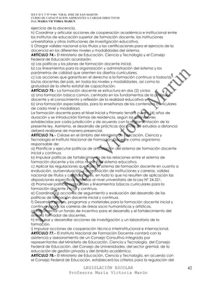 IES F D Y T Nº 9-001 “GRAL JOSE DE SAN MARTIN
CURSO DE CAPACITACION ASPIRANTES A CARGOS DIRECTIVOS
Prof. MARIA VICTORIA MARUN

ejercicio de la docencia.
h) Coordinar y articular acciones de cooperación académica e institucional entre
los institutos de educación superior de formación docente, las instituciones
universitarias y otras instituciones de investigación educativa.
i) Otorgar validez nacional a los títulos y las certificaciones para el ejercicio de la
docencia en los diferentes niveles y modalidades del sistema.
ARTÍCULO 74.- El Ministerio de Educación, Ciencia y Tecnología y el Consejo
Federal de Educación acordarán:
a) Las políticas y los planes de formación docente inicial.
b) Los lineamientos para la organización y administración del sistema y los
parámetros de calidad que orienten los diseños curriculares.
c) Las acciones que garanticen el derecho a la formación continua a todos/as
los/as docentes del país, en todos los niveles y modalidades, así como la
gratuidad de la oferta estatal de capacitación.
ARTÍCULO 75.- La formación docente se estructura en dos (2) ciclos:
a) Una formación básica común, centrada en los fundamentos de la profesión
docente y el conocimiento y reflexión de la realidad educativa y,
b) Una formación especializada, para la enseñanza de los contenidos curriculares
de cada nivel y modalidad.
La formación docente para el Nivel Inicial y Primario tendrá cuatro (4) años de
duración y se introducirán formas de residencia, según las definiciones
establecidas por cada jurisdicción y de acuerdo con la reglamentación de la
presente ley. Asimismo, el desarrollo de prácticas docentes de estudios a distancia
deberá realizarse de manera presencial.
ARTÍCULO 76.- Créase en el ámbito del Ministerio de Educación, Ciencia y
Tecnología el Instituto Nacional de Formación Docente como organismo
responsable de:
a) Planificar y ejecutar políticas de articulación del sistema de formación docente
inicial y continua.
b) Impulsar políticas de fortalecimiento de las relaciones entre el sistema de
formación docente y los otros niveles del sistema educativo.
c) Aplicar las regulaciones que rigen el sistema de formación docente en cuanto a
evaluación, autoevaluación y acreditación de instituciones y carreras, validez
nacional de títulos y certificaciones, en todo lo que no resulten de aplicación las
disposiciones específicas referidas al nivel universitario de la Ley N° 24.521.
d) Promover políticas nacionales y lineamientos básicos curriculares para la
formación docente inicial y continua.
e) Coordinar las acciones de seguimiento y evaluación del desarrollo de las
políticas de formación docente inicial y continua.
f) Desarrollar planes, programas y materiales para la formación docente inicial y
continua y para las carreras de áreas socio humanísticas y artísticas.
g) Instrumentar un fondo de incentivo para el desarrollo y el fortalecimiento del
sistema formador de docentes.
h) Impulsar y desarrollar acciones de investigación y un laboratorio de la
formación.
i) Impulsar acciones de cooperación técnica interinstitucional e internacional.
ARTÍCULO 77.- El Instituto Nacional de Formación Docente contará con la
asistencia y asesoramiento de un Consejo Consultivo integrado por
representantes del Ministerio de Educación, Ciencia y Tecnología, del Consejo
Federal de Educación, del Consejo de Universidades, del sector gremial, de la
educación de gestión privada y del ámbito académico.
ARTÍCULO 78.- El Ministerio de Educación, Ciencia y Tecnología, en acuerdo con
el Consejo Federal de Educación, establecerá los criterios para la regulación del

                            LEGISLACIÓN ESCOLAR                                           42
                      Profesora María Victoria Marún
 