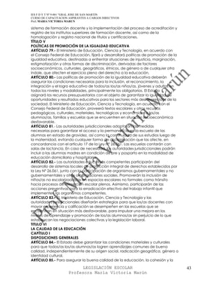 IES F D Y T Nº 9-001 “GRAL JOSE DE SAN MARTIN
CURSO DE CAPACITACION ASPIRANTES A CARGOS DIRECTIVOS
Prof. MARIA VICTORIA MARUN

sistema de formación docente y la implementación del proceso de acreditación y
registro de los institutos superiores de formación docente, así como de la
homologación y registro nacional de títulos y certificaciones.
TÍTULO V
POLÍTICAS DE PROMOCIÓN DE LA IGUALDAD EDUCATIVA
ARTÍCULO 79.- El Ministerio de Educación, Ciencia y Tecnología, en acuerdo con
el Consejo Federal de Educación, fijará y desarrollará políticas de promoción de la
igualdad educativa, destinadas a enfrentar situaciones de injusticia, marginación,
estigmatización y otras formas de discriminación, derivadas de factores
socioeconómicos, culturales, geográficos, étnicos, de género o de cualquier otra
índole, que afecten el ejercicio pleno del derecho a la educación.
ARTÍCULO 80.- Las políticas de promoción de la igualdad educativa deberán
asegurar las condiciones necesarias para la inclusión, el reconocimiento, la
integración y el logro educativo de todos/as los/as niños/as, jóvenes y adultos en
todos los niveles y modalidades, principalmente los obligatorios. El Estado
asignará los recursos presupuestarios con el objeto de garantizar la igualdad de
oportunidades y resultados educativos para los sectores más desfavorecidos de la
sociedad. El Ministerio de Educación, Ciencia y Tecnología, en acuerdo con el
Consejo Federal de Educación, proveerá textos escolares y otros recursos
pedagógicos, culturales, materiales, tecnológicos y económicos a los/as
alumnos/as, familias y escuelas que se encuentren en situación socioeconómica
desfavorable.
ARTÍCULO 81.- Las autoridades jurisdiccionales adoptarán las medidas
necesarias para garantizar el acceso y la permanencia en la escuela de las
alumnas en estado de gravidez, así como la continuidad de sus estudios luego de
la maternidad, evitando cualquier forma de discriminación que las afecte, en
concordancia con el artículo 17 de la Ley N° 26.061. Las escuelas contarán con
salas de lactancia. En caso de necesidad, las autoridades jurisdiccionales podrán
incluir a las alumnas madres en condición de pre y posparto en la modalidad de
educación domiciliaria y hospitalaria.
ARTÍCULO 82.- Las autoridades educativas competentes participarán del
desarrollo de sistemas locales de protección integral de derechos establecidos por
la Ley Nº 26.061, junto con la participación de organismos gubernamentales y no
gubernamentales y otras organizaciones sociales. Promoverán la inclusión de
niños/as no escolarizados/as en espacios escolares no formales como tránsito
hacia procesos de reinserción escolar plenos. Asimismo, participarán de las
acciones preventivas para la erradicación efectiva del trabajo infantil que
implementen los organismos competentes.
ARTÍCULO 83.- EL Ministerio de Educación, Ciencia y Tecnología y las
autoridades jurisdiccionales diseñarán estrategias para que los/as docentes con
mayor experiencia y calificación se desempeñen en las escuelas que se
encuentran en situación más desfavorable, para impulsar una mejora en los
niveles de aprendizaje y promoción de los/as alumnos/as sin perjuicio de lo que
establezcan las negociaciones colectivas y la legislación laboral.
TITULO VI
LA CALIDAD DE LA EDUCACIÓN
CAPÍTULO I
DISPOSICIONES GENERALES
ARTÍCULO 84.- El Estado debe garantizar las condiciones materiales y culturales
para que todos/as los/as alumnos/as logren aprendizajes comunes de buena
calidad, independientemente de su origen social, radicación geográfica, género o
identidad cultural.
ARTÍCULO 85.- Para asegurar la buena calidad de la educación, la cohesión y la

                            LEGISLACIÓN ESCOLAR                                       43
                      Profesora María Victoria Marún
 