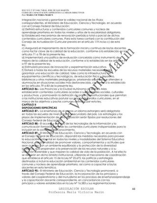 IES F D Y T Nº 9-001 “GRAL JOSE DE SAN MARTIN
CURSO DE CAPACITACION ASPIRANTES A CARGOS DIRECTIVOS
Prof. MARIA VICTORIA MARUN

integración nacional y garantizar la validez nacional de los títulos
correspondientes, el Ministerio de Educación, Ciencia y Tecnología, en acuerdo
con el Consejo Federal de Educación:
a) Definirá estructuras y contenidos curriculares comunes y núcleos de
aprendizaje prioritarios en todos los niveles y años de la escolaridad obligatoria.
b) Establecerá mecanismos de renovación periódica total o parcial de dichos
contenidos curriculares comunes. Para esta tarea contará con la contribución del
Consejo de Actualización Curricular previsto en el artículo 119 inciso c) de esta
ley.
c) Asegurará el mejoramiento de la formación inicial y continua de los/as docentes
como factor clave de la calidad de la educación, conforme a lo establecido en los
artículos 71 a 78 de la presente ley.
d) Implementará una política de evaluación concebida como instrumento de
mejora de la calidad de la educación, conforme a lo establecido en los artículos 94
a 97 de la presente ley.
e) Estimulará procesos de innovación y experimentación educativa.
f) Dotará a todas las escuelas de los recursos materiales necesarios para
garantizar una educación de calidad, tales como la infraestructura, los
equipamientos científicos y tecnológicos, de educación física y deportiva,
bibliotecas y otros materiales pedagógicos, priorizando aquéllas que atienden a
alumnos/as en situaciones sociales más desfavorecidas, conforme a lo establecido
en los artículos 79 a 83 de la presente ley.
ARTÍCULO 86.- Las Provincias y la Ciudad Autónoma de Buenos Aires
establecerán contenidos curriculares acordes a sus realidades sociales, culturales
y productivas, y promoverán la definición de proyectos institucionales que permitan
a las instituciones educativas postular sus propios desarrollos curriculares, en el
marco de los objetivos y pautas comunes definidas por esta ley.
CAPÍTULO II
DISPOSICIONES ESPECÍFICAS
ARTÍCULO 87.- La enseñanza de al menos un idioma extranjero será obligatoria
en todas las escuelas de nivel primario y secundario del país. Las estrategias y los
plazos de implementación de esta disposición serán fijados por resoluciones del
Consejo Federal de Educación.
ARTÍCULO 88.- El acceso y dominio de las tecnologías de la información y la
comunicación formarán parte de los contenidos curriculares indispensables para la
inclusión en la sociedad del conocimiento.
ARTÍCULO 89.- El Ministerio de Educación, Ciencia y Tecnología, en acuerdo con
el Consejo Federal de Educación, dispondrá las medidas necesarias para proveer
la educación ambiental en todos los niveles y modalidades del Sistema Educativo
Nacional, con la finalidad de promover valores, comportamientos y actitudes que
sean acordes con un ambiente equilibrado y la protección de la diversidad
biológica; que propendan a la preservación de los recursos naturales y a su
utilización sostenible y que mejoren la calidad de vida de la población. A tal efecto
se definirán en dicho ámbito institucional, utilizando el mecanismo de coordinación
que establece el artículo 15 de la Ley N° 25.675, las políticas y estrategias
destinadas a incluir la educación ambiental en los contenidos curriculares
comunes y núcleos de aprendizaje prioritario, así como a capacitar a los/as
docentes en esta temática.
ARTÍCULO 90.- El Ministerio de Educación, Ciencia y Tecnología promoverá, a
través del Consejo Federal de Educación, la incorporación de los principios y
valores del cooperativismo y del mutualismo en los procesos de enseñanzaaprendizaje
y la capacitación docente correspondiente, en concordancia con los
principios y valores establecidos en la Ley N° 16.583 y sus reglamentaciones.

                            LEGISLACIÓN ESCOLAR                                         44
                      Profesora María Victoria Marún
 