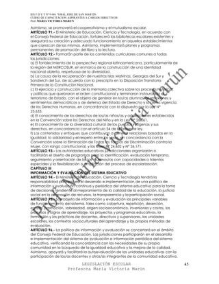 IES F D Y T Nº 9-001 “GRAL JOSE DE SAN MARTIN
CURSO DE CAPACITACION ASPIRANTES A CARGOS DIRECTIVOS
Prof. MARIA VICTORIA MARUN

Asimismo, se promoverá el cooperativismo y el mutualismo escolar.
ARTÍCULO 91.- El Ministerio de Educación, Ciencia y Tecnología, en acuerdo con
el Consejo Federal de Educación, fortalecerá las bibliotecas escolares existentes y
asegurará su creación y adecuado funcionamiento en aquellos establecimientos
que carezcan de las mismas. Asimismo, implementará planes y programas
permanentes de promoción del libro y la lectura.
ARTÍCULO 92.- Formarán parte de los contenidos curriculares comunes a todas
las jurisdicciones:
a) El fortalecimiento de la perspectiva regional latinoamericana, particularmente de
la región del MERCOSUR, en el marco de la construcción de una identidad
nacional abierta, respetuosa de la diversidad.
b) La causa de la recuperación de nuestras Islas Malvinas, Georgias del Sur y
Sandwich del Sur, de acuerdo con lo prescripto en la Disposición Transitoria
Primera de la Constitución Nacional.
c) El ejercicio y construcción de la memoria colectiva sobre los procesos históricos
y políticos que quebraron el orden constitucional y terminaron instaurando el
terrorismo de Estado, con el objeto de generar en los/as alumnos/as reflexiones y
sentimientos democráticos y de defensa del Estado de Derecho y la plena vigencia
de los Derechos Humanos, en concordancia con lo dispuesto por la Ley N°
25.633.
d) El conocimiento de los derechos de los/as niños/as y adolescentes establecidos
en la Convención sobre los Derechos del Niño y en la Ley N° 26.061.
e) El conocimiento de la diversidad cultural de los pueblos indígenas y sus
derechos, en concordancia con el artículo 54 de la presente ley.
f) Los contenidos y enfoques que contribuyan a generar relaciones basadas en la
igualdad, la solidaridad y el respeto entre los sexos, en concordancia con la
Convención sobre la Eliminación de Todas las Formas de Discriminación contra la
Mujer, con rango constitucional, y las leyes Nº 24.632 y Nº 26.171.
ARTÍCULO 93.- Las autoridades educativas jurisdiccionales organizarán o
facilitarán el diseño de programas para la identificación, evaluación temprana,
seguimiento y orientación de los/as alumnos/as con capacidades o talentos
especiales y la flexibilización o ampliación del proceso de escolarización.
CAPÍTULO III
INFORMACIÓN Y EVALUACIÓN DEL SISTEMA EDUCATIVO
ARTÍCULO 94.- El Ministerio de Educación, Ciencia y Tecnología tendrá la
responsabilidad principal en el desarrollo e implementación de una política de
información y evaluación continua y periódica del sistema educativo para la toma
de decisiones tendiente al mejoramiento de la calidad de la educación, la justicia
social en la asignación de recursos, la transparencia y la participación social.
ARTÍCULO 95.- Son objeto de información y evaluación las principales variables
de funcionamiento del sistema, tales como cobertura, repetición, deserción,
egreso, promoción, sobreedad, origen socioeconómico, inversiones y costos, los
procesos y logros de aprendizaje, los proyectos y programas educativos, la
formación y las prácticas de docentes, directivos y supervisores, las unidades
escolares, los contextos socioculturales del aprendizaje y los propios métodos de
evaluación.
ARTÍCULO 96.- La política de información y evaluación se concertará en el ámbito
del Consejo Federal de Educación. Las jurisdicciones participarán en el desarrollo
e implementación del sistema de evaluación e información periódica del sistema
educativo, verificando la concordancia con las necesidades de su propia
comunidad en la búsqueda de la igualdad educativa y la mejora de la calidad.
Asimismo, apoyará y facilitará la autoevaluación de las unidades educativas con la
participación de los/as docentes y otros/as integrantes de la comunidad educativa.

                            LEGISLACIÓN ESCOLAR                                        45
                      Profesora María Victoria Marún
 