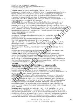 IES F D Y T Nº 9-001 “GRAL JOSE DE SAN MARTIN
CURSO DE CAPACITACION ASPIRANTES A CARGOS DIRECTIVOS
Prof. MARIA VICTORIA MARUN

ARTÍCULO 97.- El Ministerio de Educación, Ciencia y Tecnología y las
jurisdicciones educativas harán públicos los datos e indicadores que contribuyan a
facilitar la transparencia, la buena gestión de la educación y la investigación
educativa. La política de difusión de la información sobre los resultados de las
evaluaciones resguardará la identidad de los/as alumnos/as, docentes e
instituciones educativas, a fin de evitar cualquier forma de estigmatización, en el
marco de la legislación vigente en la materia.
ARTÍCULO 98.- Créase el Consejo Nacional de Calidad de la Educación, en el
ámbito del Ministerio de Educación, Ciencia y Tecnología, como órgano de
asesoramiento especializado, que estará integrado por miembros de la comunidad
académica y científica de reconocida trayectoria en la materia, representantes de
dicho Ministerio, del Consejo Federal de Educación, del Congreso Nacional, de las
organizaciones del trabajo y la producción, y de las organizaciones gremiales
docentes con personería nacional.
Tendrá por funciones:
a) Proponer criterios y modalidades en los procesos evaluativos del Sistema
Educativo Nacional.
b) Participar en el seguimiento de los procesos de evaluación del Sistema
Educativo Nacional, y emitir opinión técnica al respecto.
c) Elevar al Ministerio de Educación, Ciencia y Tecnología propuestas y estudios
destinados a mejorar la calidad de la educación nacional y la equidad en la
asignación de recursos.
d) Participar en la difusión y utilización de la información generada por dichos
procesos.
e) Asesorar al Ministerio de Educación, Ciencia y Tecnología con respecto a la
participación en operativos internacionales de evaluación.
ARTÍCULO 99.- El Poder Ejecutivo Nacional, a propuesta del Ministerio de
Educación, Ciencia y Tecnología, elevará anualmente un informe al Honorable
Congreso de la Nación dando cuenta de la información relevada y de los
resultados de las evaluaciones realizadas conforme a las variables estipuladas en
el artículo 95 de la presente, y de las acciones desarrolladas y políticas a ejecutar
para alcanzar los objetivos postulados en esta ley.
TITULO VII
EDUCACIÓN, NUEVAS TECNOLOGÍAS Y MEDIOS DE COMUNICACIÓN
ARTÍCULO 100.- El Poder Ejecutivo Nacional, a través del Ministerio de
Educación, Ciencia y Tecnología, fijará la política y desarrollará opciones
educativas basadas en el uso de las tecnologías de la información y de la
comunicación y de los medios masivos de comunicación social, que colaboren con
el cumplimiento de los fines y objetivos de la presente ley.
ARTÍCULO 101.- Reconócese a Educ.ar Sociedad del Estado como el organismo
responsable del desarrollo de los contenidos del Portal Educativo creado en el
ámbito del Ministerio de Educación, Ciencia y Tecnología, o bajo cualquier otro
dominio que pueda reemplazarlo en el futuro. A tal efecto, Educ.ar Sociedad del
Estado podrá elaborar, desarrollar, contratar, administrar, calificar y evaluar
contenidos propios y de terceros que sean incluidos en el Portal Educativo, de
acuerdo con los lineamientos respectivos que apruebe su directorio y/o le instruya
dicho Ministerio.
ARTÍCULO 102.- El Ministerio de Educación, Ciencia y Tecnología encargará a
Educ.ar Sociedad del Estado, a través de la señal educativa “Encuentro” u otras
que pudieran generarse en el futuro, la realización de actividades de producción y
emisión de programas de televisión educativa y multimedial destinados a fortalecer
y complementar las estrategias nacionales de equidad y mejoramiento de la
calidad de la educación, en el marco de las políticas generales del Ministerio.

                            LEGISLACIÓN ESCOLAR                                         46
                      Profesora María Victoria Marún
 