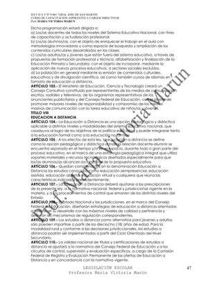 IES F D Y T Nº 9-001 “GRAL JOSE DE SAN MARTIN
CURSO DE CAPACITACION ASPIRANTES A CARGOS DIRECTIVOS
Prof. MARIA VICTORIA MARUN

Dicha programación estará dirigida a:
a) Los/as docentes de todos los niveles del Sistema Educativo Nacional, con fines
de capacitación y actualización profesional.
b) Los/as alumnos/as, con el objeto de enriquecer el trabajo en el aula con
metodologías innovadoras y como espacio de búsqueda y ampliación de los
contenidos curriculares desarrollados en las clases.
c) Los/as adultos/as y jóvenes que están fuera del sistema educativo, a través de
propuestas de formación profesional y técnica, alfabetización y finalización de la
Educación Primaria y Secundaria, con el objeto de incorporar, mediante la
aplicación de nuevos procesos educativos, a sectores sociales excluidos.
d) La población en general mediante la emisión de contenidos culturales,
educativos y de divulgación científica, así como también cursos de idiomas en
formato de educación a distancia.
ARTÍCULO 103.- El Ministerio de Educación, Ciencia y Tecnología creará un
Consejo Consultivo constituido por representantes de los medios de comunicación
escritos, radiales y televisivos, de los organismos representativos de los
anunciantes publicitarios y del Consejo Federal de Educación, con el objeto de
promover mayores niveles de responsabilidad y compromiso de los medios
masivos de comunicación con la tarea educativa de niños/as y jóvenes.
TITULO VIII
EDUCACION A DISTANCIA
ARTÍCULO 104.- La Educación a Distancia es una opción pedagógica y didáctica
aplicable a distintos niveles y modalidades del sistema educativo nacional, que
coadyuva al logro de los objetivos de la política educativa y puede integrarse tanto
a la educación formal como a la educación no formal.
ARTÍCULO 105.- A los efectos de esta ley, la educación a distancia se define
como la opción pedagógica y didáctica donde la relación docente-alumno se
encuentra separada en el tiempo y/o en el espacio, durante todo o gran parte del
proceso educativo, en el marco de una estrategia pedagógica integral que utiliza
soportes materiales y recursos tecnológicos diseñados especialmente para que
los/as alumnos/as alcancen los objetivos de la propuesta educativa.
ARTÍCULO 106.- Quedan comprendidos en la denominación Educación a
Distancia los estudios conocidos como educación semipresencial, educación
asistida, educación abierta, educación virtual y cualquiera que reúna las
características indicadas precedentemente.
ARTICULO 107.- La Educación a Distancia deberá ajustarse a las prescripciones
de la presente ley, a la normativa nacional, federal y jurisdiccional vigente en la
materia, y a los procedimientos de control que emanen de los distintos niveles del
Estado.
ARTICULO 108.- El Estado Nacional y las jurisdicciones, en el marco del Consejo
Federal de Educación, diseñarán estrategias de educación a distancia orientadas
a favorecer su desarrollo con los máximos niveles de calidad y pertinencia y
definirán los mecanismos de regulación correspondientes.
ARTICULO 109.- Los estudios a distancia como alternativa para jóvenes y adultos
sólo pueden impartirse a partir de los dieciocho (18) años de edad. Para la
modalidad rural y conforme a las decisiones jurisdiccionales, los estudios a
distancia podrán ser implementados a partir del Ciclo Orientado del Nivel
Secundario.
ARTICULO 110.- La validez nacional de títulos y certificaciones de estudios a
distancia se ajustará a la normativa del Consejo Federal de Educación y a los
circuitos de control, supervisión y evaluación específicos, a cargo de la Comisión
Federal de Registro y Evaluación Permanente de las ofertas de Educación a
Distancia y en concordancia con la normativa vigente.

                            LEGISLACIÓN ESCOLAR                                        47
                      Profesora María Victoria Marún
 