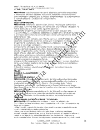 IES F D Y T Nº 9-001 “GRAL JOSE DE SAN MARTIN
CURSO DE CAPACITACION ASPIRANTES A CARGOS DIRECTIVOS
Prof. MARIA VICTORIA MARUN

ARTÍCULO 111.- Las autoridades educativas deberán supervisar la veracidad de
la información difundida desde las instituciones, la estricta coincidencia entre
dicha información y la propuesta autorizada e implementada y el cumplimiento de
la normativa federal y jurisdiccional correspondiente.
TITULO IX
EDUCACIÓN NO FORMAL
ARTICULO 112.- El Ministerio de Educación, Ciencia y Tecnología, las Provincias
y la Ciudad Autónoma de Buenos Aires promoverán propuestas de Educación no
Formal destinadas a cumplir con los siguientes objetivos:
a) Desarrollar programas y acciones educativas que den respuesta a los
requerimientos y necesidades de capacitación y reconversión productiva y laboral,
la promoción comunitaria, la animación sociocultural y el mejoramiento de las
condiciones de vida.
b) Organizar centros culturales para niños/as y jóvenes con la finalidad de
desarrollar capacidades expresivas, lúdicas y de investigación mediante
programas no escolarizados de actividades vinculadas con el arte, la cultura, la
ciencia, la tecnología y el deporte.
c) Implementar estrategias de desarrollo infantil, con la articulación y/o gestión
asociada de las áreas gubernamentales de desarrollo social y de salud para
atender integralmente a los/as niños/as entre los cuarenta y cinco (45) días y los
dos (2) años de edad, con participación de las familias y otros actores sociales.
d) Coordinar acciones con instituciones públicas o privadas y organizaciones no
gubernamentales, comunitarias y sociales para desarrollar actividades formativas
complementarias de la educación formal.
e) Lograr el máximo aprovechamiento de las capacidades y recursos educativos
de la comunidad en los planos de la cultura, el arte, el deporte, la investigación
científica y tecnológica.
f) Coordinar acciones educativas y formativas con los medios masivos de
comunicación social.
TITULO X
GOBIERNO Y ADMINISTRACIÓN
CAPITULO I
DISPOSICIONES GENERALES
ARTÍCULO 113.- El Gobierno y Administración del Sistema Educativo Nacional es
una responsabilidad concurrente y concertada del Poder Ejecutivo Nacional a
través del Ministerio de Educación, Ciencia y Tecnología y de los Poderes
Ejecutivos de las Provincias y del Gobierno de la Ciudad Autónoma de Buenos
Aires. El organismo de concertación de la política educativa nacional es el Consejo
Federal de Educación.
ARTÍCULO 114.- El Gobierno y Administración del Sistema Educativo asegurará
el efectivo cumplimiento de los principios y objetivos establecidos en esta ley,
conforme a los criterios constitucionales de unidad nacional y federalismo.
CAPITULO II
EL MINISTERIO DE EDUCACIÓN, CIENCIA Y TECNOLOGÍA
ARTICULO 115.- El Poder Ejecutivo Nacional, a través del Ministerio de
Educación, Ciencia y Tecnología, será autoridad de aplicación de la presente ley.
Serán sus funciones:
a) Fijar las políticas y estrategias educativas, conforme a los procedimientos de
participación y consulta de la presente ley.
b) Asegurar el cumplimiento de los principios, fines, objetivos y previsiones
establecidos por la presente ley para el Sistema Educativo Nacional a través de la
planificación, ejecución, supervisión y evaluación de políticas, programas y
resultados educativos. En caso de controversia en la implementación jurisdiccional

                            LEGISLACIÓN ESCOLAR                                       48
                      Profesora María Victoria Marún
 