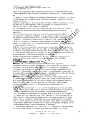 IES F D Y T Nº 9-001 “GRAL JOSE DE SAN MARTIN
CURSO DE CAPACITACION ASPIRANTES A CARGOS DIRECTIVOS
Prof. MARIA VICTORIA MARUN

de los aludidos principios, fines y objetivos, someterá la cuestión al dictamen del
Consejo Federal de Educación de conformidad con el artículo 118 de la presente
ley.
c) Fortalecer las capacidades de planificación y gestión educativa de los gobiernos
provinciales para el cumplimiento de las funciones propias y aquellas emanadas
de la presente ley.
d) Desarrollar programas de investigación, formación de formadores e innovación
educativa, por iniciativa propia o en cooperación con las instituciones de
Educación Superior y otros centros académicos.
e) Contribuir con asistencia técnica y financiera a las Provincias y a la Ciudad
Autónoma de Buenos Aires para asegurar el funcionamiento del sistema
educativo.
f) Declarar la emergencia educativa para brindar asistencia de carácter
extraordinario en aquella jurisdicción en la que esté en riesgo el derecho a la
educación de los/as alumnos/as que cursan los niveles y ciclos de carácter
obligatorio, conforme a lo establecido por el artículo 2° de la presente ley. Esta
decisión y las medidas que se instrumenten deberán contar con el acuerdo de la
jurisdicción involucrada y del Consejo Federal de Educación, y serán comunicadas
al Poder Legislativo Nacional.
g) Dictar normas generales sobre equivalencias de planes de estudios y diseños
curriculares de las jurisdicciones, de acuerdo a lo establecido en el artículo 85 de
la presente ley y otorgar validez nacional a los títulos y certificaciones de estudios.
h) Dictar normas generales sobre revalidación, equivalencia y reconocimiento de
títulos expedidos y de estudios realizados en el extranjero.
i) Coordinar y gestionar la cooperación técnica y financiera internacional y
promover la integración, particularmente con los países del MERCOSUR.
CAPITULO III
EL CONSEJO FEDERAL DE EDUCACIÓN
ARTÍCULO 116.- Créase el Consejo Federal de Educación, organismo
interjurisdiccional, de carácter permanente, como ámbito de concertación, acuerdo
y coordinación de la política educativa nacional, asegurando la unidad y
articulación del Sistema Educativo Nacional. Estará presidido por el Ministro de
Educación, Ciencia y Tecnología e integrado por las autoridades responsables de
la conducción educativa de cada jurisdicción y tres (3) representantes del Consejo
de Universidades, según lo establecido en la Ley N° 24.521.
ARTÍCULO 117.- Los órganos que integran el Consejo Federal de Educación son:
a) La Asamblea Federal es el órgano superior del Consejo. Estará integrada por
el/la ministro del área del Poder Ejecutivo Nacional como presidente, por los/as
ministros o responsables del área Educativa de las Provincias y la Ciudad
Autónoma de Buenos Aires y tres (3) representantes del Consejo de
Universidades.
En las reuniones participarán con voz y sin voto dos (2) representantes por cada
una de las Comisiones de Educación de las Honorables Cámaras de Senadores y
Diputados de la Nación, uno por la mayoría y otro por la primera minoría.
b) El Comité Ejecutivo ejercerá sus actividades en el marco de las resoluciones
adoptadas por la Asamblea Federal. Estará presidido por el ministro del área del
Poder Ejecutivo Nacional e integrado por los/as miembros representantes de las
regiones que lo componen, designados por la Asamblea Federal cada dos (2)
años. A efectos de garantizar mayor participación según el tipo de decisiones que
se consideren, podrá convocarse al Comité Ejecutivo ampliado, integrado por las
autoridades educativas jurisdiccionales que se requieran.
c) La Secretaría General tendrá la misión de conducir y coordinar las actividades,
trabajos y estudios según lo establezcan la Asamblea Federal y el Comité

                            LEGISLACIÓN ESCOLAR                                           49
                      Profesora María Victoria Marún
 