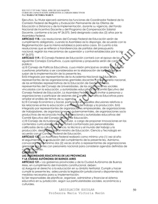 IES F D Y T Nº 9-001 “GRAL JOSE DE SAN MARTIN
CURSO DE CAPACITACION ASPIRANTES A CARGOS DIRECTIVOS
Prof. MARIA VICTORIA MARUN

Ejecutivo. Su titular ejercerá asimismo las funciones de Coordinador Federal de la
Comisión Federal de Registro y Evaluación Permanente de las Ofertas de
Educación a Distancia y de la implementación, durante su vigencia, del Fondo
Nacional de Incentivo Docente y del Programa de Compensación Salarial
Docente, conforme a la Ley Nº 26.075. Será designado cada dos (2) años por la
Asamblea Federal.
ARTICULO 118.- Las resoluciones del Consejo Federal de Educación serán de
cumplimiento obligatorio, cuando la Asamblea así lo disponga, de acuerdo con la
Reglamentación que la misma establezca para estos casos. En cuanto a las
resoluciones que se refieran a transferencias de partidas del presupuesto
nacional, regirán los mecanismos de supervisión y control establecidos por la Ley
Nº 26.075.
ARTÍCULO 119.- El Consejo Federal de Educación contará con el apoyo de los
siguientes Consejos Consultivos, cuyas opiniones y propuestas serán de carácter
público:
a) El Consejo de Políticas Educativas, cuya misión principal es analizar y proponer
cuestiones prioritarias a ser consideradas en la elaboración de las políticas que
surjan de la implementación de la presente ley.
Está integrado por representantes de la Academia Nacional de Educación,
representantes de las organizaciones gremiales docentes con personería nacional,
de las entidades representativas de la Educación de Gestión Privada,
representantes del Consejo de Universidades, de las organizaciones sociales
vinculadas con la educación, y autoridades educativas del Comité Ejecutivo del
Consejo Federal de Educación. La Asamblea Federal podrá invitar a personas u
organizaciones a participar de sesiones del Consejo de Políticas Educativas para
ampliar el análisis de temas de su agenda.
b) El Consejo Económico y Social, participará en aquellas discusiones relativas a
las relaciones entre la educación y el mundo del trabajo y la producción. Está
integrado por representantes de organizaciones empresariales, de organizaciones
de trabajadores, de organizaciones no gubernamentales, de organizaciones socio
productivas de reconocida trayectoria nacional y autoridades educativas del
Comité Ejecutivo del Consejo Federal de Educación.
c) El Consejo de Actualización Curricular, a cargo de proponer innovaciones en los
contenidos curriculares comunes. Estará conformado por personalidades
calificadas de la cultura, la ciencia, la técnica y el mundo del trabajo y la
producción, designadas por el ministro de Educación, Ciencia y Tecnología en
acuerdo con el Consejo Federal de Educación.
ARTÍCULO 120.- La Asamblea Federal realizará como mínimo una (1) vez al año
el seguimiento y la evaluación del cumplimiento de la presente ley. Asimismo,
convocará como mínimo dos (2) veces al año a representantes de organizaciones
gremiales docentes con personería nacional para considerar agendas definidas de
común acuerdo.
CAPÍTULO IV
LAS AUTORIDADES EDUCATIVAS DE LAS PROVINCIAS
Y LA CIUDAD AUTÓNOMA DE BUENOS AIRES
ARTÍCULO 121.- Los gobiernos provinciales y de la Ciudad Autónoma de Buenos
Aires, en cumplimiento del mandato constitucional, deben:
a) Asegurar el derecho a la educación en su ámbito territorial. Cumplir y hacer
cumplir la presente ley, adecuando la legislación jurisdiccional y disponiendo las
medidas necesarias para su implementación;
b) Ser responsables de planificar, organizar, administrar y financiar el sistema
educativo en su jurisdicción, según sus particularidades sociales, económicas y
culturales.

                            LEGISLACIÓN ESCOLAR                                       50
                      Profesora María Victoria Marún
 