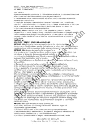 IES F D Y T Nº 9-001 “GRAL JOSE DE SAN MARTIN
CURSO DE CAPACITACION ASPIRANTES A CARGOS DIRECTIVOS
Prof. MARIA VICTORIA MARUN

y sus familias.
m) Promover la participación de la comunidad a través de la cooperación escolar
en todos los establecimientos educativos de gestión estatal.
n) Favorecer el uso de las instalaciones escolares para actividades recreativas,
expresivas y comunitarias.
o) Promover experiencias educativas fuera del ámbito escolar, con el fin de
permitir a los/as estudiantes conocer la cultura nacional, experimentar actividades
físicas y deportivas en ambientes urbanos y naturales y tener acceso a las
actividades culturales de su localidad y otras.
ARTÍCULO 124.- Los institutos de educación superior tendrán una gestión
democrática, a través de organismos colegiados, que favorezcan la participación
de los/as docentes y de los/as estudiantes en el gobierno de la institución y
mayores grados de decisión en el diseño e implementación de su proyecto
institucional.
CAPÍTULO VI
DERECHOS Y DEBERES DE LOS/AS ALUMNOS/AS
ARTÍCULO 125.- Todos/as los/as alumnos/as tienen los mismos derechos y
deberes, sin más distinciones que las derivadas de su edad, del nivel educativo o
modalidad que estén cursando o de las que se establezcan por leyes especiales.
ARTÍCULO 126.- Los/as alumnos/as tienen derecho a:
a) Una educación integral e igualitaria en términos de calidad y cantidad, que
contribuya al desarrollo de su personalidad, posibilite la adquisición de
conocimientos, habilidades y sentido de responsabilidad y solidaridad sociales y
que garantice igualdad de oportunidades.
b) Ser respetados/as en su libertad de conciencia, en el marco de la convivencia
democrática.
c) Concurrir a la escuela hasta completar la educación obligatoria.
d) Ser protegidos/as contra toda agresión física, psicológica o moral.
e) Ser evaluados/as en su desempeño y logros, conforme a criterios rigurosa y
científicamente fundados, en todos los niveles, modalidades y orientaciones del
sistema, e informados/as al respecto.
f) Recibir el apoyo económico, social, cultural y pedagógico necesario para
garantizar la igualdad de oportunidades y posibilidades que le permitan completar
la educación obligatoria.
g) Recibir orientación vocacional, académica y profesional-ocupacional que
posibilite su inserción en el mundo laboral y la prosecución de otros estudios.
h) Integrar centros, asociaciones y clubes de estudiantes u otras organizaciones
comunitarias para participar en el funcionamiento de las instituciones educativas,
con responsabilidades progresivamente mayores, a medida que avancen en los
niveles del sistema.
i) Participar en la toma de decisiones sobre la formulación de proyectos y en la
elección de espacios curriculares complementarios que propendan a desarrollar
mayores grados de responsabilidad y autonomía en su proceso de aprendizaje.
j) Desarrollar sus aprendizajes en edificios que respondan a normas de seguridad
y salubridad, con instalaciones y equipamiento que aseguren la calidad del
servicio educativo.
ARTÍCULO 127.- Son deberes de los/as alumnos/as:
a) Estudiar y esforzarse por conseguir el máximo desarrollo según sus
capacidades y posibilidades.
b) Participar en todas las actividades formativas y complementarias.
c) Respetar la libertad de conciencia, la dignidad, integridad e intimidad de
todos/as los/as miembros de la comunidad educativa.
d) Participar y colaborar en la mejora de la convivencia escolar y en la

                            LEGISLACIÓN ESCOLAR                                       52
                      Profesora María Victoria Marún
 