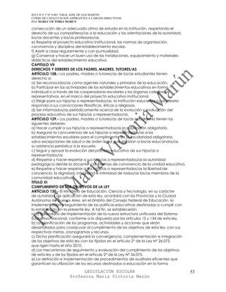 IES F D Y T Nº 9-001 “GRAL JOSE DE SAN MARTIN
CURSO DE CAPACITACION ASPIRANTES A CARGOS DIRECTIVOS
Prof. MARIA VICTORIA MARUN

consecución de un adecuado clima de estudio en la institución, respetando el
derecho de sus compañeros/as a la educación y las orientaciones de la autoridad,
los/as docentes y los/as profesores/as.
e) Respetar el proyecto educativo institucional, las normas de organización,
convivencia y disciplina del establecimiento escolar.
f) Asistir a clase regularmente y con puntualidad.
g) Conservar y hacer un buen uso de las instalaciones, equipamiento y materiales
didácticos del establecimiento educativo.
CAPITULO VII
DERECHOS Y DEBERES DE LOS PADRES, MADRES, TUTORES/AS
ARTÍCULO 128.- Los padres, madres o tutores/as de los/as estudiantes tienen
derecho a:
a) Ser reconocidos/as como agentes naturales y primarios de la educación.
b) Participar en las actividades de los establecimientos educativos en forma
individual o a través de las cooperadoras escolares y los órganos colegiados
representativos, en el marco del proyecto educativo institucional.
c) Elegir para sus hijos/as o representados/as, la institución educativa cuyo ideario
responda a sus convicciones filosóficas, éticas o religiosas.
d) Ser informados/as periódicamente acerca de la evolución y evaluación del
proceso educativo de sus hijos/as o representados/as.
ARTÍCULO 129.- Los padres, madres o tutores/as de los/as estudiantes tienen los
siguientes deberes:
a) Hacer cumplir a sus hijos/as o representados/as la educación obligatoria.
b) Asegurar la concurrencia de sus hijos/as o representados/as a los
establecimientos escolares para el cumplimiento de la escolaridad obligatoria,
salvo excepciones de salud o de orden legal que impidan a los/as educandos/as
su asistencia periódica a la escuela.
c) Seguir y apoyar la evolución del proceso educativo de sus hijos/as o
representados/as
d) Respetar y hacer respetar a sus hijos/as o representados/as la autoridad
pedagógica del/de la docente y las normas de convivencia de la unidad educativa.
e) Respetar y hacer respetar a sus hijos/as o representados/as la libertad de
conciencia, la dignidad, integridad e intimidad de todos/as los/as miembros de la
comunidad educativa.
TITULO XI
CUMPLIMIENTO DE LOS OBJETIVOS DE LA LEY
ARTÍCULO 130.- El Ministerio de Educación, Ciencia y Tecnología, en su carácter
de autoridad de aplicación de esta ley, acordará con las Provincias y la Ciudad
Autónoma de Buenos Aires, en el ámbito del Consejo Federal de Educación, la
implementación y seguimiento de las políticas educativas destinadas a cumplir con
lo establecido en la presente ley. A tal fin, se establecerán:
a) El calendario de implementación de la nueva estructura unificada del Sistema
Educativo Nacional, conforme a lo dispuesto por los artículos 15 y 134 de esta ley.
b) La planificación de los programas, actividades y acciones que serán
desarrollados para coadyuvar al cumplimiento de los objetivos de esta ley, con sus
respectivas metas, cronogramas y recursos.
c) Dicha planificación asegurará la convergencia, complementación e integración
de los objetivos de esta ley con los fijados en el artículo 2° de la Ley N° 26.075,
que rigen hasta el año 2010.
d) Los mecanismos de seguimiento y evaluación del cumplimiento de los objetivos
de esta ley y de los fijados en el artículo 2° de la Ley N° 26.075.
e) La definición e implementación de procedimientos de auditoría eficientes que
garanticen la utilización de los recursos destinados a educación en la forma

                            LEGISLACIÓN ESCOLAR                                         53
                      Profesora María Victoria Marún
 