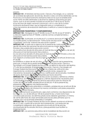 IES F D Y T Nº 9-001 “GRAL JOSE DE SAN MARTIN
CURSO DE CAPACITACION ASPIRANTES A CARGOS DIRECTIVOS
Prof. MARIA VICTORIA MARUN

prevista.
ARTÍCULO 131.- El Ministerio de Educación, Ciencia y Tecnología, en su carácter
de autoridad de aplicación de esta ley, llevará a cabo convenios bilaterales con las
Provincias y la Ciudad Autónoma de Buenos Aires en los que se establecerán:
a) las metas anuales destinadas a alcanzar los objetivos propuestos por esta
norma, que no se encuentren incluidos en el artículo 2° de la Ley N° 26.075;
b) los recursos de origen nacional y provincial, o en su caso de la Ciudad
Autónoma de Buenos Aires, que se asignarán para su cumplimiento; y
c) los mecanismos de evaluación destinados a verificar su correcta asignación.
TÍTULO XII
DISPOSICIONES TRANSITORIAS Y COMPLEMENTARIAS
ARTÍCULO 132.- Derógase la Ley Nº 25.030, la Ley N° 24.195, la Ley N° 22.047 y
su Decreto reglamentario N° 943/84, y demás normas complementarias y
aclaratorias.
ARTÍCULO 133.- Sustitúyese, en el artículo 5° y sucesivos de la Ley N° 24.521 y
sus modificatorias, la denominación “instituciones de educación superior no
universitaria” por la de “institutos de educación superior”.
ARTÍCULO 134.- A partir de la vigencia de la presente ley cada jurisdicción podrá
decidir sólo entre dos opciones de estructura para los niveles de Educación
Primaria y Secundaria de la educación común:
a) una estructura de seis (6) años para el nivel de Educación Primaria y de seis (6)
años para el nivel de Educación Secundaria o,
b) una estructura de siete (7) años para el nivel de Educación Primaria y cinco (5)
años para el nivel de Educación Secundaria.
Con respecto a la Educación Técnica rige lo dispuesto por el artículo 24 de la Ley
Nº 26.058.
Se establece un plazo de seis (6) años, a partir de la sanción de la presente ley,
para que, a través de acuerdos entre el Ministerio de Educación, Ciencia y
Tecnología y el Consejo Federal de Educación, se defina la ubicación del séptimo
(7°) año de escolaridad. El Ministerio de Educación, Ciencia y Tecnología y el
Consejo Federal de Educación acordarán los criterios de unificación que,
respetando las condiciones de las distintas jurisdicciones, aseguren los
mecanismos necesarios de equivalencia y certificación de los estudios, movilidad
de los/as alumnos/as y derechos adquiridos por los/as docentes.
ARTÍCULO 135.- El Consejo Federal de Educación acordará y definirá los criterios
organizativos, los modelos pedagógicos y demás disposiciones necesarias para:
a) universalizar progresivamente los servicios educativos para los niños/as de
cuatro (4) años de edad, establecida en el artículo 19 de la presente ley,
priorizando a los sectores más desfavorecidos;
b) implementar la jornada extendida o completa, establecida por el artículo 28 de
esta ley, con el objeto de introducir los nuevos contenidos curriculares propuestos
para la Educación Primaria.
Dicha implementación se planificará y ejecutará conforme a las disposiciones de
los incisos b), c) y d) del artículo 130 de la presente ley; y hasta tanto haya
concluido este proceso, las distintas jurisdicciones deberán garantizar un mínimo
de veinte (20) horas de clase semanales para las escuelas primarias que no
cuenten aún con la jornada extendida o completa.
ARTÍCULO 136.- El Consejo Federal de Educación deberá acordar en el término
de un (1) año, a partir de la sanción de la presente ley, una resolución de
cumplimiento obligatorio de lo dispuesto por el artículo 32 de esta ley,
acompañada de los estudios técnicos y presupuestarios que faciliten su
implementación.
ARTÍCULO 137.- Los servicios educativos de la modalidad de Educación en

                            LEGISLACIÓN ESCOLAR                                        54
                      Profesora María Victoria Marún
 