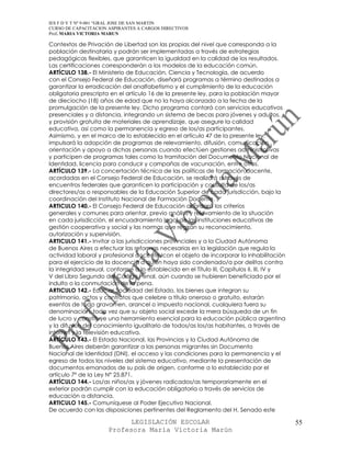 IES F D Y T Nº 9-001 “GRAL JOSE DE SAN MARTIN
CURSO DE CAPACITACION ASPIRANTES A CARGOS DIRECTIVOS
Prof. MARIA VICTORIA MARUN

Contextos de Privación de Libertad son las propias del nivel que corresponda a la
población destinataria y podrán ser implementadas a través de estrategias
pedagógicas flexibles, que garanticen la igualdad en la calidad de los resultados.
Las certificaciones corresponderán a los modelos de la educación común.
ARTÍCULO 138.- El Ministerio de Educación, Ciencia y Tecnología, de acuerdo
con el Consejo Federal de Educación, diseñará programas a término destinados a
garantizar la erradicación del analfabetismo y el cumplimiento de la educación
obligatoria prescripta en el artículo 16 de la presente ley, para la población mayor
de dieciocho (18) años de edad que no la haya alcanzado a la fecha de la
promulgación de la presente ley. Dicho programa contará con servicios educativos
presenciales y a distancia, integrando un sistema de becas para jóvenes y adultos,
y provisión gratuita de materiales de aprendizaje, que asegure la calidad
educativa, así como la permanencia y egreso de los/as participantes.
Asimismo, y en el marco de lo establecido en el artículo 47 de la presente ley,
impulsará la adopción de programas de relevamiento, difusión, comunicación,
orientación y apoyo a dichas personas cuando efectúen gestiones administrativas
y participen de programas tales como la tramitación del Documento Nacional de
Identidad, licencia para conducir y campañas de vacunación, entre otros.
ARTÍCULO 139.- La concertación técnica de las políticas de formación docente,
acordadas en el Consejo Federal de Educación, se realizará a través de
encuentros federales que garanticen la participación y consulta de los/as
directores/as o responsables de la Educación Superior de cada jurisdicción, bajo la
coordinación del Instituto Nacional de Formación Docente.
ARTICULO 140.- El Consejo Federal de Educación acordará los criterios
generales y comunes para orientar, previo análisis y relevamiento de la situación
en cada jurisdicción, el encuadramiento legal de las instituciones educativas de
gestión cooperativa y social y las normas que regirán su reconocimiento,
autorización y supervisión.
ARTICULO 141.- Invitar a las jurisdicciones provinciales y a la Ciudad Autónoma
de Buenos Aires a efectuar las reformas necesarias en la legislación que regula la
actividad laboral y profesional docente, con el objeto de incorporar la inhabilitación
para el ejercicio de la docencia a quien haya sido condenado/a por delitos contra
la integridad sexual, conforme a lo establecido en el Título III, Capítulos II, III, IV y
V del Libro Segundo del Código Penal, aún cuando se hubieren beneficiado por el
indulto o la conmutación de la pena.
ARTICULO 142.- Educ.ar Sociedad del Estado, los bienes que integran su
patrimonio, actos y contratos que celebre a título oneroso o gratuito, estarán
exentos de todo gravamen, arancel o impuesto nacional, cualquiera fuera su
denominación, toda vez que su objeto social excede la mera búsqueda de un fin
de lucro y constituye una herramienta esencial para la educación pública argentina
y la difusión del conocimiento igualitario de todos/as los/as habitantes, a través de
internet y la televisión educativa.
ARTÍCULO 143.- El Estado Nacional, las Provincias y la Ciudad Autónoma de
Buenos Aires deberán garantizar a las personas migrantes sin Documento
Nacional de Identidad (DNI), el acceso y las condiciones para la permanencia y el
egreso de todos los niveles del sistema educativo, mediante la presentación de
documentos emanados de su país de origen, conforme a lo establecido por el
artículo 7º de la Ley N° 25.871.
ARTÍCULO 144.- Los/as niños/as y jóvenes radicados/as temporariamente en el
exterior podrán cumplir con la educación obligatoria a través de servicios de
educación a distancia.
ARTICULO 145.- Comuníquese al Poder Ejecutivo Nacional.
De acuerdo con las disposiciones pertinentes del Reglamento del H. Senado este

                            LEGISLACIÓN ESCOLAR                                             55
                      Profesora María Victoria Marún
 