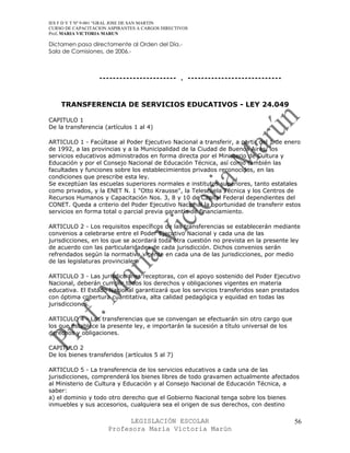 IES F D Y T Nº 9-001 “GRAL JOSE DE SAN MARTIN
CURSO DE CAPACITACION ASPIRANTES A CARGOS DIRECTIVOS
Prof. MARIA VICTORIA MARUN

Dictamen pasa directamente al Orden del Día.-
Sala de Comisiones, de 2006.-



                  ----------------------- . ----------------------------


    TRANSFERENCIA DE SERVICIOS EDUCATIVOS - LEY 24.049

CAPITULO 1
De la transferencia (artículos 1 al 4)

ARTICULO 1 - Facúltase al Poder Ejecutivo Nacional a transferir, a partir del 1 de enero
de 1992, a las provincias y a la Municipalidad de la Ciudad de Buenos Aires, los
servicios educativos administrados en forma directa por el Ministerio de Cultura y
Educación y por el Consejo Nacional de Educación Técnica, así como también las
facultades y funciones sobre los establecimientos privados reconocidos, en las
condiciones que prescribe esta ley.
Se exceptúan las escuelas superiores normales e institutos superiores, tanto estatales
como privados, y la ENET N. 1 "Otto Krausse", la Telescuela Técnica y los Centros de
Recursos Humanos y Capacitación Nos. 3, 8 y 10 de Capital Federal dependientes del
CONET. Queda a criterio del Poder Ejecutivo Nacional la oportunidad de transferir estos
servicios en forma total o parcial previa garantía de financiamiento.

ARTICULO 2 - Los requisitos específicos de las transferencias se establecerán mediante
convenios a celebrarse entre el Poder Ejecutivo Nacional y cada una de las
jurisdicciones, en los que se acordará toda otra cuestión no prevista en la presente ley
de acuerdo con las particularidades de cada jurisdicción. Dichos convenios serán
refrendados según la normativa vigente en cada una de las jurisdicciones, por medio
de las legislaturas provinciales.

ARTICULO 3 - Las jurisdicciones receptoras, con el apoyo sostenido del Poder Ejecutivo
Nacional, deberán cumplir todos los derechos y obligaciones vigentes en materia
educativa. El Estado Nacional garantizará que los servicios transferidos sean prestados
con óptima cobertura cuantitativa, alta calidad pedagógica y equidad en todas las
jurisdicciones.

ARTICULO 4 - Las transferencias que se convengan se efectuarán sin otro cargo que
los que establece la presente ley, e importarán la sucesión a título universal de los
derechos y obligaciones.

CAPITULO 2
De los bienes transferidos (artículos 5 al 7)

ARTICULO 5 - La transferencia de los servicios educativos a cada una de las
jurisdicciones, comprenderá los bienes libres de todo gravamen actualmente afectados
al Ministerio de Cultura y Educación y al Consejo Nacional de Educación Técnica, a
saber:
a) el dominio y todo otro derecho que el Gobierno Nacional tenga sobre los bienes
inmuebles y sus accesorios, cualquiera sea el origen de sus derechos, con destino

                            LEGISLACIÓN ESCOLAR                                         56
                      Profesora María Victoria Marún
 