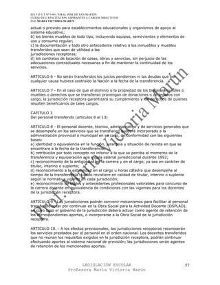IES F D Y T Nº 9-001 “GRAL JOSE DE SAN MARTIN
CURSO DE CAPACITACION ASPIRANTES A CARGOS DIRECTIVOS
Prof. MARIA VICTORIA MARUN

actual o previsto para establecimientos educacionales y organismos de apoyo al
sistema educativo;
b) los bienes muebles de todo tipo, incluyendo equipos, semovientes y elementos de
uso y consumo regular;
c) la documentación y todo otro antecedente relativo a los inmuebles y muebles
transferidos que sean de utilidad a las
jurisdicciones receptoras;
d) los contratos de locación de cosas, obras y servicios, sin perjuicio de las
adecuaciones contractuales necesarias a fin de mantener la continuidad de los
servicios.

ARTICULO 6 - No serán transferidos los juicios pendientes ni las deudas que por
cualquier causa hubiera contraído la Nación a la fecha de la transferencia.

ARTICULO 7 - En el caso de que el dominio o la propiedad de los bienes inmuebles o
muebles o derechos que se transfieran provengan de donaciones o de legados con
cargo, la jurisdicción receptora garantizará su cumplimiento y los derechos de quienes
resulten beneficiarios de tales cargos.

CAPITULO 3
Del personal transferido (artículos 8 al 13)

ARTICULO 8 - El personal docente, técnico, administrativo y de servicios generales que
se desempeñe en los servicios que se transfieren quedará incorporado a la
administración provincial o municipal en su caso, de conformidad con las siguientes
bases:
a) identidad o equivalencia en la función, jerarquía y situación de revista en que se
encontrare a la fecha de la transferencia;
b) retribución por todo concepto no inferior a la que se perciba al momento de la
transferencia y equiparación a la escala salarial jurisdiccional durante 1992;
c) reconocimiento de la antigüedad en la carrera y en el cargo, ya sea en carácter de
titular, interino o suplente;
d) reconocimiento a la estabilidad en el cargo u horas cátedra que desempeñe al
tiempo de la transferencia cuando revistiere en calidad de titular, interino o suplente
según la normativa vigente en cada jurisdicción;
e) reconocimiento de títulos y antecedentes profesionales valorables para concurso de
la carrera docente en equivalencia de condiciones con las vigentes para los docentes
de la jurisdicción receptora.

ARTICULO 9 - Las jurisdicciones podrán convenir mecanismos para facilitar al personal
transferido optar por continuar en la Obra Social para la Actividad Docente (OSPLAD),
en cuyo caso el gobierno de la jurisdicción deberá actuar como agente de retención de
los correspondientes aportes, o incorporarse a la Obra Social de la jurisdicción
receptora.

ARTICULO 10. - A los efectos previsionales, las jurisdicciones receptoras reconocerán
los servicios prestados por el personal en el orden nacional. Los docentes transferidos
que no reúnan los requisitos exigidos en la jurisdicción receptora, podrán continuar
efectuando aportes al sistema nacional de previsión; las jurisdicciones serán agentes
de retención de los mencionados aportes.




                            LEGISLACIÓN ESCOLAR                                       57
                      Profesora María Victoria Marún
 