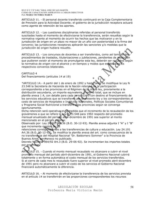 IES F D Y T Nº 9-001 “GRAL JOSE DE SAN MARTIN
CURSO DE CAPACITACION ASPIRANTES A CARGOS DIRECTIVOS
Prof. MARIA VICTORIA MARUN

ARTICULO 11. - El personal docente transferido continuará en la Caja Complementaria
de Previsión para la Actividad Docente; el gobierno de la jurisdicción receptora actuará
como agente de retención de los aportes.

ARTICULO 12. - Las cuestiones disciplinarias referidas al personal transferido
suscitadas hasta el momento de efectivizarse la transferencia, serán resueltas según la
normativa vigente al momento de ocurrir los hechos que las motivaron y en la
jurisdicción de origen en un plazo no mayor de un año con posterioridad a la firma del
convenio; las jurisdicciones receptoras aplicarán las sanciones y/o medidas que la
jurisdicción de origen hubiera resuelto.

ARTICULO 13. - Los concursos de docentes a ser transferidos, como así también los
procedimientos de traslados, titularizaciones y jubilaciones, pendientes de resolución
que pudieren existir al momento de promulgarse esta ley, deberán ser resueltos según
la normativa de origen con el alcance y en tiempos y modos que establezcan los
respectivos convenios bilaterales.

CAPITULO 4
Del financiamiento (artículos 14 al 19)

*ARTICULO 14.- A partir del 1 de enero de 1992 y hasta tanto se modifique la Ley N
23.548 la Secretaría de Hacienda de la Nación retendrá de la participación
correspondiente a las provincias en el Régimen de la citada ley, previamente a la
distribución secundaria, un importe equivalente al monto total, que se incluye en
planilla anexa 1 A, con detalle para cada jurisdicción, con destino al financiamiento de
los servicios educativos que se transfieren por la presente ley y los correspondientes al
costo de servicios de Hospitales e Institutos Nacionales, Políticas Sociales Comunitarias
y Programa Social Nutricional a transferir a las provincias según se convenga
oportunamente.
Dicha retención será operativa en la medida que el incremento de la recaudación de los
gravámenes a que se refiere la Ley N 23.548 para 1992 respecto del promedio
mensual anualizado del período abril-diciembre de 1991 sea superior al monto
mencionado en el párrafo anterior.
Observado por: Ley 24.307 Art.36 (B.O. 30-12-93). Planilla anexa adjunta I "A" y I "B"
que incrementa montos de las
retenciones correspondientes a las transferencias de cultura y educación. Ley 24.191
Art.36 (B.O. 30-12-92). Se modifica la planilla anexa del art. como consecuencia de la
no transferencia del Hospital Nacional "Dr. Baldomero Sommer" a la Provincia de
Buenos Aires, pero anexo no publicado.
Decreto Nacional 964/92 Art.3 (B.O. 29-06-92). Se incrementan los importes totales
por provincias.

ARTICULO 15. - Cuando el monto mensual recaudado no alcanzare a cubrir el nivel
promedio mensual del período abril-diciembre de 1991, el Gobierno Nacional cubrirá
totalmente y en forma automática el costo mensual de los servicios transferidos.
Si al cierre de cada mes lo recaudado fuere superior al nivel promedio abril-diciembre
de 1991 pero no alcanzare a cubrir el costo de los servicios el Gobierno Nacional
financiará automáticamente la diferencia.

ARTICULO 16. - Al momento de efectivizarse la transferencia de los servicios prevista
en el artículo 14 se transferirán en las proporciones correspondientes los recursos


                            LEGISLACIÓN ESCOLAR                                       58
                      Profesora María Victoria Marún
 
