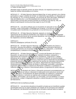 IES F D Y T Nº 9-001 “GRAL JOSE DE SAN MARTIN
CURSO DE CAPACITACION ASPIRANTES A CARGOS DIRECTIVOS
Prof. MARIA VICTORIA MARUN

afectados según el párrafo primero de dicho artículo a la respectiva provincia y por
hasta los montos mencionados en el mismo.

ARTICULO 17. - El Poder Ejecutivo Nacional deberá fijar el marco general y los criterios
particulares a seguir a efectos de brindar un tratamiento equivalente a lo dispuesto por
los artículos 14, 15 y 16 de la presente, a la provincia de Tierra del Fuego, Antártida e
Islas del Atlántico Sur y a la Municipalidad de la Ciudad de Buenos Aires con
anterioridad a la firma del convenio previsto en el artículo 2 de esta ley. Ello, sin
afectar la participación de las provincias según la Ley N 23.548.


ARTICULO 18. - Las obras públicas que se encuentren en ejecución en los servicios a
transferir, serán continuadas y finalizadas por la Nación. A su término dichos
inmuebles serán transferidos a la jurisdicción en los términos de la presente ley.

ARTICULO 19. - El Poder Ejecutivo Nacional, asignará un monto global para
reparaciones de los edificios transferidos cuyo estado de conservación o antigüedad
afecte el desenvolvimiento de los servicios educativos. Los montos serán acordados en
los respectivos convenios bilaterales.

CAPITULO 5
Aspectos pedagógicos (artículos 20 al 22)

ARTICULO 20. - El Poder Ejecutivo Nacional, a través del Ministerio de Cultura y
Educación, ejecutará las políticas y estrategias del Sistema Educativo Nacional, en
consulta permanente con el Consejo Federal de Cultura y Educación, y coordinará,
compatibilizará y evaluará el funcionamiento interjurisdiccional.

ARTICULO 21. - El Poder Ejecutivo Nacional, a través del Ministerio de Cultura y
Educación, en ejercicio de su competencia, realizará el análisis, evaluación y
seguimiento de la situación educativa; de la consistencia, congruencia y calidad
educativas de los planes y programas en la materia en relación con las prioridades
establecidas; brindará asistencia técnica y financiera para el desarrollo de estrategias y
programas educativos; atenderá y gestionará los asuntos de naturaleza internacional
que se relacionen con la educación y la cultura; determinará los requerimientos y
condiciones para el reconocimiento de títulos y certificados nacionales y extranjeros;
organizará y administrará un sistema de información cualitativa y cuantitativa en
materias educativa y cultural e instrumentará planes y programas de interés nacional.

ARTICULO 22. - El Ministerio de Cultura y Educación promoverá concertadamente con
el Consejo Federal de Cultura y Educación la adecuación de la estructura común del
sistema educativo, la actualización de planes generales con objetivos y contenidos
curriculares básicos y comunes con aportes que consideren las particularidades
regionales, provinciales y de la escuela y su comunidad, a fin de establecer un marco
de coherencia, unidad e integración educativa y cultural del país en un pleno respeto
del federalismo.

CAPITULO 6 De la enseñanza privada

ARTICULO 23. - Los servicios educativos de gestión privada que se transfieren quedan
garantizados para que se sigan prestando con respeto de los principios de la libertad
de enseñanza y los derechos emergentes de la normativa nacional sobre la materia.

                            LEGISLACIÓN ESCOLAR                                        59
                      Profesora María Victoria Marún
 