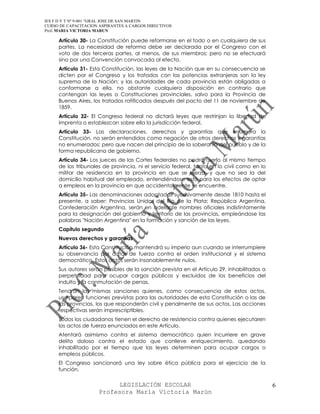 IES F D Y T Nº 9-001 “GRAL JOSE DE SAN MARTIN
CURSO DE CAPACITACION ASPIRANTES A CARGOS DIRECTIVOS
Prof. MARIA VICTORIA MARUN

     Artículo 30- La Constitución puede reformarse en el todo o en cualquiera de sus
     partes. La necesidad de reforma debe ser declarada por el Congreso con el
     voto de dos terceras partes, al menos, de sus miembros; pero no se efectuará
     sino por una Convención convocada al efecto.
     Artículo 31- Esta Constitución, las leyes de la Nación que en su consecuencia se
     dicten por el Congreso y los tratados con las potencias extranjeras son la ley
     suprema de la Nación; y las autoridades de cada provincia están obligadas a
     conformarse a ella, no obstante cualquiera disposición en contrario que
     contengan las leyes o Constituciones provinciales, salvo para la Provincia de
     Buenos Aires, los tratados ratificados después del pacto del 11 de noviembre de
     1859.
     Artículo 32- El Congreso federal no dictará leyes que restrinjan la libertad de
     imprenta o establezcan sobre ella la jurisdicción federal.
     Artículo 33- Las declaraciones, derechos y garantías que enumera la
     Constitución, no serán entendidos como negación de otros derechos y garantías
     no enumerados; pero que nacen del principio de la soberanía del pueblo y de la
     forma republicana de gobierno.
     Artículo 34- Los jueces de las Cortes federales no podrán serlo al mismo tiempo
     de los tribunales de provincia, ni el servicio federal, tanto en lo civil como en lo
     militar de residencia en la provincia en que se ejerza, y que no sea la del
     domicilio habitual del empleado, entendiéndose esto para los efectos de optar
     a empleos en la provincia en que accidentalmente se encuentre.
     Artículo 35- Las denominaciones adoptadas sucesivamente desde 1810 hasta el
     presente, a saber: Provincias Unidas del Río de la Plata; República Argentina,
     Confederación Argentina, serán en adelante nombres oficiales indistintamente
     para la designación del gobierno y territorio de las provincias, empleándose las
     palabras "Nación Argentina" en la formación y sanción de las leyes.
     Capítulo segundo
     Nuevos derechos y garantías
     Artículo 36- Esta Constitución mantendrá su imperio aun cuando se interrumpiere
     su observancia por actos de fuerza contra el orden institucional y el sistema
     democrático. Estos actos serán insanablemente nulos.
     Sus autores serán pasibles de la sanción prevista en el Artículo 29, inhabilitados a
     perpetuidad para ocupar cargos públicos y excluidos de los beneficios del
     indulto y la conmutación de penas.
     Tendrán las mismas sanciones quienes, como consecuencia de estos actos,
     usurparen funciones previstas para las autoridades de esta Constitución o las de
     las provincias, los que responderán civil y penalmente de sus actos. Las acciones
     respectivas serán imprescriptibles.
     Todos los ciudadanos tienen el derecho de resistencia contra quienes ejecutaren
     los actos de fuerza enunciados en este Artículo.
     Atentará asimismo contra el sistema democrático quien incurriere en grave
     delito doloso contra el estado que conlleve enriquecimiento, quedando
     inhabilitado por el tiempo que las leyes determinen para ocupar cargos o
     empleos públicos.
     El Congreso sancionará una ley sobre ética pública para el ejercicio de la
     función.

                            LEGISLACIÓN ESCOLAR                                             6
                      Profesora María Victoria Marún
 