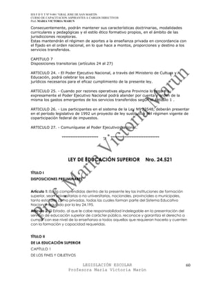 IES F D Y T Nº 9-001 “GRAL JOSE DE SAN MARTIN
CURSO DE CAPACITACION ASPIRANTES A CARGOS DIRECTIVOS
Prof. MARIA VICTORIA MARUN

Consecuentemente, podrán mantener sus características doctrinarias, modalidades
curriculares y pedagógicas y el estilo ético formativo propios, en el ámbito de las
jurisdicciones receptoras.
Estas mantendrán el régimen de aportes a la enseñanza privada en concordancia con
el fijado en el orden nacional, en lo que hace a montos, proporciones y destino a los
servicios transferidos.

CAPITULO 7
Disposiciones transitorias (artículos 24 al 27)

ARTICULO 24. - El Poder Ejecutivo Nacional, a través del Ministerio de Cultura y
Educación, podrá celebrar los actos
jurídicos necesarios para el eficaz cumplimiento de la presente ley.

ARTICULO 25. - Cuando por razones operativas alguna Provincia lo requiera
expresamente el Poder Ejecutivo Nacional podrá atender por cuenta y orden de la
misma los gastos emergentes de los servicios transferidos según el Artículo 1 .

ARTICULO 26. - Los participantes en el sistema de la Ley Nº 23548, deberán presentar
en el período legislativo de 1992 un proyecto de ley sustitutiva del régimen vigente de
coparticipación federal de impuestos.

ARTICULO 27. - Comuníquese al Poder Ejecutivo Nacional.

                  ---------------------   ..   ----------------------------




                      LEY DE EDUCACIÓN SUPERIOR                    Nro. 24.521

TÍTULO I
DISPOSICIONES PRELIMINARES


Artículo 1: Están comprendidas dentro de la presente ley las instituciones de formación
superior, sean universitarias o no universitarias, nacionales, provinciales o municipales,
tanto estatales como privadas, todas las cuales forman parte del Sistema Educativo
Nacional regulado por la ley 24.195.
Artículo 2: El Estado, al que le cabe responsabilidad indelegable en la presentación del
servicio de educación superior de carácter público, reconoce y garantiza el derecho a
cumplir con ese nivel de la enseñanza a todos aquellos que requieran hacerlo y cuenten
con la formación y capacidad requeridas.


TÍTULO II
DE LA EDUCACIÓN SUPERIOR
CAPÍTULO 1
DE LOS FINES Y OBJETIVOS

                            LEGISLACIÓN ESCOLAR                                              60
                      Profesora María Victoria Marún
 
