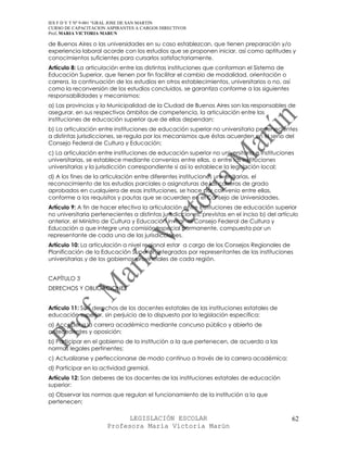IES F D Y T Nº 9-001 “GRAL JOSE DE SAN MARTIN
CURSO DE CAPACITACION ASPIRANTES A CARGOS DIRECTIVOS
Prof. MARIA VICTORIA MARUN

de Buenos Aires o las universidades en su caso establezcan, que tienen preparación y/o
experiencia laboral acorde con los estudios que se proponen iniciar, así como aptitudes y
conocimientos suficientes para cursarlos satisfactoriamente.
Artículo 8: La articulación entre las distintas instituciones que conforman el Sistema de
Educación Superior, que tienen por fin facilitar el cambio de modalidad, orientación o
carrera, la continuación de los estudios en otros establecimientos, universitarios o no, así
como la reconversión de los estudios concluidos, se garantiza conforme a las siguientes
responsabilidades y mecanismos:
a) Las provincias y la Municipalidad de la Ciudad de Buenos Aires son las responsables de
asegurar, en sus respectivos ámbitos de competencia, la articulación entre las
instituciones de educación superior que de ellas dependan;
b) La articulación entre instituciones de educación superior no universitaria pertenecientes
a distintas jurisdicciones, se regula por los mecanismos que éstas acuerden en el seno del
Consejo Federal de Cultura y Educación;
c) La articulación entre instituciones de educación superior no universitaria e instituciones
universitarias, se establece mediante convenios entre ellas, o entre las instituciones
universitarias y la jurisdicción correspondiente si así lo establece la legislación local;
d) A los fines de la articulación entre diferentes instituciones universitarias, el
reconocimiento de los estudios parciales o asignaturas de las carreras de grado
aprobados en cualquiera de esas instituciones, se hace por convenio entre ellas,
conforme a los requisitos y pautas que se acuerden en el Consejo de Universidades.
Artículo 9: A fin de hacer efectiva la articulación entre instituciones de educación superior
no universitaria pertenecientes a distintas jurisdicciones, previstas en el inciso b) del artículo
anterior, el Ministro de Cultura y Educación invitar al Consejo Federal de Cultura y
Educación a que integre una comisión especial permanente, compuesta por un
representante de cada una de las jurisdicciones.
Artículo 10: La articulación a nivel regional estar a cargo de los Consejos Regionales de
Planificación de la Educación Superior, integrados por representantes de las instituciones
universitarias y de los gobiernos provinciales de cada región.


CAPÍTULO 3
DERECHOS Y OBLIGACIONES


Artículo 11: Son derechos de los docentes estatales de las instituciones estatales de
educación superior, sin perjuicio de lo dispuesto por la legislación específica:
a) Acceder a la carrera académica mediante concurso público y abierto de
antecedentes y oposición;
b) Participar en el gobierno de la institución a la que pertenecen, de acuerdo a las
normas legales pertinentes;
c) Actualizarse y perfeccionarse de modo continuo a través de la carrera académica;
d) Participar en la actividad gremial.
Artículo 12: Son deberes de los docentes de las instituciones estatales de educación
superior:
a) Observar las normas que regulan el funcionamiento de la institución a la que
pertenecen;

                             LEGISLACIÓN ESCOLAR                                               62
                       Profesora María Victoria Marún
 