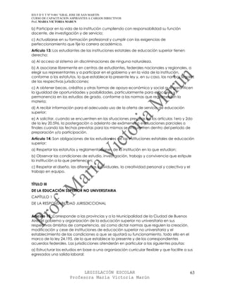 IES F D Y T Nº 9-001 “GRAL JOSE DE SAN MARTIN
CURSO DE CAPACITACION ASPIRANTES A CARGOS DIRECTIVOS
Prof. MARIA VICTORIA MARUN

b) Participar en la vida de la institución cumpliendo con responsabilidad su función
docente, de investigación y de servicio;
c) Actualizarse en su formación profesional y cumplir con las exigencias de
perfeccionamiento que fije la carrera académica.
Artículo 13: Los estudiantes de las instituciones estatales de educación superior tienen
derecho:
a) Al acceso al sistema sin discriminaciones de ninguna naturaleza.
b) A asociarse libremente en centros de estudiantes, federales nacionales y regionales, a
elegir sus representantes y a participar en el gobierno y en la vida de la institución,
conforme a los estatutos, lo que establece la presente ley y, en su caso, las normas legales
de las respectivas jurisdicciones;
c) A obtener becas, créditos y otras formas de apoyo económico y social que garanticen
la igualdad de oportunidades y posibilidades, particularmente para el acceso y
permanencia en los estudios de grado, conforme a las normas que reglamenten la
materia;
d) A recibir información para el adecuado uso de la oferta de servicio de educación
superior;
e) A solicitar, cuando se encuentren en las situaciones previstas en los artículos 1ero y 2do
de la ley 20.596, la postergación o adelanto de exámenes o evaluaciones parciales o
finales cuando las fechas previstas para los mismos se encuentren dentro del período de
preparación y/o participación.
Artículo 14: Son obligaciones de los estudiantes de las instituciones estatales de educación
superior:
a) Respetar los estatutos y reglamentaciones de la institución en la que estudian;
b) Observar las condiciones de estudio, investigación, trabajo y convivencia que estipule
la institución a la que pertenecen;
c) Respetar el diseño, las diferencias individuales, la creatividad personal y colectiva y el
trabajo en equipo.


TÍTULO III
DE LA EDUCACIÓN SUPERIOR NO UNIVERSITARIA
CAPÍTULO 1
DE LA RESPONSABILIDAD JURISDICCIONAL


Artículo 15: Corresponde a las provincias y a la Municipalidad de la Ciudad de Buenos
Aires el gobierno y organización de la educación superior no universitaria en sus
respectivos ámbitos de competencia, así como dictar normas que regulen la creación,
modificación y cese de instituciones de educación superior no universitaria y el
establecimiento de las condiciones a que se ajustará su funcionamiento, todo ello en el
marco de la ley 24.195, de lo que establece la presente y de los correspondientes
acuerdos federales. Las jurisdicciones atenderán en particular a las siguientes pautas:
a) Estructurar los estudios en base a una organización curricular flexible y que facilite a sus
egresados una salida laboral;



                            LEGISLACIÓN ESCOLAR                                                 63
                      Profesora María Victoria Marún
 