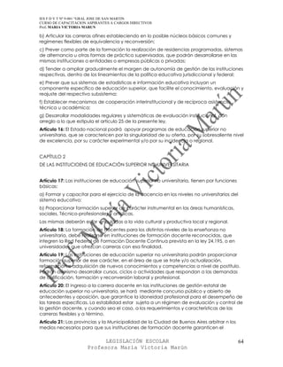 IES F D Y T Nº 9-001 “GRAL JOSE DE SAN MARTIN
CURSO DE CAPACITACION ASPIRANTES A CARGOS DIRECTIVOS
Prof. MARIA VICTORIA MARUN

b) Articular las carreras afines estableciendo en lo posible núcleos básicos comunes y
regímenes flexibles de equivalencia y reconversión;
c) Prever como parte de la formación la realización de residencias programadas, sistemas
de alternancia u otras formas de práctica supervisadas, que podrán desarrollarse en las
mismas instituciones o entidades o empresas públicas o privadas;
d) Tender a ampliar gradualmente el margen de autonomía de gestión de las instituciones
respectivas, dentro de los lineamientos de la política educativa jurisdiccional y federal;
e) Prever que sus sistemas de estadísticas e información educativa incluyan un
componente específico de educación superior, que facilite el conocimiento, evaluación y
reajuste del respectivo subsistema;
f) Establecer mecanismos de cooperación interinstitucional y de recíproca asistencia
técnica u académica;
g) Desarrollar modalidades regulares y sistemáticas de evaluación institucional, con
arreglo a lo que estipula el artículo 25 de la presente ley.
Artículo 16: El Estado nacional podrá apoyar programas de educación superior no
universitaria, que se caractericen por la singularidad de su oferta, por su sobresaliente nivel
de excelencia, por su carácter experimental y/o por su incidencia o regional.


CAPÍTULO 2
DE LAS INSTITUCIOENS DE EDUCACIÓN SUPERIOR NO UNIVERSITARIA


Artículo 17: Las instituciones de educación superior no universitaria, tienen por funciones
básicas:
a) Formar y capacitar para el ejercicio de la docencia en los niveles no universitarios del
sistema educativo;
b) Proporcionar formación superior de carácter instrumental en las áreas humanísticas,
sociales, Técnico-profesionales y artísticas.
Las mismas deberán estar vinculadas a la vida cultural y productiva local y regional.
Artículo 18: La formación de docentes para los distintos niveles de la enseñanza no
universitaria, debe realizarse en instituciones de formación docente reconocidas, que
integren la Red Federal de Formación Docente Continua prevista en la ley 24.195, o en
universidades que ofrezcan carreras con esa finalidad.
Artículo 19: Las instituciones de educación superior no universitaria podrán proporcionar
formación superior de ese carácter, en el área de que se trate y/o actualización,
reformación o adquisición de nuevos conocimientos y competencias a nivel de postítulo.
Podrán asimismo desarrollar cursos, ciclos o actividades que respondan a las demandas
de calificación, formación y reconversión laboral y profesional.
Artículo 20: El ingreso a la carrera docente en las instituciones de gestión estatal de
educación superior no universitaria, se hará mediante concurso público y abierto de
antecedentes y oposición, que garantice la idoneidad profesional para el desempeño de
las tareas especificas. La estabilidad estar sujeta a un régimen de evaluación y control de
la gestión docente, y cuando sea el caso, a los requerimientos y características de las
carreras flexibles y a término.
Artículo 21: Las provincias y la Municipalidad de la Ciudad de Buenos Aires arbitrar n los
medios necesarios para que sus instituciones de formación docente garanticen el

                            LEGISLACIÓN ESCOLAR                                               64
                      Profesora María Victoria Marún
 